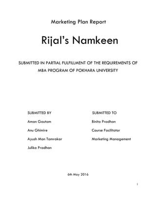 I
Marketing Plan Report
Rijal’s Namkeen
SUBMITTED IN PARTIAL FULFILLMENT OF THE REQUIREMENTS OF
MBA PROGRAM OF POKHARA UNIVERSITY
SUBMITTED BY SUBMITTED TO
Aman Gautam Binita Pradhan
Anu Ghimire Course Facilitator
Ayush Man Tamrakar Marketing Management
Julika Pradhan
6th May 2016
 