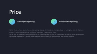 Skimming Pricing Strategy1 Penetration Pricing Strategy2
Price
Out of these, we have selected penetration pricing strategy. In this type of pricing strategy, 1st setting low price for the new
product in order to attract a large numbers of buyers and a large market share.
So, we have set the price of our product Rs.799 for tracker pad and Rs.1200 for tracker band. In order to attract large number
of customer, we have set a valuable price. When our product enters the maturity cycle, well increase our price.
 