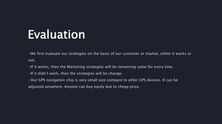 Evaluation
•We first evaluate our strategies on the basis of our customer or market, either it works or
not.
•If it works, then the Marketing strategies will be remaining same for extra time.
•If it didn’t work, then the strategies will be change.
•Our GPS navigation chip is very small size compare to other GPS devices. It can be
adjusted anywhere. Anyone can buy easily due to cheap price.
 