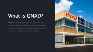 What is QNAD?
QNAD is our navigation GPS tracking organization. This
company is officially launched in 2018, with the foundation
of six university friends. Our head office is at Islamabad and
sub offices are at Multan, Lahore and Faisalabad.
 