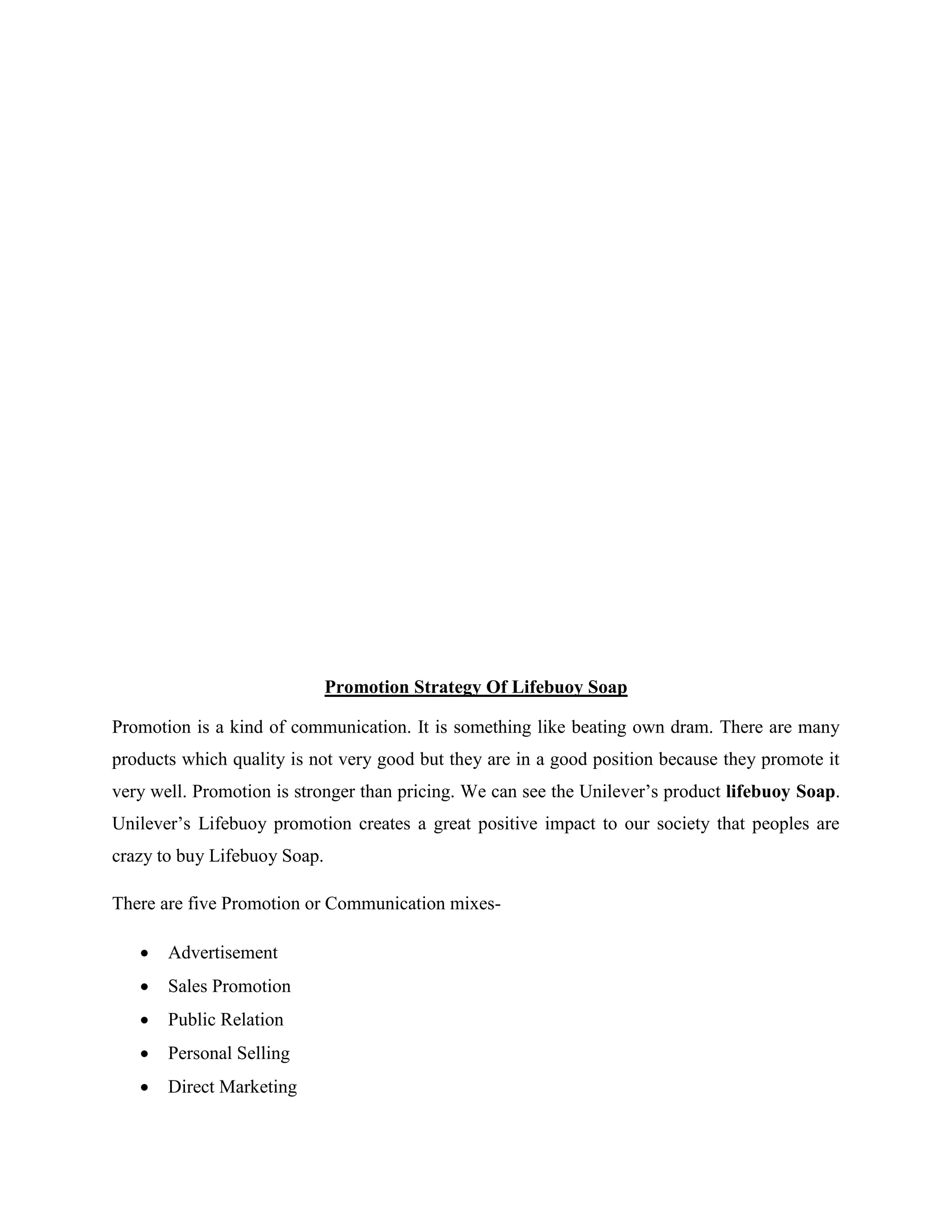 Promotion Strategy Of Lifebuoy Soap
Promotion is a kind of communication. It is something like beating own dram. There are many
products which quality is not very good but they are in a good position because they promote it
very well. Promotion is stronger than pricing. We can see the Unilever’s product lifebuoy Soap.
Unilever’s Lifebuoy promotion creates a great positive impact to our society that peoples are
crazy to buy Lifebuoy Soap.
There are five Promotion or Communication mixes-
 Advertisement
 Sales Promotion
 Public Relation
 Personal Selling
 Direct Marketing
 