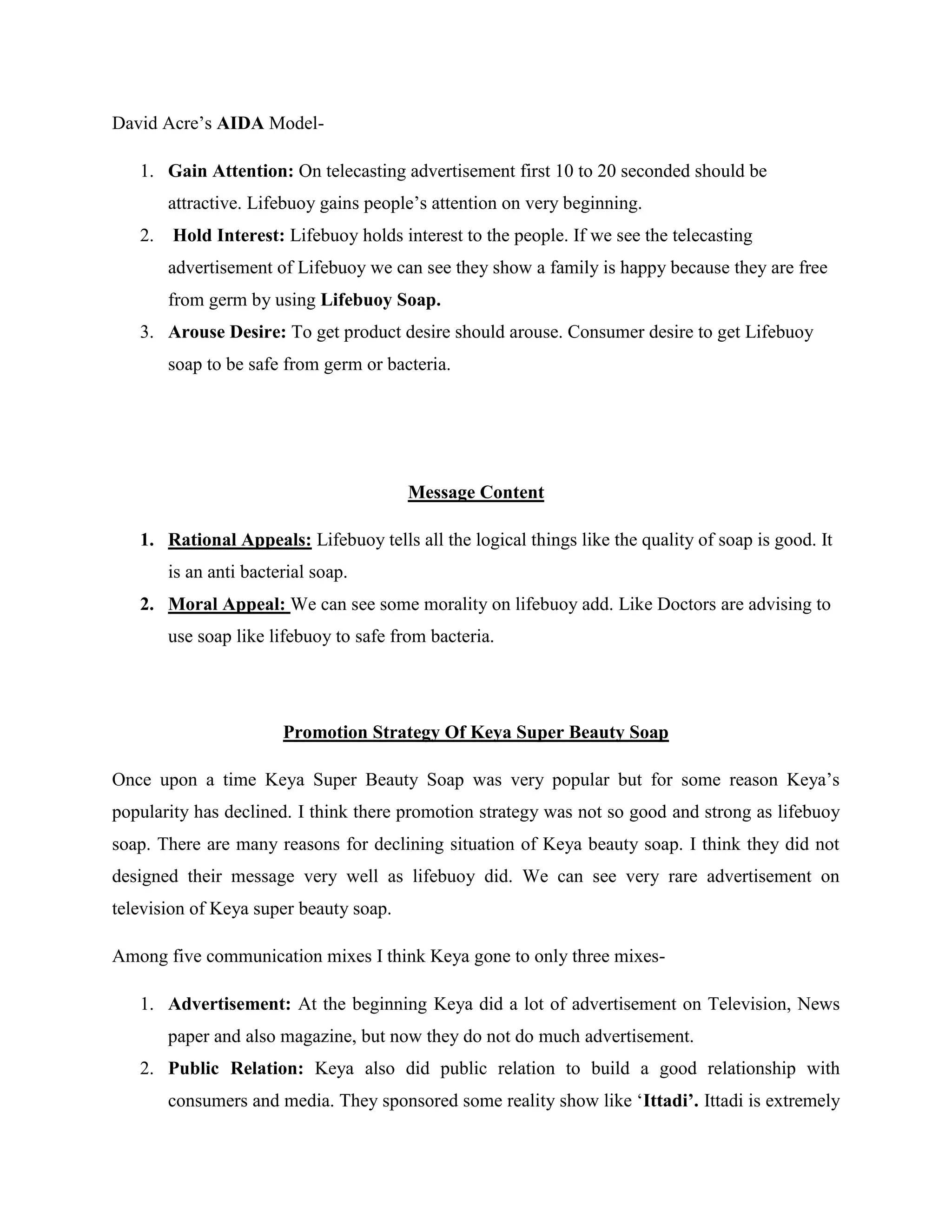 David Acre’s AIDA Model-
1. Gain Attention: On telecasting advertisement first 10 to 20 seconded should be
attractive. Lifebuoy gains people’s attention on very beginning.
2. Hold Interest: Lifebuoy holds interest to the people. If we see the telecasting
advertisement of Lifebuoy we can see they show a family is happy because they are free
from germ by using Lifebuoy Soap.
3. Arouse Desire: To get product desire should arouse. Consumer desire to get Lifebuoy
soap to be safe from germ or bacteria.
Message Content
1. Rational Appeals: Lifebuoy tells all the logical things like the quality of soap is good. It
is an anti bacterial soap.
2. Moral Appeal: We can see some morality on lifebuoy add. Like Doctors are advising to
use soap like lifebuoy to safe from bacteria.
Promotion Strategy Of Keya Super Beauty Soap
Once upon a time Keya Super Beauty Soap was very popular but for some reason Keya’s
popularity has declined. I think there promotion strategy was not so good and strong as lifebuoy
soap. There are many reasons for declining situation of Keya beauty soap. I think they did not
designed their message very well as lifebuoy did. We can see very rare advertisement on
television of Keya super beauty soap.
Among five communication mixes I think Keya gone to only three mixes-
1. Advertisement: At the beginning Keya did a lot of advertisement on Television, News
paper and also magazine, but now they do not do much advertisement.
2. Public Relation: Keya also did public relation to build a good relationship with
consumers and media. They sponsored some reality show like ‘Ittadi’. Ittadi is extremely
 