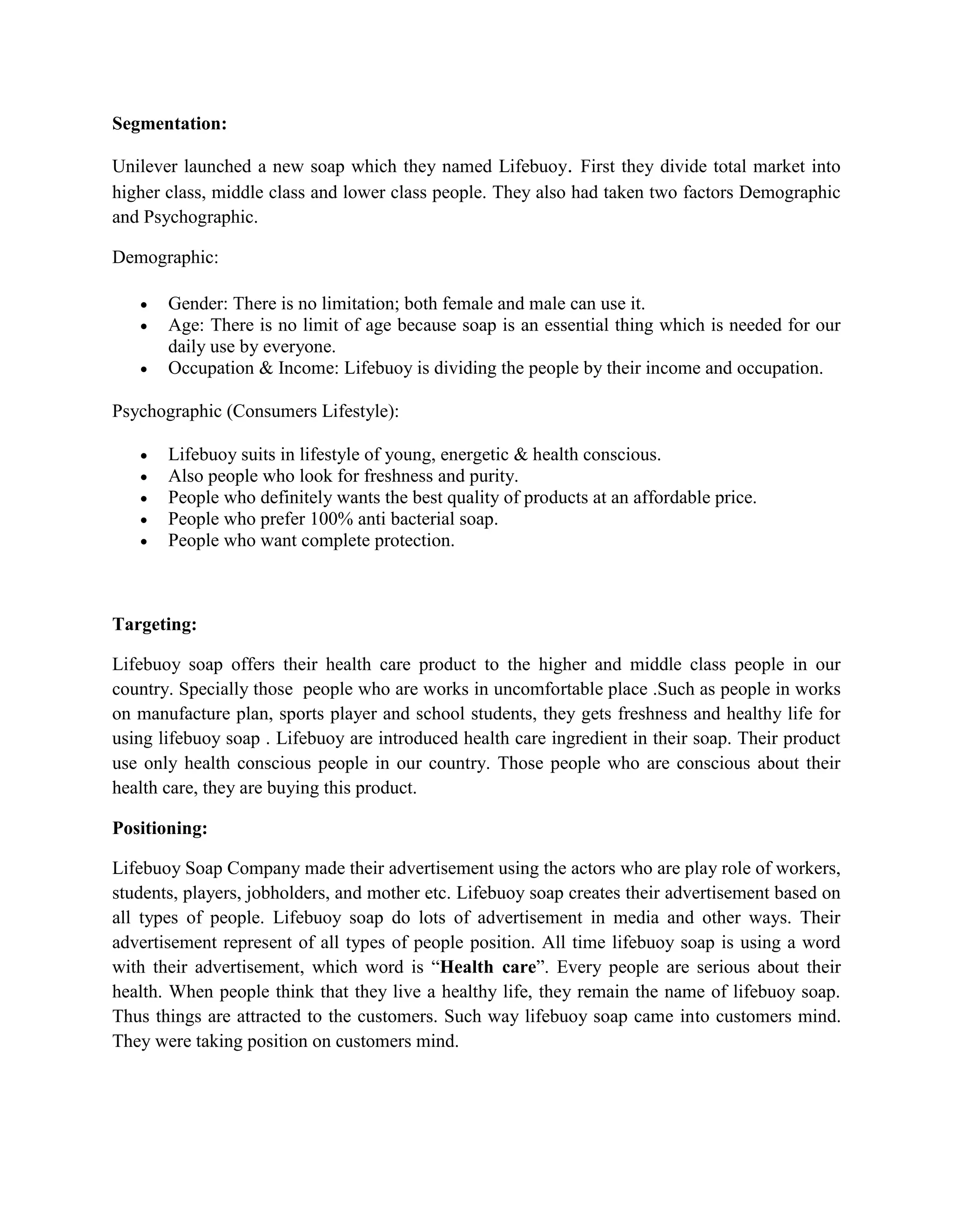 Segmentation:
Unilever launched a new soap which they named Lifebuoy. First they divide total market into
higher class, middle class and lower class people. They also had taken two factors Demographic
and Psychographic.
Demographic:
 Gender: There is no limitation; both female and male can use it.
 Age: There is no limit of age because soap is an essential thing which is needed for our
daily use by everyone.
 Occupation & Income: Lifebuoy is dividing the people by their income and occupation.
Psychographic (Consumers Lifestyle):
 Lifebuoy suits in lifestyle of young, energetic & health conscious.
 Also people who look for freshness and purity.
 People who definitely wants the best quality of products at an affordable price.
 People who prefer 100% anti bacterial soap.
 People who want complete protection.
Targeting:
Lifebuoy soap offers their health care product to the higher and middle class people in our
country. Specially those people who are works in uncomfortable place .Such as people in works
on manufacture plan, sports player and school students, they gets freshness and healthy life for
using lifebuoy soap . Lifebuoy are introduced health care ingredient in their soap. Their product
use only health conscious people in our country. Those people who are conscious about their
health care, they are buying this product.
Positioning:
Lifebuoy Soap Company made their advertisement using the actors who are play role of workers,
students, players, jobholders, and mother etc. Lifebuoy soap creates their advertisement based on
all types of people. Lifebuoy soap do lots of advertisement in media and other ways. Their
advertisement represent of all types of people position. All time lifebuoy soap is using a word
with their advertisement, which word is “Health care”. Every people are serious about their
health. When people think that they live a healthy life, they remain the name of lifebuoy soap.
Thus things are attracted to the customers. Such way lifebuoy soap came into customers mind.
They were taking position on customers mind.
 