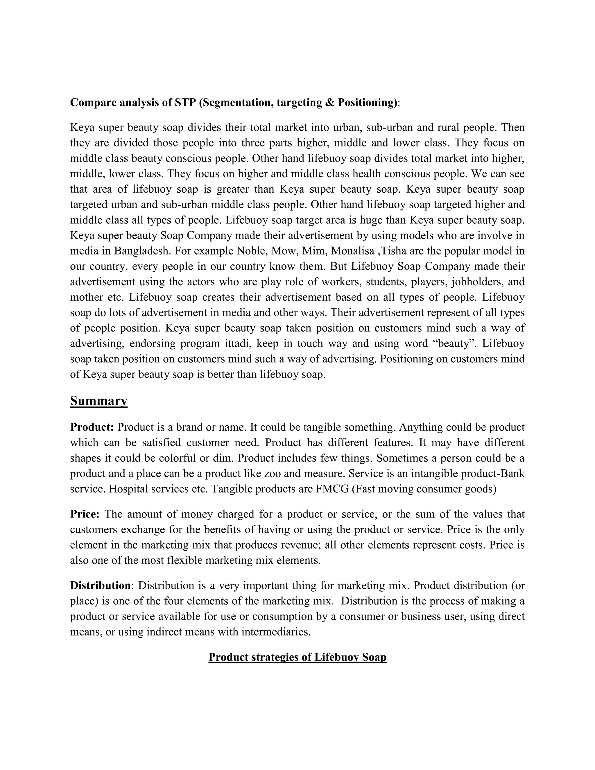 Compare analysis of STP (Segmentation, targeting & Positioning):
Keya super beauty soap divides their total market into urban, sub-urban and rural people. Then
they are divided those people into three parts higher, middle and lower class. They focus on
middle class beauty conscious people. Other hand lifebuoy soap divides total market into higher,
middle, lower class. They focus on higher and middle class health conscious people. We can see
that area of lifebuoy soap is greater than Keya super beauty soap. Keya super beauty soap
targeted urban and sub-urban middle class people. Other hand lifebuoy soap targeted higher and
middle class all types of people. Lifebuoy soap target area is huge than Keya super beauty soap.
Keya super beauty Soap Company made their advertisement by using models who are involve in
media in Bangladesh. For example Noble, Mow, Mim, Monalisa ,Tisha are the popular model in
our country, every people in our country know them. But Lifebuoy Soap Company made their
advertisement using the actors who are play role of workers, students, players, jobholders, and
mother etc. Lifebuoy soap creates their advertisement based on all types of people. Lifebuoy
soap do lots of advertisement in media and other ways. Their advertisement represent of all types
of people position. Keya super beauty soap taken position on customers mind such a way of
advertising, endorsing program ittadi, keep in touch way and using word “beauty”. Lifebuoy
soap taken position on customers mind such a way of advertising. Positioning on customers mind
of Keya super beauty soap is better than lifebuoy soap.
Summary
Product: Product is a brand or name. It could be tangible something. Anything could be product
which can be satisfied customer need. Product has different features. It may have different
shapes it could be colorful or dim. Product includes few things. Sometimes a person could be a
product and a place can be a product like zoo and measure. Service is an intangible product-Bank
service. Hospital services etc. Tangible products are FMCG (Fast moving consumer goods)
Price: The amount of money charged for a product or service, or the sum of the values that
customers exchange for the benefits of having or using the product or service. Price is the only
element in the marketing mix that produces revenue; all other elements represent costs. Price is
also one of the most flexible marketing mix elements.
Distribution: Distribution is a very important thing for marketing mix. Product distribution (or
place) is one of the four elements of the marketing mix. Distribution is the process of making a
product or service available for use or consumption by a consumer or business user, using direct
means, or using indirect means with intermediaries.
Product strategies of Lifebuoy Soap
 