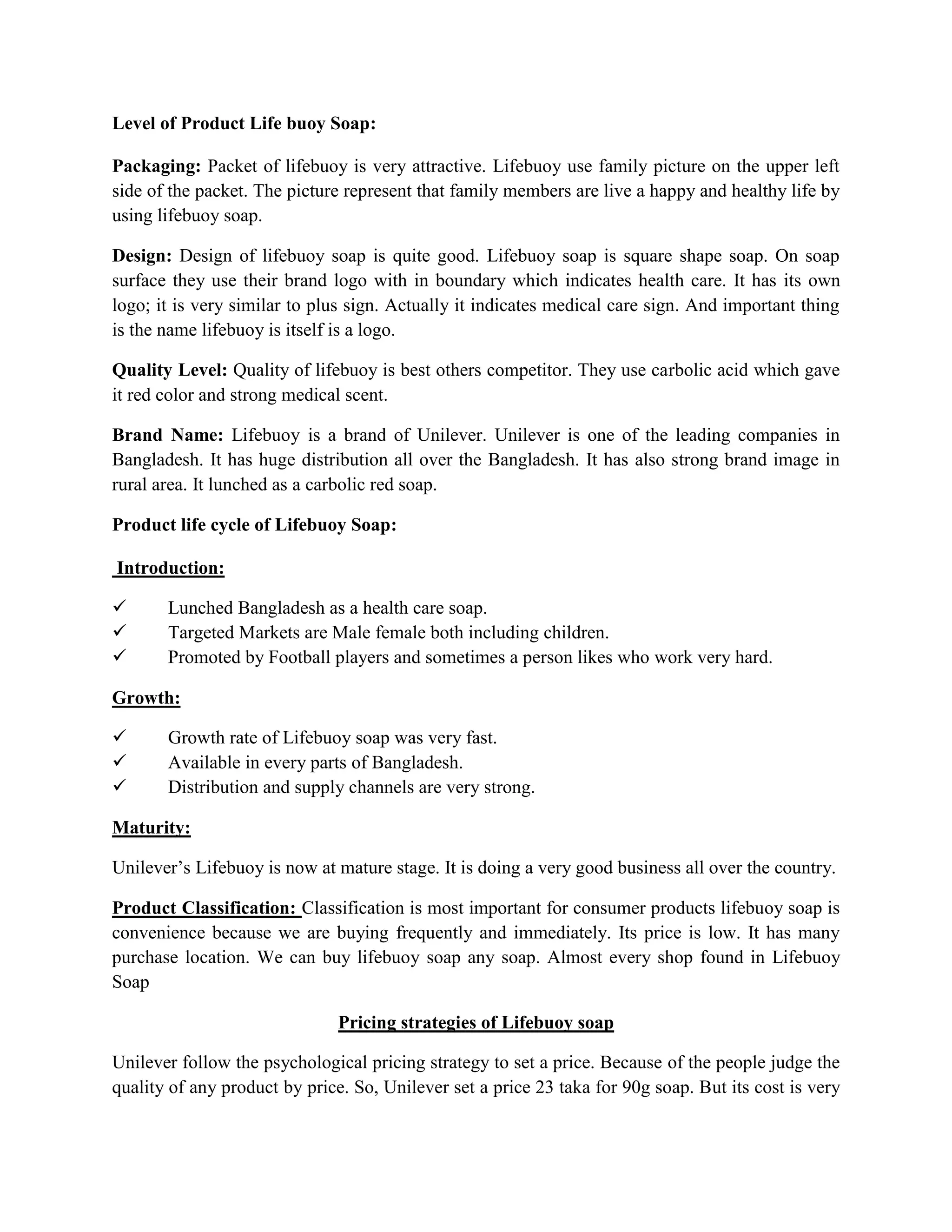 Level of Product Life buoy Soap:
Packaging: Packet of lifebuoy is very attractive. Lifebuoy use family picture on the upper left
side of the packet. The picture represent that family members are live a happy and healthy life by
using lifebuoy soap.
Design: Design of lifebuoy soap is quite good. Lifebuoy soap is square shape soap. On soap
surface they use their brand logo with in boundary which indicates health care. It has its own
logo; it is very similar to plus sign. Actually it indicates medical care sign. And important thing
is the name lifebuoy is itself is a logo.
Quality Level: Quality of lifebuoy is best others competitor. They use carbolic acid which gave
it red color and strong medical scent.
Brand Name: Lifebuoy is a brand of Unilever. Unilever is one of the leading companies in
Bangladesh. It has huge distribution all over the Bangladesh. It has also strong brand image in
rural area. It lunched as a carbolic red soap.
Product life cycle of Lifebuoy Soap:
Introduction:
 Lunched Bangladesh as a health care soap.
 Targeted Markets are Male female both including children.
 Promoted by Football players and sometimes a person likes who work very hard.
Growth:
 Growth rate of Lifebuoy soap was very fast.
 Available in every parts of Bangladesh.
 Distribution and supply channels are very strong.
Maturity:
Unilever’s Lifebuoy is now at mature stage. It is doing a very good business all over the country.
Product Classification: Classification is most important for consumer products lifebuoy soap is
convenience because we are buying frequently and immediately. Its price is low. It has many
purchase location. We can buy lifebuoy soap any soap. Almost every shop found in Lifebuoy
Soap
Pricing strategies of Lifebuoy soap
Unilever follow the psychological pricing strategy to set a price. Because of the people judge the
quality of any product by price. So, Unilever set a price 23 taka for 90g soap. But its cost is very
 