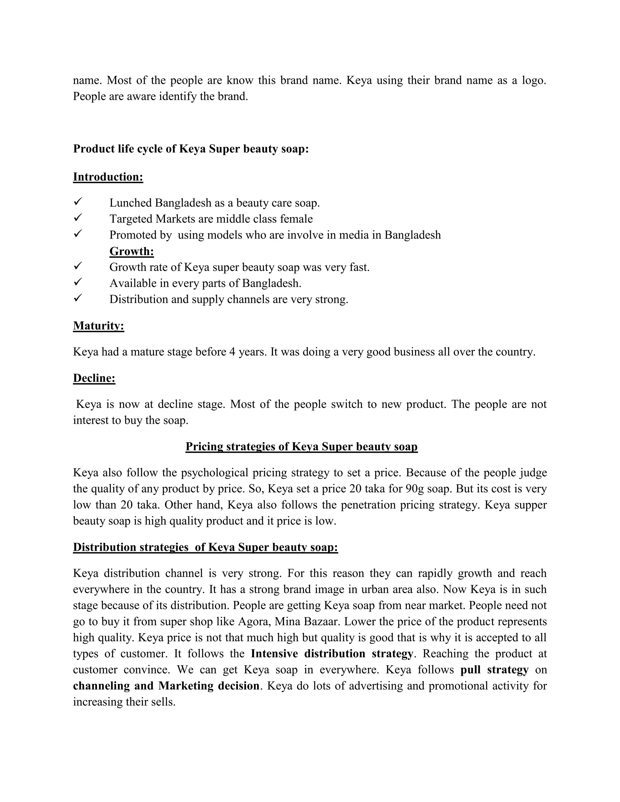 name. Most of the people are know this brand name. Keya using their brand name as a logo.
People are aware identify the brand.
Product life cycle of Keya Super beauty soap:
Introduction:
 Lunched Bangladesh as a beauty care soap.
 Targeted Markets are middle class female
 Promoted by using models who are involve in media in Bangladesh
Growth:
 Growth rate of Keya super beauty soap was very fast.
 Available in every parts of Bangladesh.
 Distribution and supply channels are very strong.
Maturity:
Keya had a mature stage before 4 years. It was doing a very good business all over the country.
Decline:
Keya is now at decline stage. Most of the people switch to new product. The people are not
interest to buy the soap.
Pricing strategies of Keya Super beauty soap
Keya also follow the psychological pricing strategy to set a price. Because of the people judge
the quality of any product by price. So, Keya set a price 20 taka for 90g soap. But its cost is very
low than 20 taka. Other hand, Keya also follows the penetration pricing strategy. Keya supper
beauty soap is high quality product and it price is low.
Distribution strategies of Keya Super beauty soap:
Keya distribution channel is very strong. For this reason they can rapidly growth and reach
everywhere in the country. It has a strong brand image in urban area also. Now Keya is in such
stage because of its distribution. People are getting Keya soap from near market. People need not
go to buy it from super shop like Agora, Mina Bazaar. Lower the price of the product represents
high quality. Keya price is not that much high but quality is good that is why it is accepted to all
types of customer. It follows the Intensive distribution strategy. Reaching the product at
customer convince. We can get Keya soap in everywhere. Keya follows pull strategy on
channeling and Marketing decision. Keya do lots of advertising and promotional activity for
increasing their sells.
 