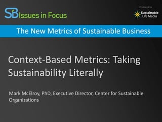 Produced by




   The New Metrics of Sustainable Business


Context-Based Metrics: Taking
Sustainability Literally
Mark McElroy, PhD, Executive Director, Center for Sustainable
Organizations
 