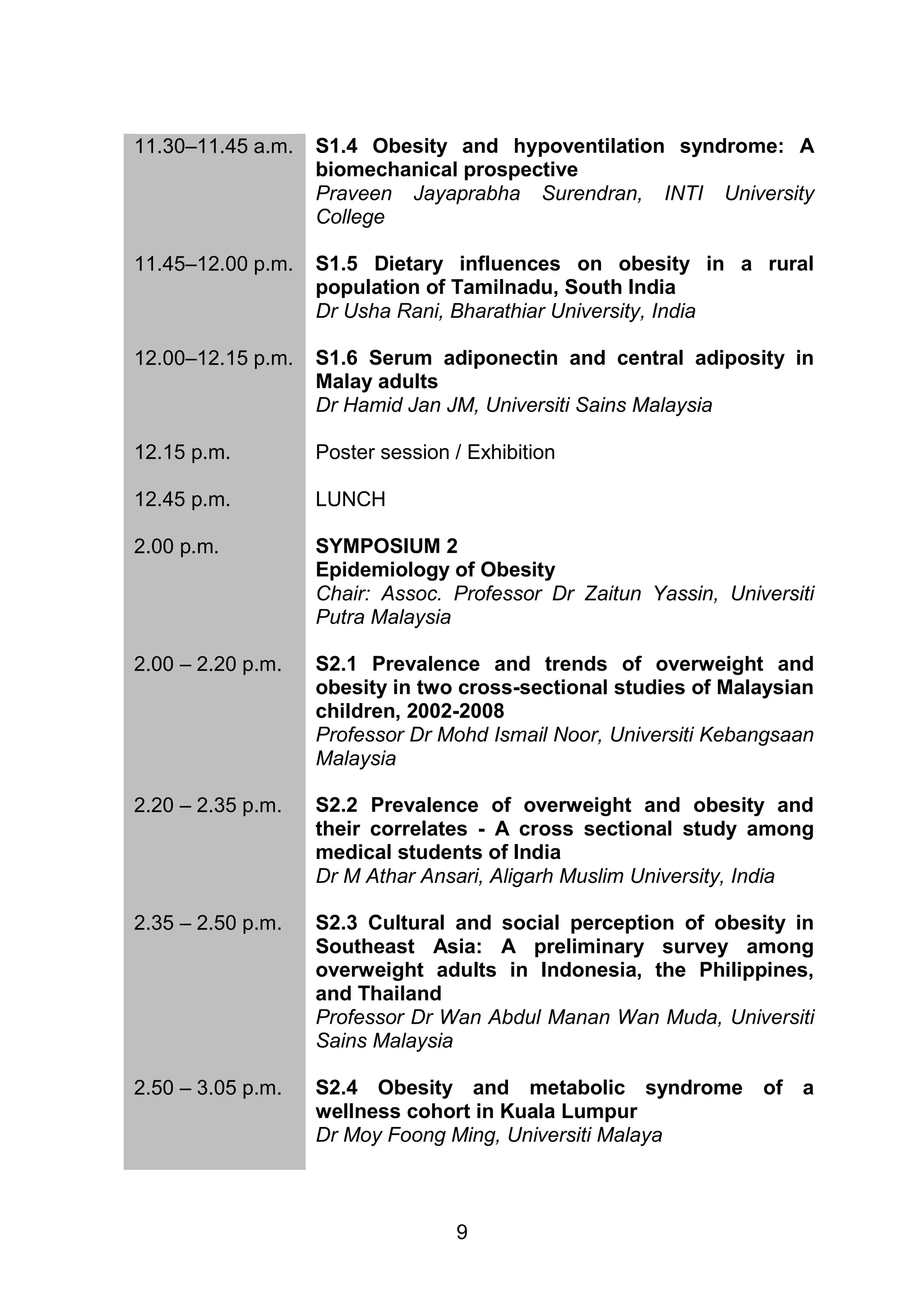 9 
11.30–11.45 a.m. 
S1.4 Obesity and hypoventilation syndrome: A 
biomechanical prospective 
Praveen Jayaprabha Surendran, INTI University 
College 
11.45–12.00 p.m. 
S1.5 Dietary influences on obesity in a rural 
population of Tamilnadu, South India 
Dr Usha Rani, Bharathiar University, India 
12.00–12.15 p.m. 
S1.6 Serum adiponectin and central adiposity in 
Malay adults 
Dr Hamid Jan JM, Universiti Sains Malaysia 
12.15 p.m. Poster session / Exhibition 
12.45 p.m. LUNCH 
2.00 p.m. SYMPOSIUM 2 
Epidemiology of Obesity 
Chair: Assoc. Professor Dr Zaitun Yassin, Universiti 
Putra Malaysia 
2.00 – 2.20 p.m. 
S2.1 Prevalence and trends of overweight and 
obesity in two cross-sectional studies of Malaysian 
children, 2002-2008 
Professor Dr Mohd Ismail Noor, Universiti Kebangsaan 
Malaysia 
2.20 – 2.35 p.m. 
S2.2 Prevalence of overweight and obesity and 
their correlates - A cross sectional study among 
medical students of India 
Dr M Athar Ansari, Aligarh Muslim University, India 
2.35 – 2.50 p.m. S2.3 Cultural and social perception of obesity in 
Southeast Asia: A preliminary survey among 
overweight adults in Indonesia, the Philippines, 
and Thailand 
Professor Dr Wan Abdul Manan Wan Muda, Universiti 
Sains Malaysia 
2.50 – 3.05 p.m. 
S2.4 Obesity and metabolic syndrome of a 
wellness cohort in Kuala Lumpur 
Dr Moy Foong Ming, Universiti Malaya 
 