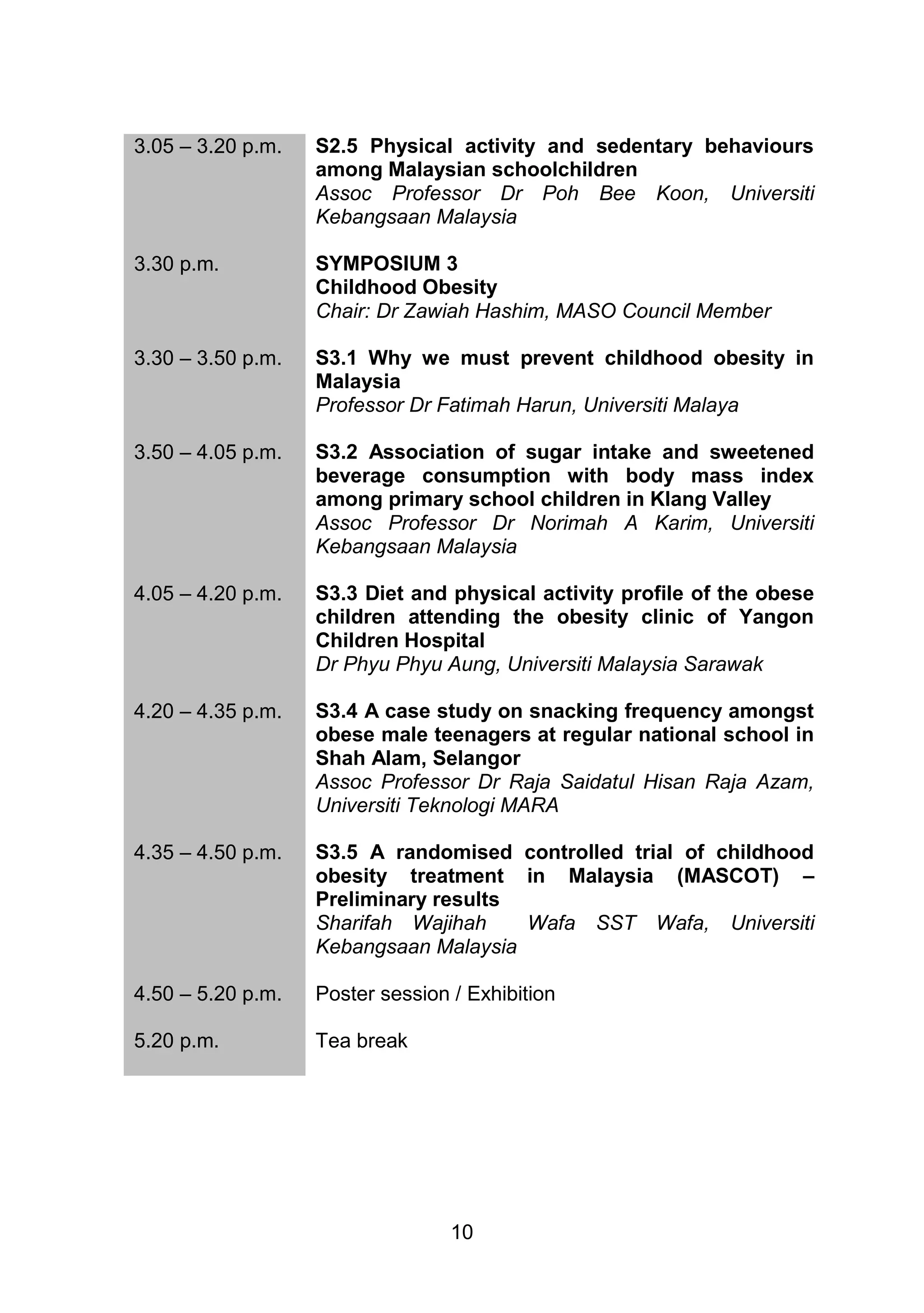 3.05 – 3.20 p.m. S2.5 Physical activity and sedentary behaviours 
among Malaysian schoolchildren 
Assoc Professor Dr Poh Bee Koon, Universiti 
Kebangsaan Malaysia 
10 
3.30 p.m. 
SYMPOSIUM 3 
Childhood Obesity 
Chair: Dr Zawiah Hashim, MASO Council Member 
3.30 – 3.50 p.m. 
S3.1 Why we must prevent childhood obesity in 
Malaysia 
Professor Dr Fatimah Harun, Universiti Malaya 
3.50 – 4.05 p.m. 
S3.2 Association of sugar intake and sweetened 
beverage consumption with body mass index 
among primary school children in Klang Valley 
Assoc Professor Dr Norimah A Karim, Universiti 
Kebangsaan Malaysia 
4.05 – 4.20 p.m. 
S3.3 Diet and physical activity profile of the obese 
children attending the obesity clinic of Yangon 
Children Hospital 
Dr Phyu Phyu Aung, Universiti Malaysia Sarawak 
4.20 – 4.35 p.m. 
S3.4 A case study on snacking frequency amongst 
obese male teenagers at regular national school in 
Shah Alam, Selangor 
Assoc Professor Dr Raja Saidatul Hisan Raja Azam, 
Universiti Teknologi MARA 
4.35 – 4.50 p.m. S3.5 A randomised controlled trial of childhood 
obesity treatment in Malaysia (MASCOT) – 
Preliminary results 
Sharifah Wajihah Wafa SST Wafa, Universiti 
Kebangsaan Malaysia 
4.50 – 5.20 p.m. Poster session / Exhibition 
5.20 p.m. Tea break 
 