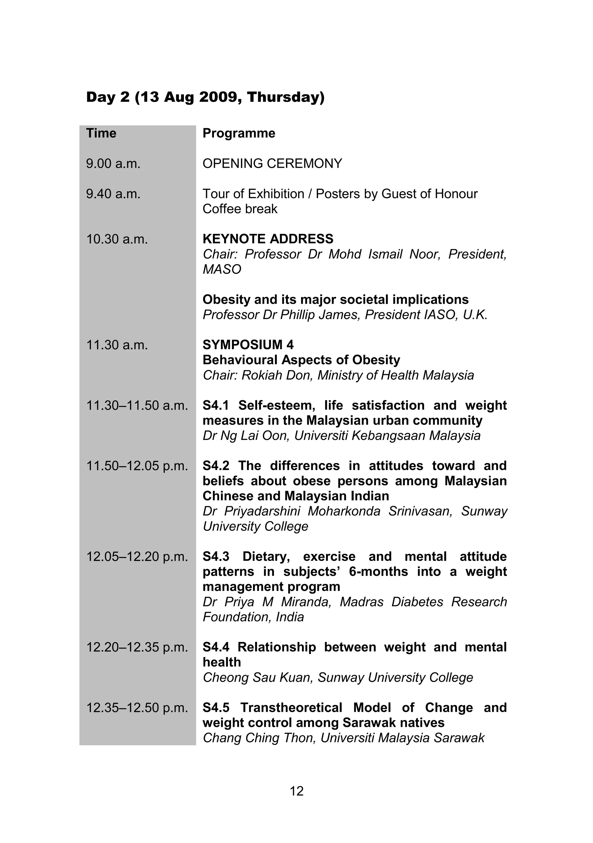 Day 2 (13 Aug 2009, Thursday) 
12 
Time Programme 
9.00 a.m. 
OPENING CEREMONY 
9.40 a.m. Tour of Exhibition / Posters by Guest of Honour 
Coffee break 
10.30 a.m. KEYNOTE ADDRESS 
Chair: Professor Dr Mohd Ismail Noor, President, 
MASO 
Obesity and its major societal implications 
Professor Dr Phillip James, President IASO, U.K. 
11.30 a.m. 
SYMPOSIUM 4 
Behavioural Aspects of Obesity 
Chair: Rokiah Don, Ministry of Health Malaysia 
11.30–11.50 a.m. 
S4.1 Self-esteem, life satisfaction and weight 
measures in the Malaysian urban community 
Dr Ng Lai Oon, Universiti Kebangsaan Malaysia 
11.50–12.05 p.m. 
S4.2 The differences in attitudes toward and 
beliefs about obese persons among Malaysian 
Chinese and Malaysian Indian 
Dr Priyadarshini Moharkonda Srinivasan, Sunway 
University College 
12.05–12.20 p.m. 
S4.3 Dietary, exercise and mental attitude 
patterns in subjects’ 6-months into a weight 
management program 
Dr Priya M Miranda, Madras Diabetes Research 
Foundation, India 
12.20–12.35 p.m. 
S4.4 Relationship between weight and mental 
health 
Cheong Sau Kuan, Sunway University College 
12.35–12.50 p.m. 
S4.5 Transtheoretical Model of Change and 
weight control among Sarawak natives 
Chang Ching Thon, Universiti Malaysia Sarawak 
 