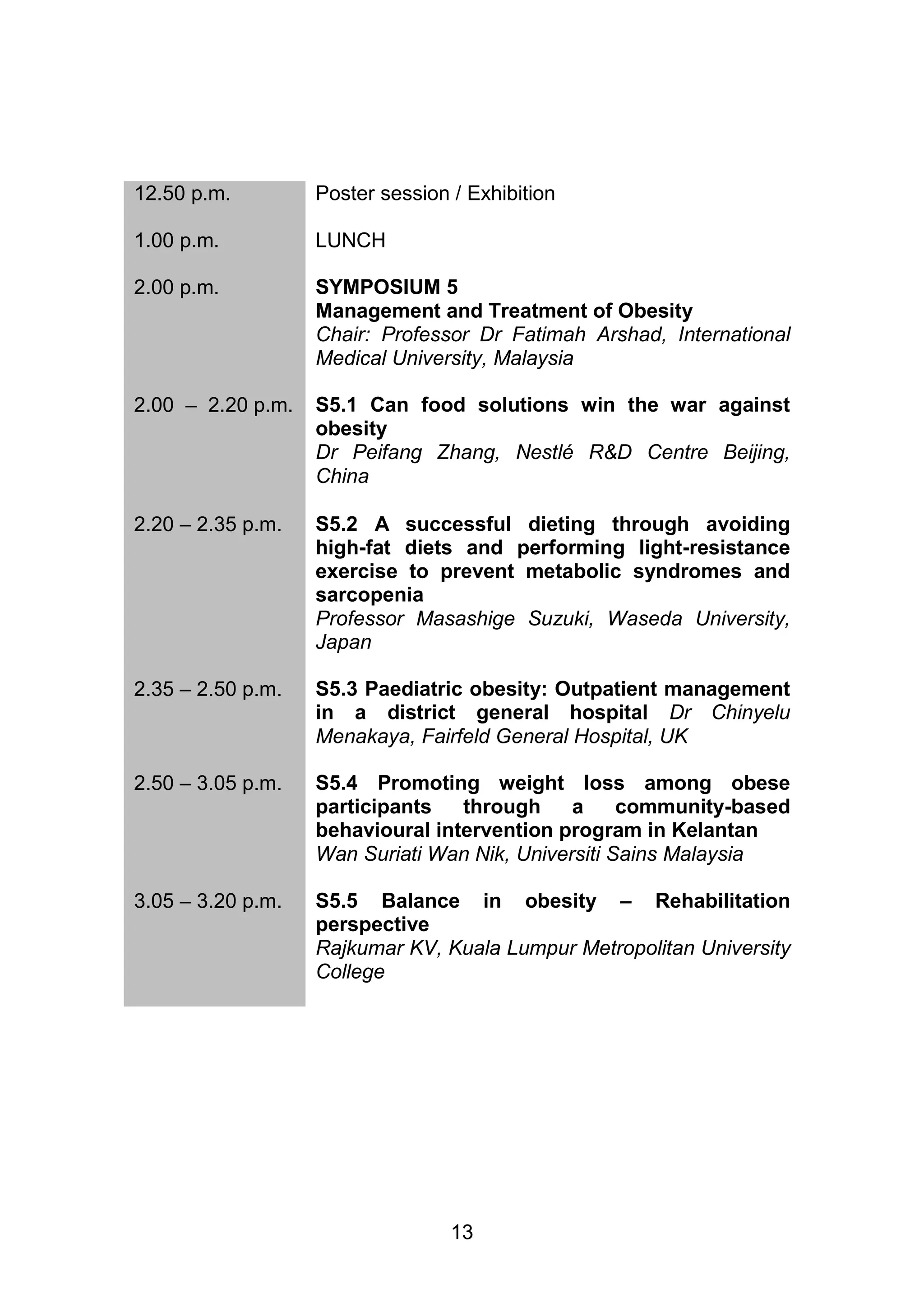 12.50 p.m. Poster session / Exhibition 
13 
1.00 p.m. LUNCH 
2.00 p.m. 
SYMPOSIUM 5 
Management and Treatment of Obesity 
Chair: Professor Dr Fatimah Arshad, International 
Medical University, Malaysia 
2.00 – 2.20 p.m. 
S5.1 Can food solutions win the war against 
obesity 
Dr Peifang Zhang, Nestlé R&D Centre Beijing, 
China 
2.20 – 2.35 p.m. 
S5.2 A successful dieting through avoiding 
high-fat diets and performing light-resistance 
exercise to prevent metabolic syndromes and 
sarcopenia 
Professor Masashige Suzuki, Waseda University, 
Japan 
2.35 – 2.50 p.m. 
S5.3 Paediatric obesity: Outpatient management 
in a district general hospital Dr Chinyelu 
Menakaya, Fairfeld General Hospital, UK 
2.50 – 3.05 p.m. 
S5.4 Promoting weight loss among obese 
participants through a community-based 
behavioural intervention program in Kelantan 
Wan Suriati Wan Nik, Universiti Sains Malaysia 
3.05 – 3.20 p.m. 
S5.5 Balance in obesity – Rehabilitation 
perspective 
Rajkumar KV, Kuala Lumpur Metropolitan University 
College 
 