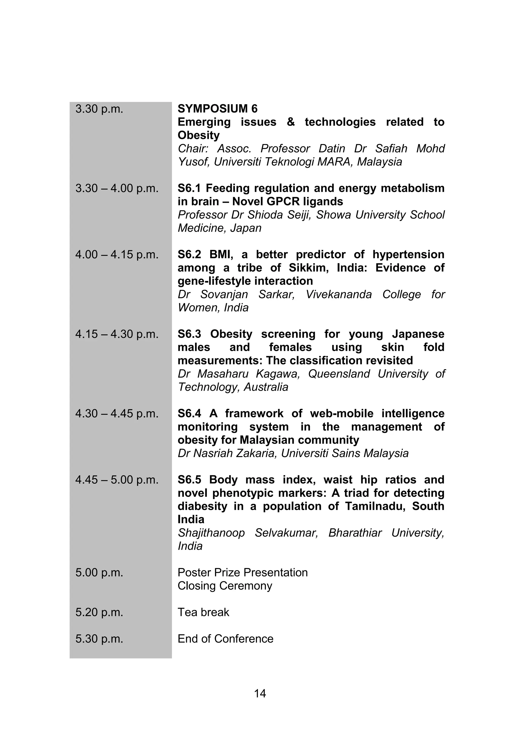 14 
3.30 p.m. 
SYMPOSIUM 6 
Emerging issues & technologies related to 
Obesity 
Chair: Assoc. Professor Datin Dr Safiah Mohd 
Yusof, Universiti Teknologi MARA, Malaysia 
3.30 – 4.00 p.m. 
S6.1 Feeding regulation and energy metabolism 
in brain – Novel GPCR ligands 
Professor Dr Shioda Seiji, Showa University School 
Medicine, Japan 
4.00 – 4.15 p.m. 
S6.2 BMI, a better predictor of hypertension 
among a tribe of Sikkim, India: Evidence of 
gene-lifestyle interaction 
Dr Sovanjan Sarkar, Vivekananda College for 
Women, India 
4.15 – 4.30 p.m. 
S6.3 Obesity screening for young Japanese 
males and females using skin fold 
measurements: The classification revisited 
Dr Masaharu Kagawa, Queensland University of 
Technology, Australia 
4.30 – 4.45 p.m. 
S6.4 A framework of web-mobile intelligence 
monitoring system in the management of 
obesity for Malaysian community 
Dr Nasriah Zakaria, Universiti Sains Malaysia 
4.45 – 5.00 p.m. S6.5 Body mass index, waist hip ratios and 
novel phenotypic markers: A triad for detecting 
diabesity in a population of Tamilnadu, South 
India 
Shajithanoop Selvakumar, Bharathiar University, 
India 
5.00 p.m. Poster Prize Presentation 
Closing Ceremony 
5.20 p.m. Tea break 
5.30 p.m. End of Conference 
 