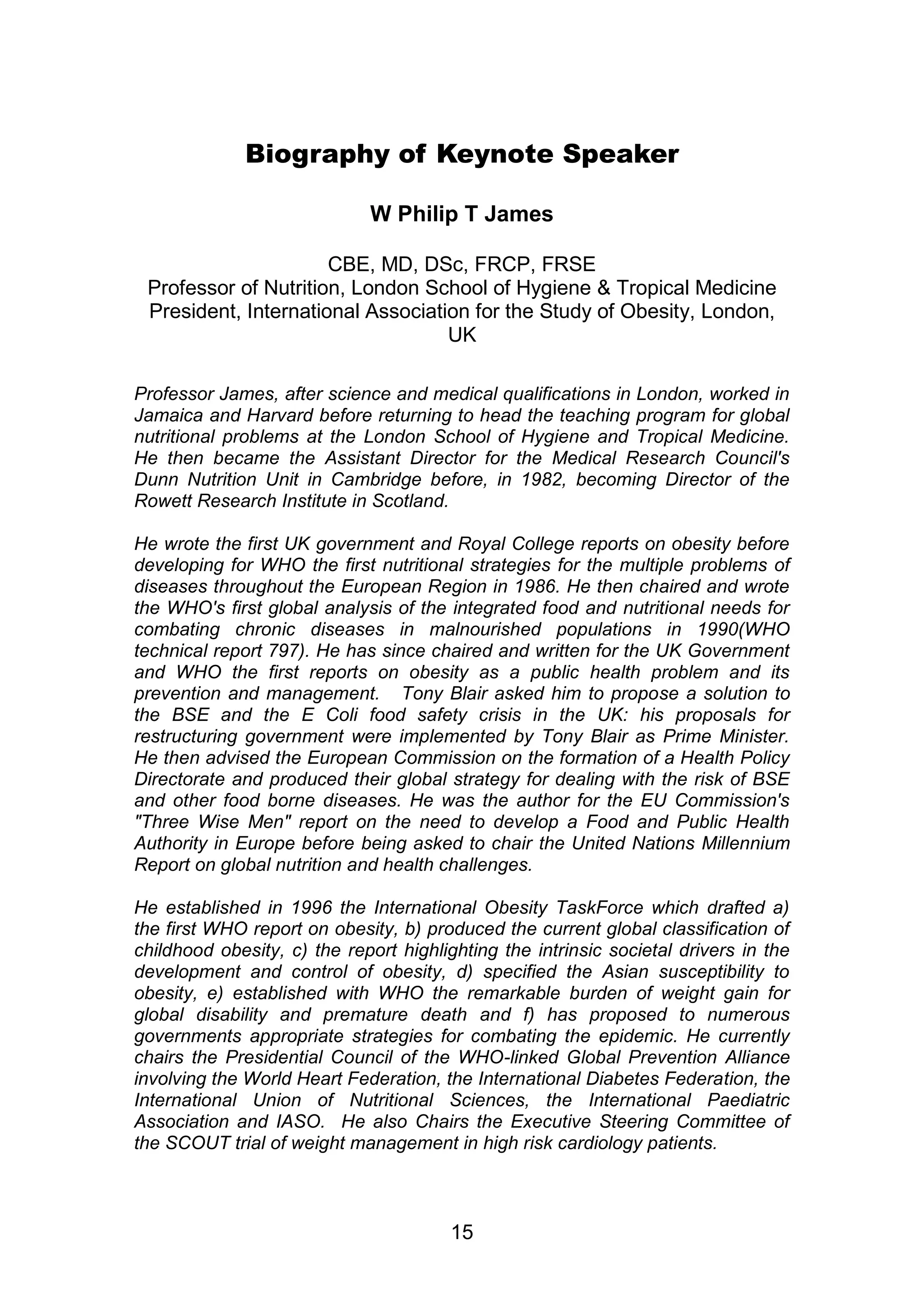 Biography of Keynote Speaker 
W Philip T James 
CBE, MD, DSc, FRCP, FRSE 
Professor of Nutrition, London School of Hygiene & Tropical Medicine 
President, International Association for the Study of Obesity, London, 
UK 
Professor James, after science and medical qualifications in London, worked in 
Jamaica and Harvard before returning to head the teaching program for global 
nutritional problems at the London School of Hygiene and Tropical Medicine. 
He then became the Assistant Director for the Medical Research Council's 
Dunn Nutrition Unit in Cambridge before, in 1982, becoming Director of the 
Rowett Research Institute in Scotland. 
He wrote the first UK government and Royal College reports on obesity before 
developing for WHO the first nutritional strategies for the multiple problems of 
diseases throughout the European Region in 1986. He then chaired and wrote 
the WHO's first global analysis of the integrated food and nutritional needs for 
combating chronic diseases in malnourished populations in 1990(WHO 
technical report 797). He has since chaired and written for the UK Government 
and WHO the first reports on obesity as a public health problem and its 
prevention and management. Tony Blair asked him to propose a solution to 
the BSE and the E Coli food safety crisis in the UK: his proposals for 
restructuring government were implemented by Tony Blair as Prime Minister. 
He then advised the European Commission on the formation of a Health Policy 
Directorate and produced their global strategy for dealing with the risk of BSE 
and other food borne diseases. He was the author for the EU Commission's 
"Three Wise Men" report on the need to develop a Food and Public Health 
Authority in Europe before being asked to chair the United Nations Millennium 
Report on global nutrition and health challenges. 
He established in 1996 the International Obesity TaskForce which drafted a) 
the first WHO report on obesity, b) produced the current global classification of 
childhood obesity, c) the report highlighting the intrinsic societal drivers in the 
development and control of obesity, d) specified the Asian susceptibility to 
obesity, e) established with WHO the remarkable burden of weight gain for 
global disability and premature death and f) has proposed to numerous 
governments appropriate strategies for combating the epidemic. He currently 
chairs the Presidential Council of the WHO-linked Global Prevention Alliance 
involving the World Heart Federation, the International Diabetes Federation, the 
International Union of Nutritional Sciences, the International Paediatric 
Association and IASO. He also Chairs the Executive Steering Committee of 
the SCOUT trial of weight management in high risk cardiology patients. 
15 
 