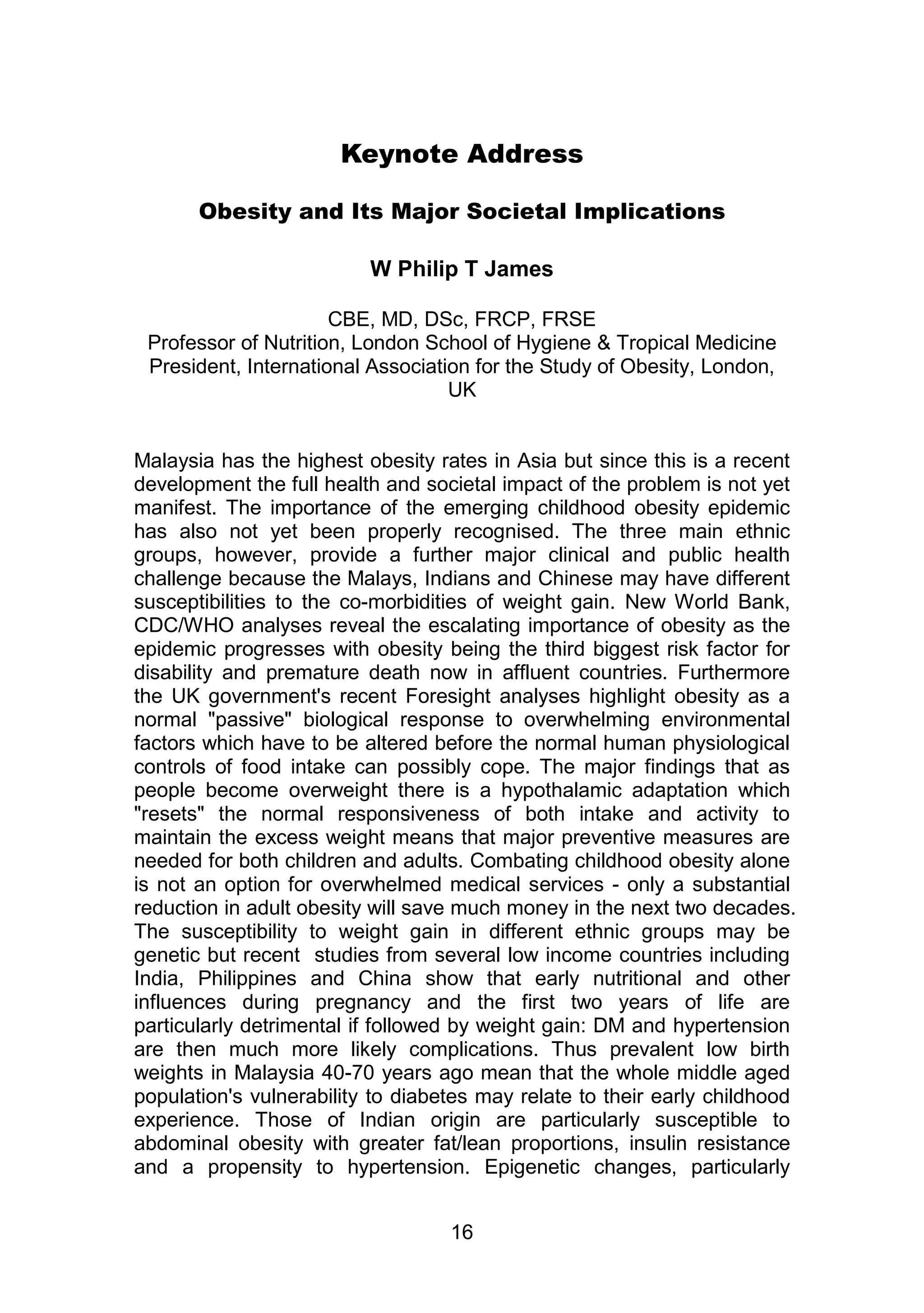 Keynote Address 
Obesity and Its Major Societal Implications 
W Philip T James 
CBE, MD, DSc, FRCP, FRSE 
Professor of Nutrition, London School of Hygiene & Tropical Medicine 
President, International Association for the Study of Obesity, London, 
UK 
Malaysia has the highest obesity rates in Asia but since this is a recent 
development the full health and societal impact of the problem is not yet 
manifest. The importance of the emerging childhood obesity epidemic 
has also not yet been properly recognised. The three main ethnic 
groups, however, provide a further major clinical and public health 
challenge because the Malays, Indians and Chinese may have different 
susceptibilities to the co-morbidities of weight gain. New World Bank, 
CDC/WHO analyses reveal the escalating importance of obesity as the 
epidemic progresses with obesity being the third biggest risk factor for 
disability and premature death now in affluent countries. Furthermore 
the UK government's recent Foresight analyses highlight obesity as a 
normal "passive" biological response to overwhelming environmental 
factors which have to be altered before the normal human physiological 
controls of food intake can possibly cope. The major findings that as 
people become overweight there is a hypothalamic adaptation which 
"resets" the normal responsiveness of both intake and activity to 
maintain the excess weight means that major preventive measures are 
needed for both children and adults. Combating childhood obesity alone 
is not an option for overwhelmed medical services - only a substantial 
reduction in adult obesity will save much money in the next two decades. 
The susceptibility to weight gain in different ethnic groups may be 
genetic but recent studies from several low income countries including 
India, Philippines and China show that early nutritional and other 
influences during pregnancy and the first two years of life are 
particularly detrimental if followed by weight gain: DM and hypertension 
are then much more likely complications. Thus prevalent low birth 
weights in Malaysia 40-70 years ago mean that the whole middle aged 
population's vulnerability to diabetes may relate to their early childhood 
experience. Those of Indian origin are particularly susceptible to 
abdominal obesity with greater fat/lean proportions, insulin resistance 
and a propensity to hypertension. Epigenetic changes, particularly 
16 
 