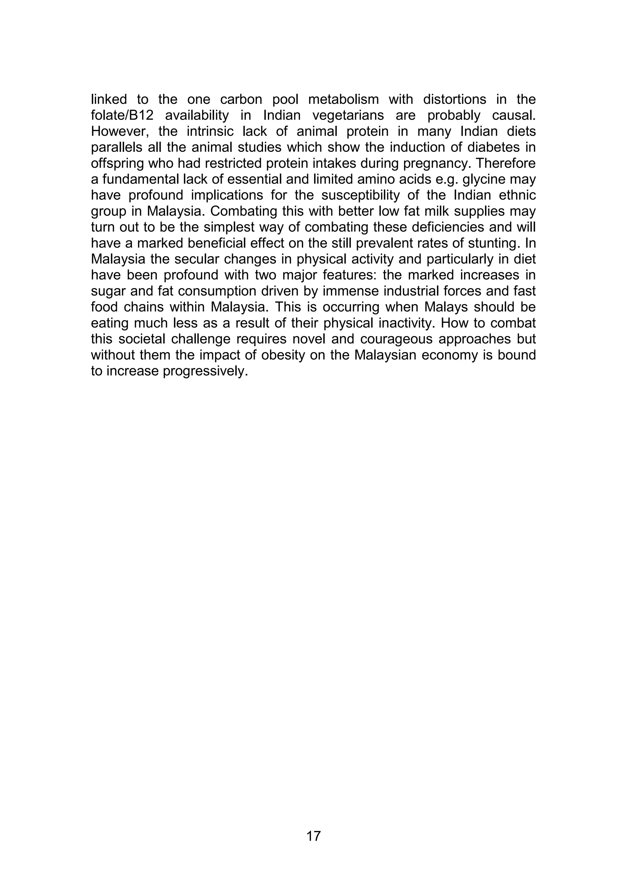 linked to the one carbon pool metabolism with distortions in the 
folate/B12 availability in Indian vegetarians are probably causal. 
However, the intrinsic lack of animal protein in many Indian diets 
parallels all the animal studies which show the induction of diabetes in 
offspring who had restricted protein intakes during pregnancy. Therefore 
a fundamental lack of essential and limited amino acids e.g. glycine may 
have profound implications for the susceptibility of the Indian ethnic 
group in Malaysia. Combating this with better low fat milk supplies may 
turn out to be the simplest way of combating these deficiencies and will 
have a marked beneficial effect on the still prevalent rates of stunting. In 
Malaysia the secular changes in physical activity and particularly in diet 
have been profound with two major features: the marked increases in 
sugar and fat consumption driven by immense industrial forces and fast 
food chains within Malaysia. This is occurring when Malays should be 
eating much less as a result of their physical inactivity. How to combat 
this societal challenge requires novel and courageous approaches but 
without them the impact of obesity on the Malaysian economy is bound 
to increase progressively. 
17 
 