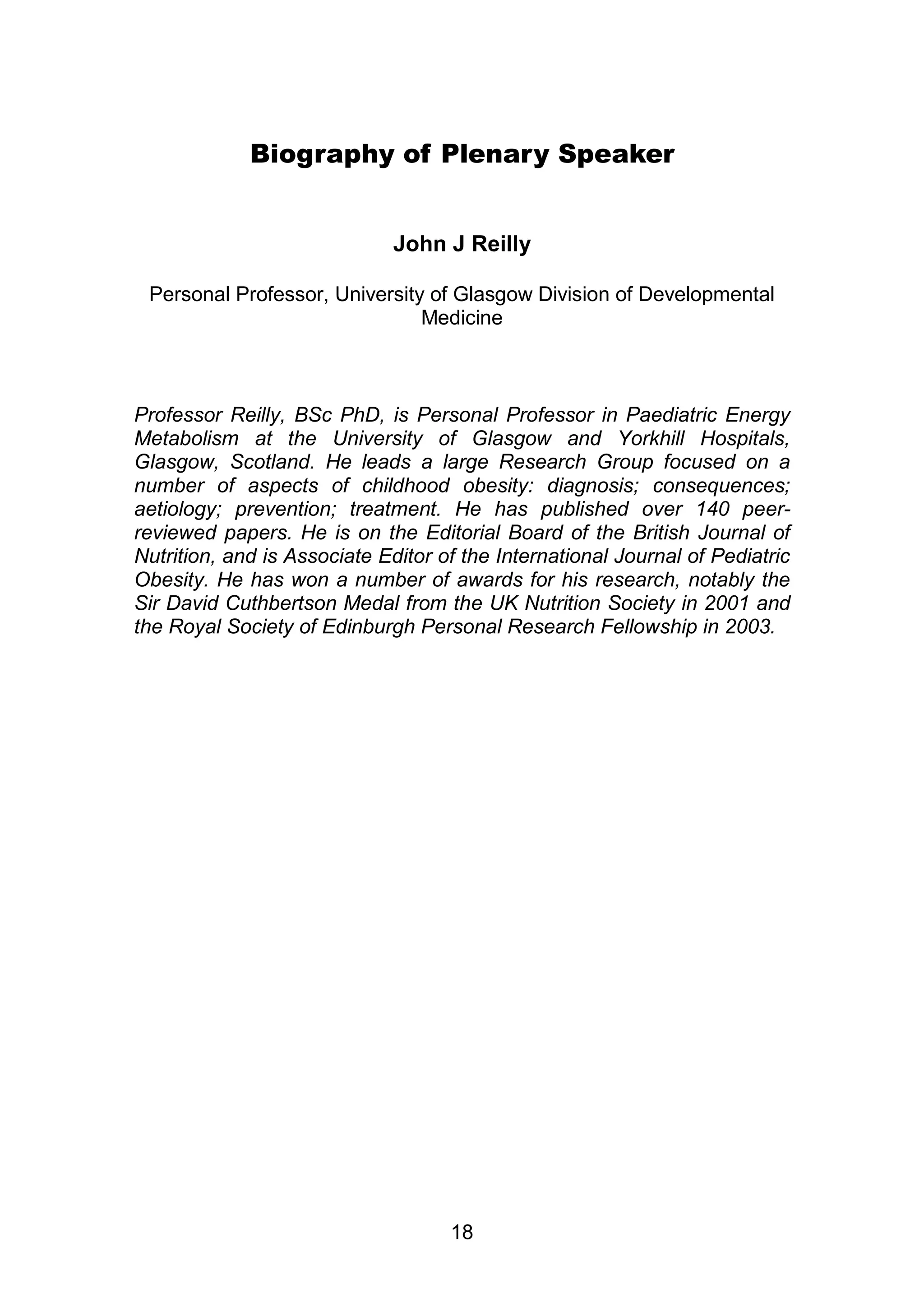 Biography of Plenary Speaker 
John J Reilly 
Personal Professor, University of Glasgow Division of Developmental 
Medicine 
Professor Reilly, BSc PhD, is Personal Professor in Paediatric Energy 
Metabolism at the University of Glasgow and Yorkhill Hospitals, 
Glasgow, Scotland. He leads a large Research Group focused on a 
number of aspects of childhood obesity: diagnosis; consequences; 
aetiology; prevention; treatment. He has published over 140 peer-reviewed 
papers. He is on the Editorial Board of the British Journal of 
Nutrition, and is Associate Editor of the International Journal of Pediatric 
Obesity. He has won a number of awards for his research, notably the 
Sir David Cuthbertson Medal from the UK Nutrition Society in 2001 and 
the Royal Society of Edinburgh Personal Research Fellowship in 2003. 
18 
 