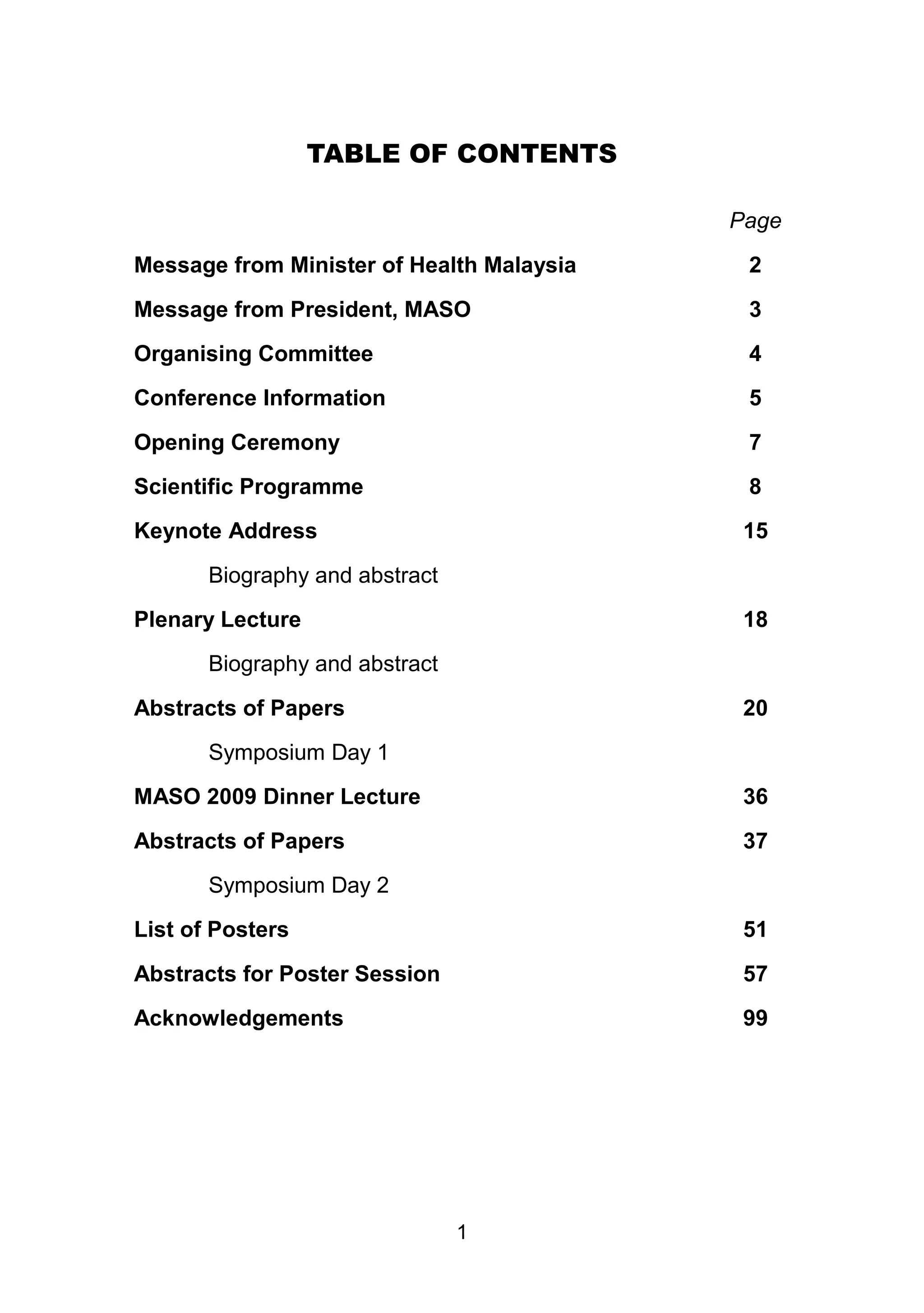TABLE OF CONTENTS 
1 
Page 
Message from Minister of Health Malaysia 2 
Message from President, MASO 3 
Organising Committee 4 
Conference Information 5 
Opening Ceremony 7 
Scientific Programme 8 
Keynote Address 15 
Biography and abstract 
Plenary Lecture 18 
Biography and abstract 
Abstracts of Papers 20 
Symposium Day 1 
MASO 2009 Dinner Lecture 36 
Abstracts of Papers 37 
Symposium Day 2 
List of Posters 51 
Abstracts for Poster Session 57 
Acknowledgements 99 
 