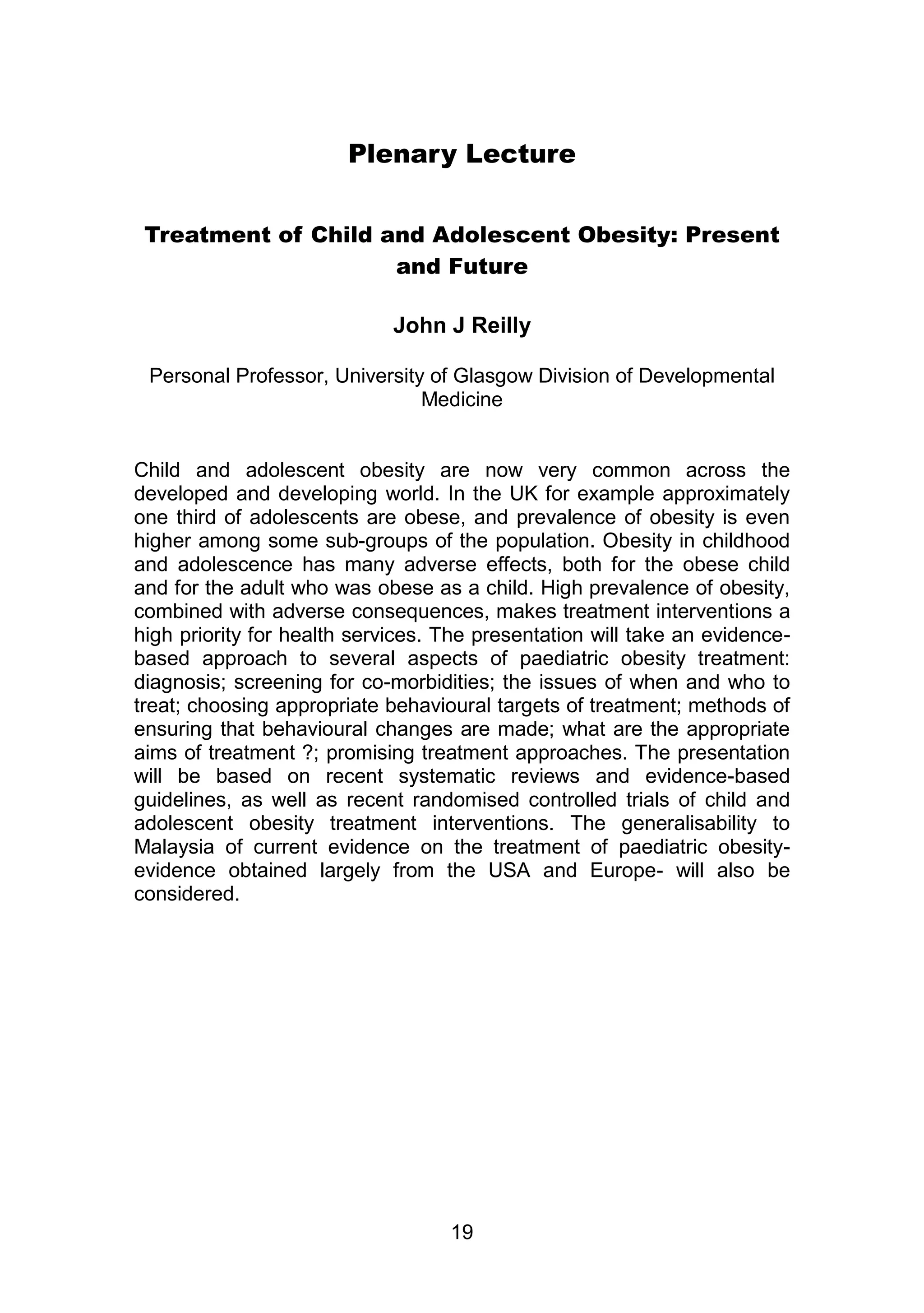 Plenary Lecture 
Treatment of Child and Adolescent Obesity: Present 
and Future 
John J Reilly 
Personal Professor, University of Glasgow Division of Developmental 
Medicine 
Child and adolescent obesity are now very common across the 
developed and developing world. In the UK for example approximately 
one third of adolescents are obese, and prevalence of obesity is even 
higher among some sub-groups of the population. Obesity in childhood 
and adolescence has many adverse effects, both for the obese child 
and for the adult who was obese as a child. High prevalence of obesity, 
combined with adverse consequences, makes treatment interventions a 
high priority for health services. The presentation will take an evidence-based 
approach to several aspects of paediatric obesity treatment: 
diagnosis; screening for co-morbidities; the issues of when and who to 
treat; choosing appropriate behavioural targets of treatment; methods of 
ensuring that behavioural changes are made; what are the appropriate 
aims of treatment ?; promising treatment approaches. The presentation 
will be based on recent systematic reviews and evidence-based 
guidelines, as well as recent randomised controlled trials of child and 
adolescent obesity treatment interventions. The generalisability to 
Malaysia of current evidence on the treatment of paediatric obesity-evidence 
obtained largely from the USA and Europe- will also be 
19 
considered. 
 