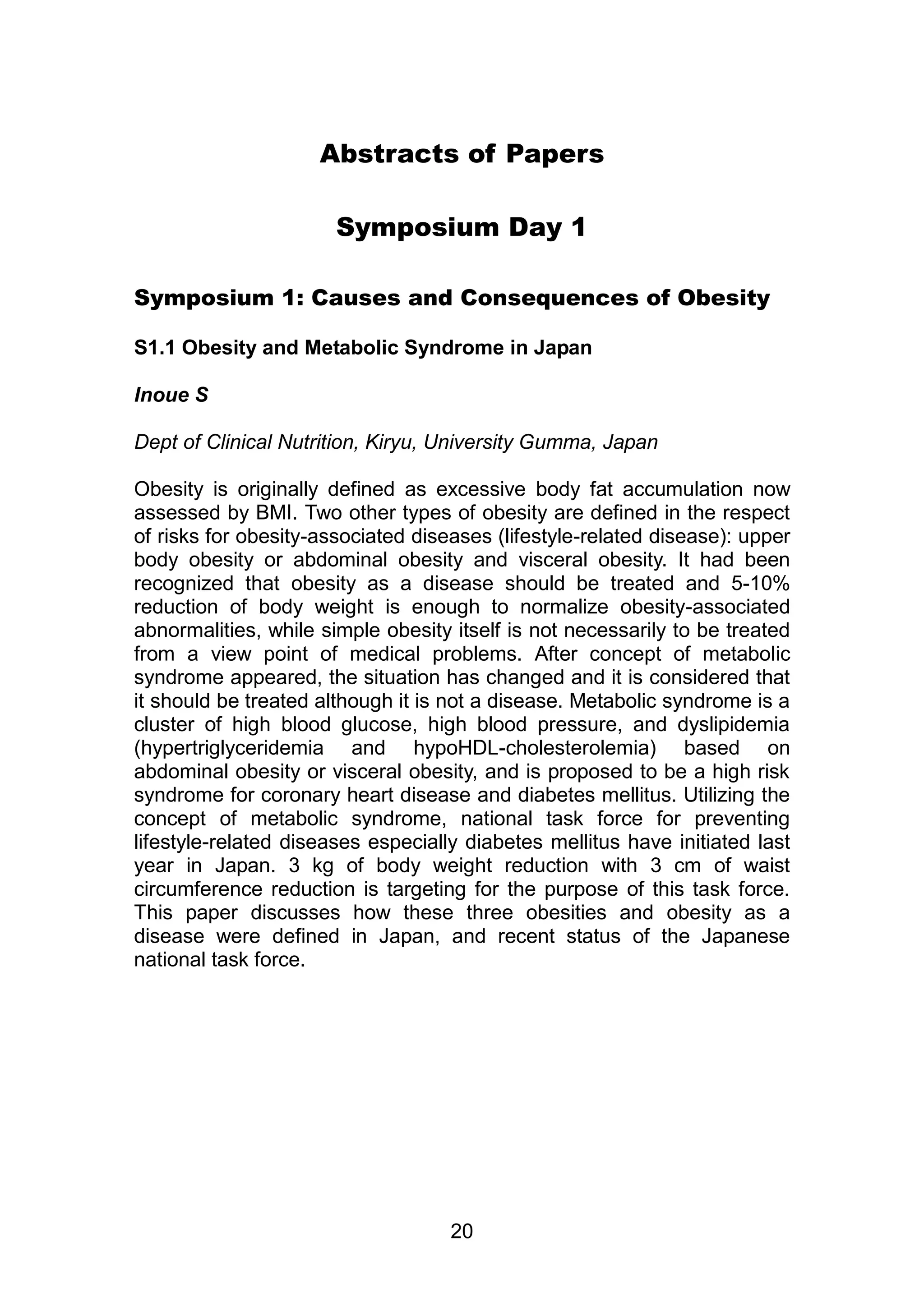 Abstracts of Papers 
Symposium Day 1 
Symposium 1: Causes and Consequences of Obesity 
S1.1 Obesity and Metabolic Syndrome in Japan 
20 
Inoue S 
Dept of Clinical Nutrition, Kiryu, University Gumma, Japan 
Obesity is originally defined as excessive body fat accumulation now 
assessed by BMI. Two other types of obesity are defined in the respect 
of risks for obesity-associated diseases (lifestyle-related disease): upper 
body obesity or abdominal obesity and visceral obesity. It had been 
recognized that obesity as a disease should be treated and 5-10% 
reduction of body weight is enough to normalize obesity-associated 
abnormalities, while simple obesity itself is not necessarily to be treated 
from a view point of medical problems. After concept of metabolic 
syndrome appeared, the situation has changed and it is considered that 
it should be treated although it is not a disease. Metabolic syndrome is a 
cluster of high blood glucose, high blood pressure, and dyslipidemia 
(hypertriglyceridemia and hypoHDL-cholesterolemia) based on 
abdominal obesity or visceral obesity, and is proposed to be a high risk 
syndrome for coronary heart disease and diabetes mellitus. Utilizing the 
concept of metabolic syndrome, national task force for preventing 
lifestyle-related diseases especially diabetes mellitus have initiated last 
year in Japan. 3 kg of body weight reduction with 3 cm of waist 
circumference reduction is targeting for the purpose of this task force. 
This paper discusses how these three obesities and obesity as a 
disease were defined in Japan, and recent status of the Japanese 
national task force. 
 