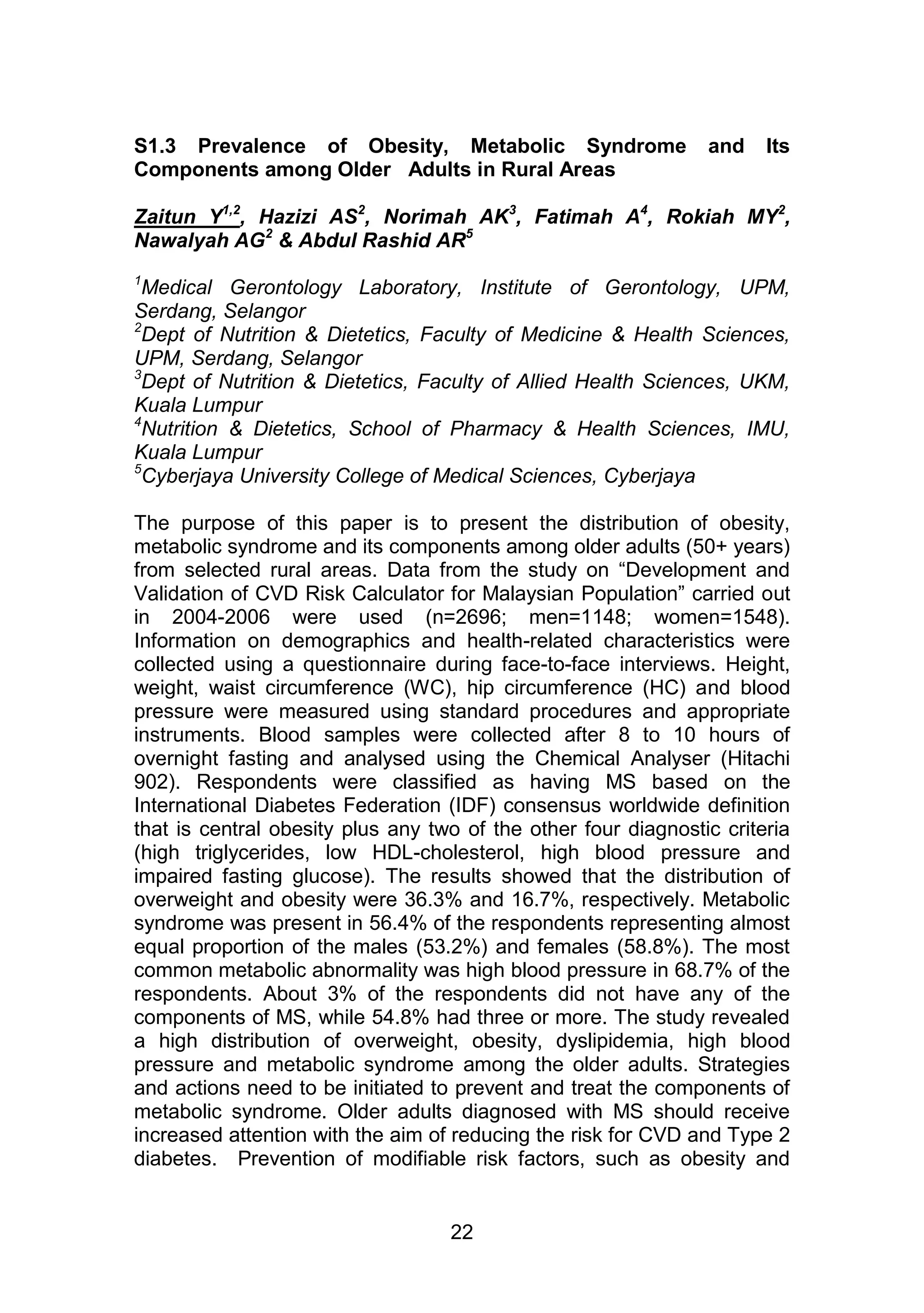 S1.3 Prevalence of Obesity, Metabolic Syndrome and Its 
Components among Older Adults in Rural Areas 
Zaitun Y1,2, Hazizi AS2, Norimah AK3, Fatimah A4, Rokiah MY2, 
Nawalyah AG2 & Abdul Rashid AR5 
1Medical Gerontology Laboratory, Institute of Gerontology, UPM, 
Serdang, Selangor 
2Dept of Nutrition & Dietetics, Faculty of Medicine & Health Sciences, 
UPM, Serdang, Selangor 
3Dept of Nutrition & Dietetics, Faculty of Allied Health Sciences, UKM, 
Kuala Lumpur 
4Nutrition & Dietetics, School of Pharmacy & Health Sciences, IMU, 
Kuala Lumpur 
5Cyberjaya University College of Medical Sciences, Cyberjaya 
The purpose of this paper is to present the distribution of obesity, 
metabolic syndrome and its components among older adults (50+ years) 
from selected rural areas. Data from the study on “Development and 
Validation of CVD Risk Calculator for Malaysian Population” carried out 
in 2004-2006 were used (n=2696; men=1148; women=1548). 
Information on demographics and health-related characteristics were 
collected using a questionnaire during face-to-face interviews. Height, 
weight, waist circumference (WC), hip circumference (HC) and blood 
pressure were measured using standard procedures and appropriate 
instruments. Blood samples were collected after 8 to 10 hours of 
overnight fasting and analysed using the Chemical Analyser (Hitachi 
902). Respondents were classified as having MS based on the 
International Diabetes Federation (IDF) consensus worldwide definition 
that is central obesity plus any two of the other four diagnostic criteria 
(high triglycerides, low HDL-cholesterol, high blood pressure and 
impaired fasting glucose). The results showed that the distribution of 
overweight and obesity were 36.3% and 16.7%, respectively. Metabolic 
syndrome was present in 56.4% of the respondents representing almost 
equal proportion of the males (53.2%) and females (58.8%). The most 
common metabolic abnormality was high blood pressure in 68.7% of the 
respondents. About 3% of the respondents did not have any of the 
components of MS, while 54.8% had three or more. The study revealed 
a high distribution of overweight, obesity, dyslipidemia, high blood 
pressure and metabolic syndrome among the older adults. Strategies 
and actions need to be initiated to prevent and treat the components of 
metabolic syndrome. Older adults diagnosed with MS should receive 
increased attention with the aim of reducing the risk for CVD and Type 2 
diabetes. Prevention of modifiable risk factors, such as obesity and 
22 
 