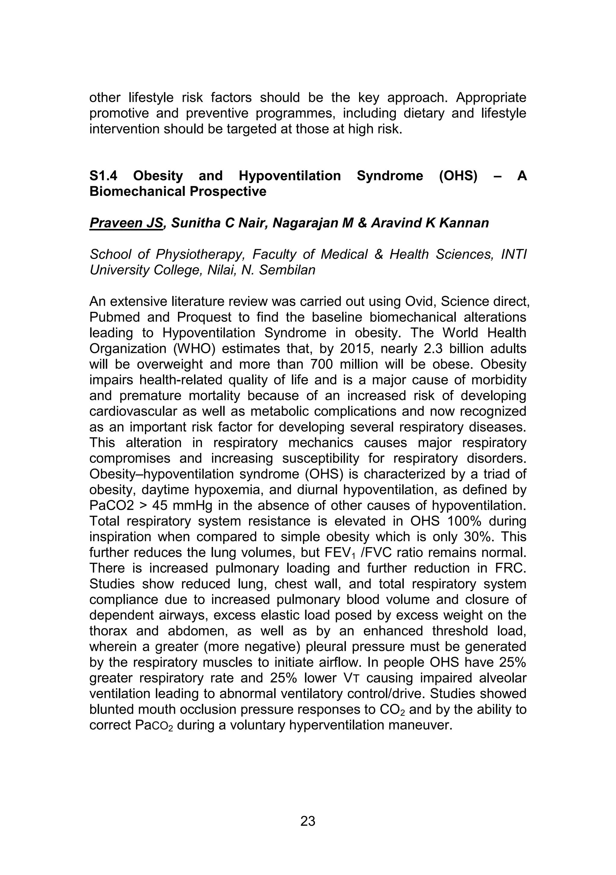 other lifestyle risk factors should be the key approach. Appropriate 
promotive and preventive programmes, including dietary and lifestyle 
intervention should be targeted at those at high risk. 
S1.4 Obesity and Hypoventilation Syndrome (OHS) – A 
Biomechanical Prospective 
Praveen JS, Sunitha C Nair, Nagarajan M & Aravind K Kannan 
School of Physiotherapy, Faculty of Medical & Health Sciences, INTI 
University College, Nilai, N. Sembilan 
An extensive literature review was carried out using Ovid, Science direct, 
Pubmed and Proquest to find the baseline biomechanical alterations 
leading to Hypoventilation Syndrome in obesity. The World Health 
Organization (WHO) estimates that, by 2015, nearly 2.3 billion adults 
will be overweight and more than 700 million will be obese. Obesity 
impairs health-related quality of life and is a major cause of morbidity 
and premature mortality because of an increased risk of developing 
cardiovascular as well as metabolic complications and now recognized 
as an important risk factor for developing several respiratory diseases. 
This alteration in respiratory mechanics causes major respiratory 
compromises and increasing susceptibility for respiratory disorders. 
Obesity–hypoventilation syndrome (OHS) is characterized by a triad of 
obesity, daytime hypoxemia, and diurnal hypoventilation, as defined by 
PaCO2 > 45 mmHg in the absence of other causes of hypoventilation. 
Total respiratory system resistance is elevated in OHS 100% during 
inspiration when compared to simple obesity which is only 30%. This 
further reduces the lung volumes, but FEV1 /FVC ratio remains normal. 
There is increased pulmonary loading and further reduction in FRC. 
Studies show reduced lung, chest wall, and total respiratory system 
compliance due to increased pulmonary blood volume and closure of 
dependent airways, excess elastic load posed by excess weight on the 
thorax and abdomen, as well as by an enhanced threshold load, 
wherein a greater (more negative) pleural pressure must be generated 
by the respiratory muscles to initiate airflow. In people OHS have 25% 
greater respiratory rate and 25% lower VT causing impaired alveolar 
ventilation leading to abnormal ventilatory control/drive. Studies showed 
blunted mouth occlusion pressure responses to CO2 and by the ability to 
correct PaCO2 during a voluntary hyperventilation maneuver. 
23 
 