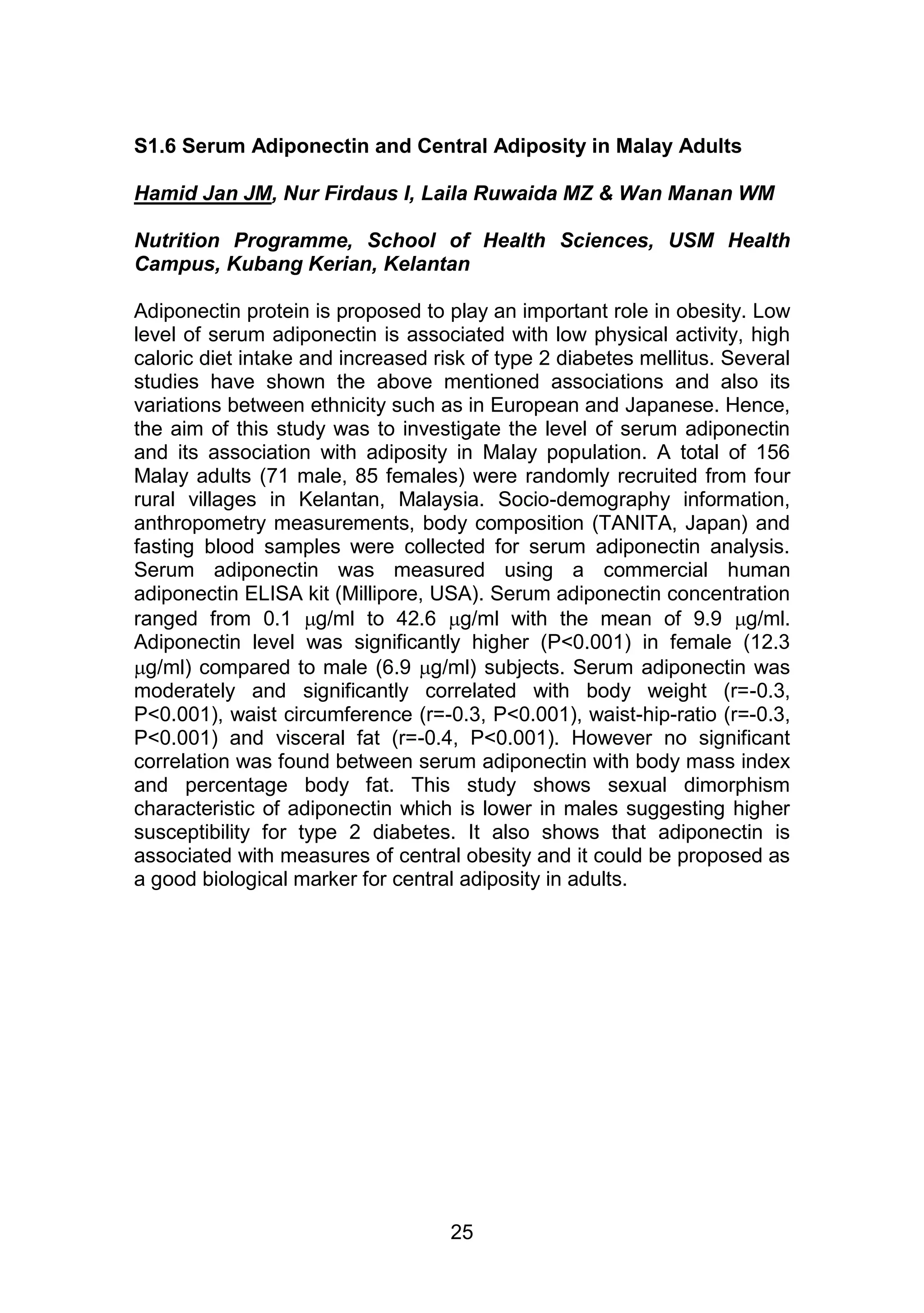 S1.6 Serum Adiponectin and Central Adiposity in Malay Adults 
Hamid Jan JM, Nur Firdaus I, Laila Ruwaida MZ & Wan Manan WM 
Nutrition Programme, School of Health Sciences, USM Health 
Campus, Kubang Kerian, Kelantan 
Adiponectin protein is proposed to play an important role in obesity. Low 
level of serum adiponectin is associated with low physical activity, high 
caloric diet intake and increased risk of type 2 diabetes mellitus. Several 
studies have shown the above mentioned associations and also its 
variations between ethnicity such as in European and Japanese. Hence, 
the aim of this study was to investigate the level of serum adiponectin 
and its association with adiposity in Malay population. A total of 156 
Malay adults (71 male, 85 females) were randomly recruited from four 
rural villages in Kelantan, Malaysia. Socio-demography information, 
anthropometry measurements, body composition (TANITA, Japan) and 
fasting blood samples were collected for serum adiponectin analysis. 
Serum adiponectin was measured using a commercial human 
adiponectin ELISA kit (Millipore, USA). Serum adiponectin concentration 
ranged from 0.1 g/ml to 42.6 g/ml with the mean of 9.9 g/ml. 
Adiponectin level was significantly higher (P<0.001) in female (12.3 
g/ml) compared to male (6.9 g/ml) subjects. Serum adiponectin was 
moderately and significantly correlated with body weight (r=-0.3, 
P<0.001), waist circumference (r=-0.3, P<0.001), waist-hip-ratio (r=-0.3, 
P<0.001) and visceral fat (r=-0.4, P<0.001). However no significant 
correlation was found between serum adiponectin with body mass index 
and percentage body fat. This study shows sexual dimorphism 
characteristic of adiponectin which is lower in males suggesting higher 
susceptibility for type 2 diabetes. It also shows that adiponectin is 
associated with measures of central obesity and it could be proposed as 
a good biological marker for central adiposity in adults. 
25 
 