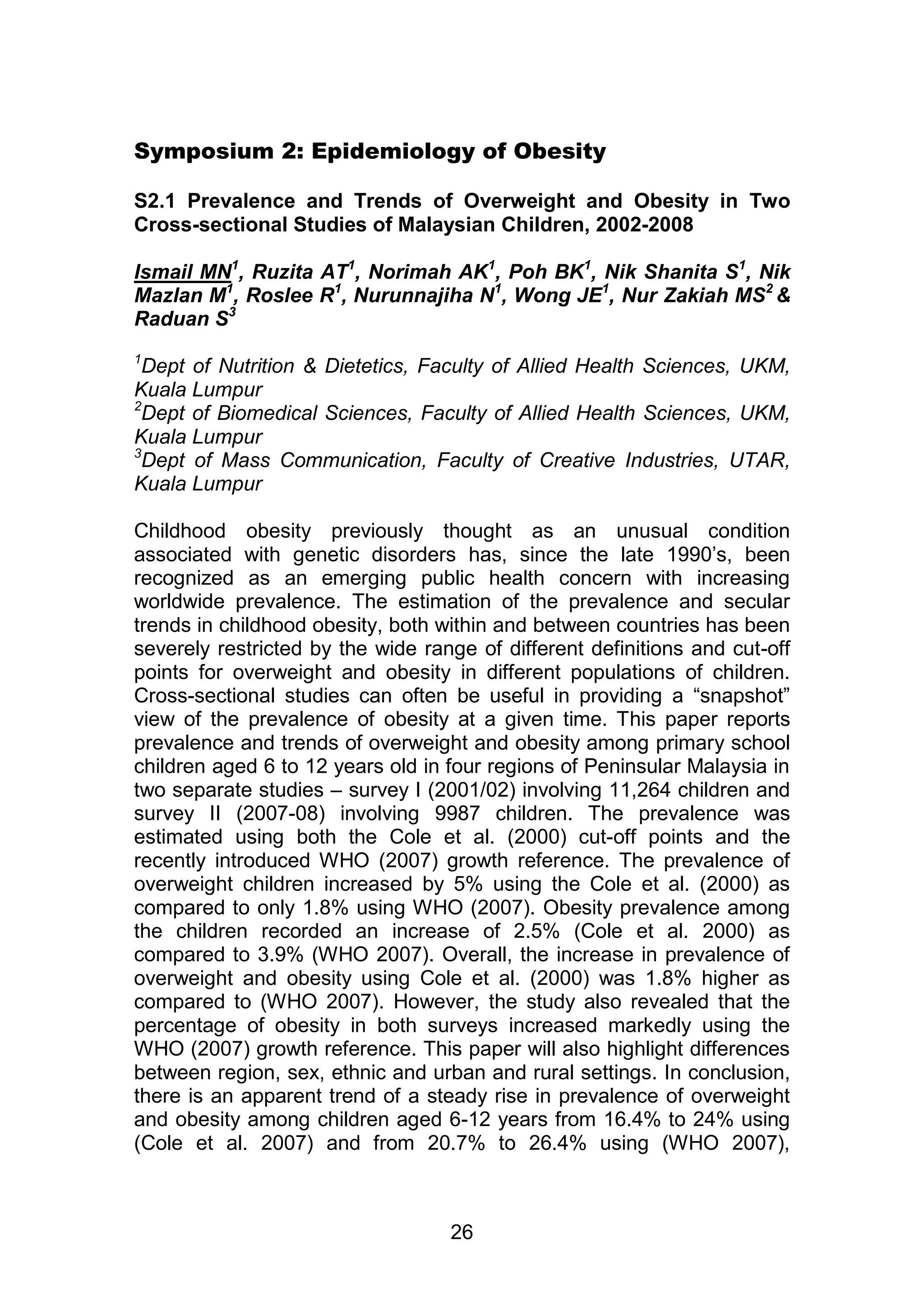 Symposium 2: Epidemiology of Obesity 
S2.1 Prevalence and Trends of Overweight and Obesity in Two 
Cross-sectional Studies of Malaysian Children, 2002-2008 
Ismail MN1, Ruzita AT1, Norimah AK1, Poh BK1, Nik Shanita S1, Nik 
Mazlan M1, Roslee R1, Nurunnajiha N1, Wong JE1, Nur Zakiah MS2 & 
Raduan S3 
1Dept of Nutrition & Dietetics, Faculty of Allied Health Sciences, UKM, 
Kuala Lumpur 
2Dept of Biomedical Sciences, Faculty of Allied Health Sciences, UKM, 
Kuala Lumpur 
3Dept of Mass Communication, Faculty of Creative Industries, UTAR, 
Kuala Lumpur 
Childhood obesity previously thought as an unusual condition 
associated with genetic disorders has, since the late 1990‟s, been 
recognized as an emerging public health concern with increasing 
worldwide prevalence. The estimation of the prevalence and secular 
trends in childhood obesity, both within and between countries has been 
severely restricted by the wide range of different definitions and cut-off 
points for overweight and obesity in different populations of children. 
Cross-sectional studies can often be useful in providing a “snapshot” 
view of the prevalence of obesity at a given time. This paper reports 
prevalence and trends of overweight and obesity among primary school 
children aged 6 to 12 years old in four regions of Peninsular Malaysia in 
two separate studies – survey I (2001/02) involving 11,264 children and 
survey II (2007-08) involving 9987 children. The prevalence was 
estimated using both the Cole et al. (2000) cut-off points and the 
recently introduced WHO (2007) growth reference. The prevalence of 
overweight children increased by 5% using the Cole et al. (2000) as 
compared to only 1.8% using WHO (2007). Obesity prevalence among 
the children recorded an increase of 2.5% (Cole et al. 2000) as 
compared to 3.9% (WHO 2007). Overall, the increase in prevalence of 
overweight and obesity using Cole et al. (2000) was 1.8% higher as 
compared to (WHO 2007). However, the study also revealed that the 
percentage of obesity in both surveys increased markedly using the 
WHO (2007) growth reference. This paper will also highlight differences 
between region, sex, ethnic and urban and rural settings. In conclusion, 
there is an apparent trend of a steady rise in prevalence of overweight 
and obesity among children aged 6-12 years from 16.4% to 24% using 
(Cole et al. 2007) and from 20.7% to 26.4% using (WHO 2007), 
26 
 
