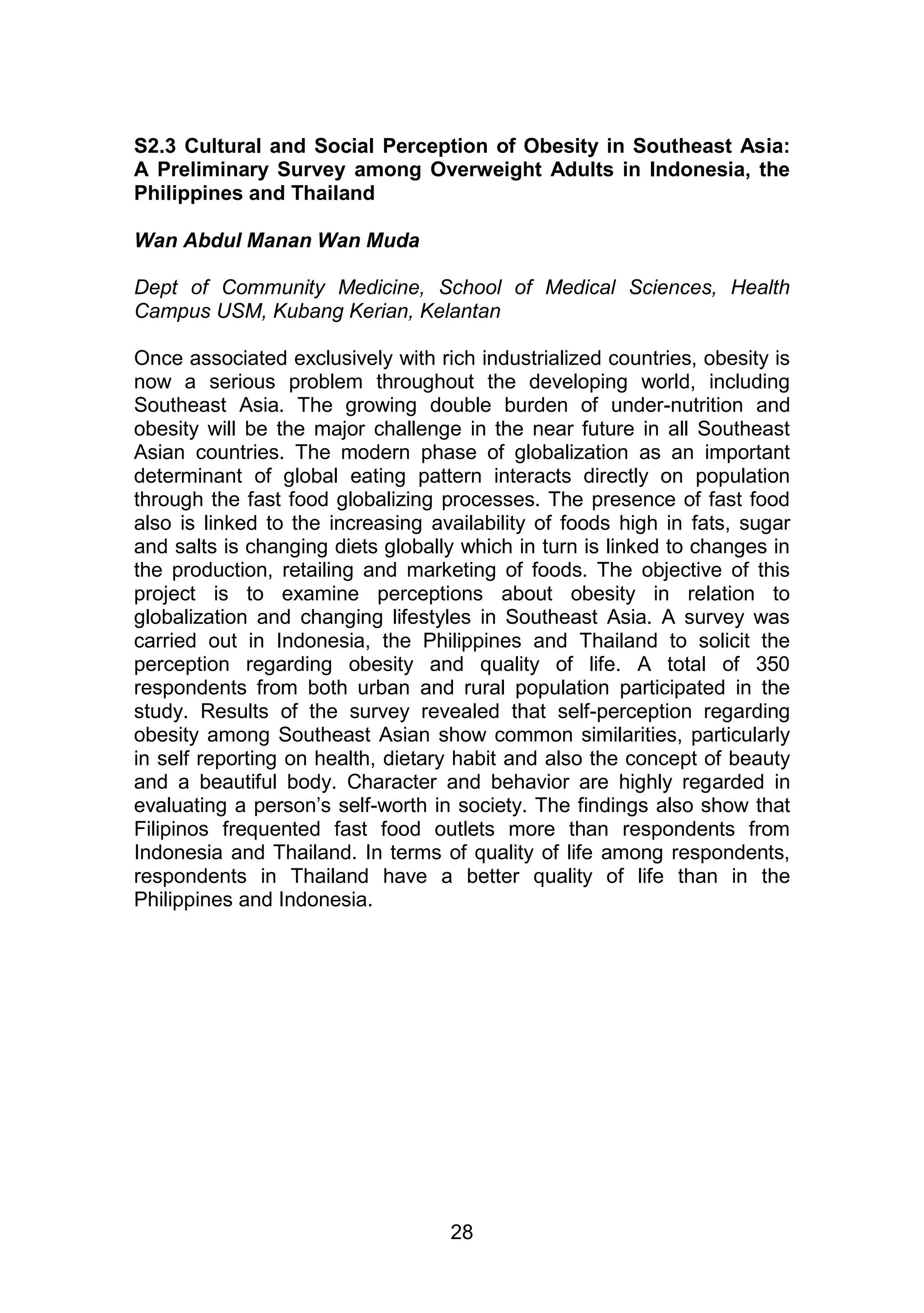 S2.3 Cultural and Social Perception of Obesity in Southeast Asia: 
A Preliminary Survey among Overweight Adults in Indonesia, the 
Philippines and Thailand 
28 
Wan Abdul Manan Wan Muda 
Dept of Community Medicine, School of Medical Sciences, Health 
Campus USM, Kubang Kerian, Kelantan 
Once associated exclusively with rich industrialized countries, obesity is 
now a serious problem throughout the developing world, including 
Southeast Asia. The growing double burden of under-nutrition and 
obesity will be the major challenge in the near future in all Southeast 
Asian countries. The modern phase of globalization as an important 
determinant of global eating pattern interacts directly on population 
through the fast food globalizing processes. The presence of fast food 
also is linked to the increasing availability of foods high in fats, sugar 
and salts is changing diets globally which in turn is linked to changes in 
the production, retailing and marketing of foods. The objective of this 
project is to examine perceptions about obesity in relation to 
globalization and changing lifestyles in Southeast Asia. A survey was 
carried out in Indonesia, the Philippines and Thailand to solicit the 
perception regarding obesity and quality of life. A total of 350 
respondents from both urban and rural population participated in the 
study. Results of the survey revealed that self-perception regarding 
obesity among Southeast Asian show common similarities, particularly 
in self reporting on health, dietary habit and also the concept of beauty 
and a beautiful body. Character and behavior are highly regarded in 
evaluating a person‟s self-worth in society. The findings also show that 
Filipinos frequented fast food outlets more than respondents from 
Indonesia and Thailand. In terms of quality of life among respondents, 
respondents in Thailand have a better quality of life than in the 
Philippines and Indonesia. 
 