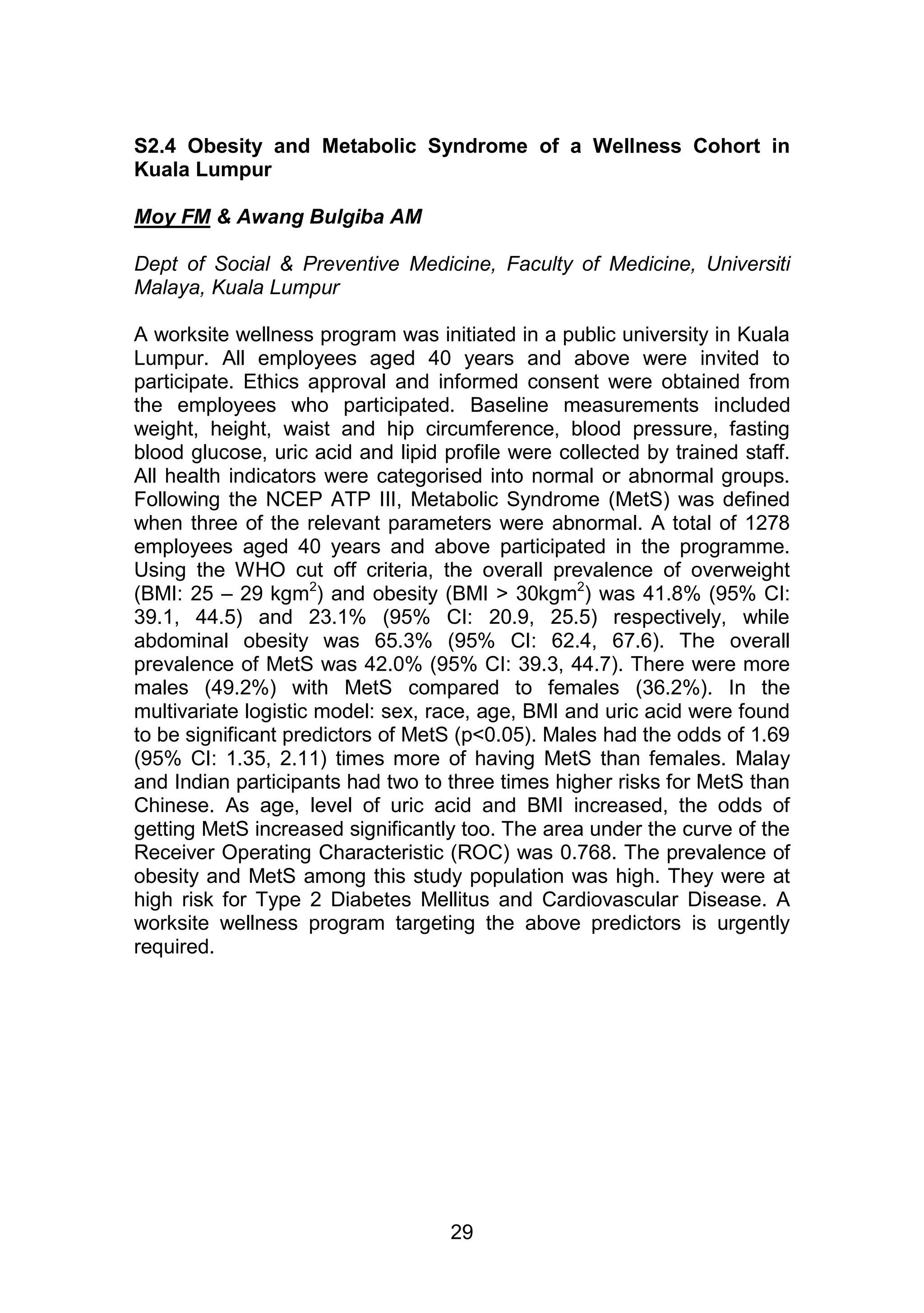 S2.4 Obesity and Metabolic Syndrome of a Wellness Cohort in 
Kuala Lumpur 
29 
Moy FM & Awang Bulgiba AM 
Dept of Social & Preventive Medicine, Faculty of Medicine, Universiti 
Malaya, Kuala Lumpur 
A worksite wellness program was initiated in a public university in Kuala 
Lumpur. All employees aged 40 years and above were invited to 
participate. Ethics approval and informed consent were obtained from 
the employees who participated. Baseline measurements included 
weight, height, waist and hip circumference, blood pressure, fasting 
blood glucose, uric acid and lipid profile were collected by trained staff. 
All health indicators were categorised into normal or abnormal groups. 
Following the NCEP ATP III, Metabolic Syndrome (MetS) was defined 
when three of the relevant parameters were abnormal. A total of 1278 
employees aged 40 years and above participated in the programme. 
Using the WHO cut off criteria, the overall prevalence of overweight 
(BMI: 25 – 29 kgm2) and obesity (BMI > 30kgm2) was 41.8% (95% CI: 
39.1, 44.5) and 23.1% (95% CI: 20.9, 25.5) respectively, while 
abdominal obesity was 65.3% (95% CI: 62.4, 67.6). The overall 
prevalence of MetS was 42.0% (95% CI: 39.3, 44.7). There were more 
males (49.2%) with MetS compared to females (36.2%). In the 
multivariate logistic model: sex, race, age, BMI and uric acid were found 
to be significant predictors of MetS (p<0.05). Males had the odds of 1.69 
(95% CI: 1.35, 2.11) times more of having MetS than females. Malay 
and Indian participants had two to three times higher risks for MetS than 
Chinese. As age, level of uric acid and BMI increased, the odds of 
getting MetS increased significantly too. The area under the curve of the 
Receiver Operating Characteristic (ROC) was 0.768. The prevalence of 
obesity and MetS among this study population was high. They were at 
high risk for Type 2 Diabetes Mellitus and Cardiovascular Disease. A 
worksite wellness program targeting the above predictors is urgently 
required. 
 