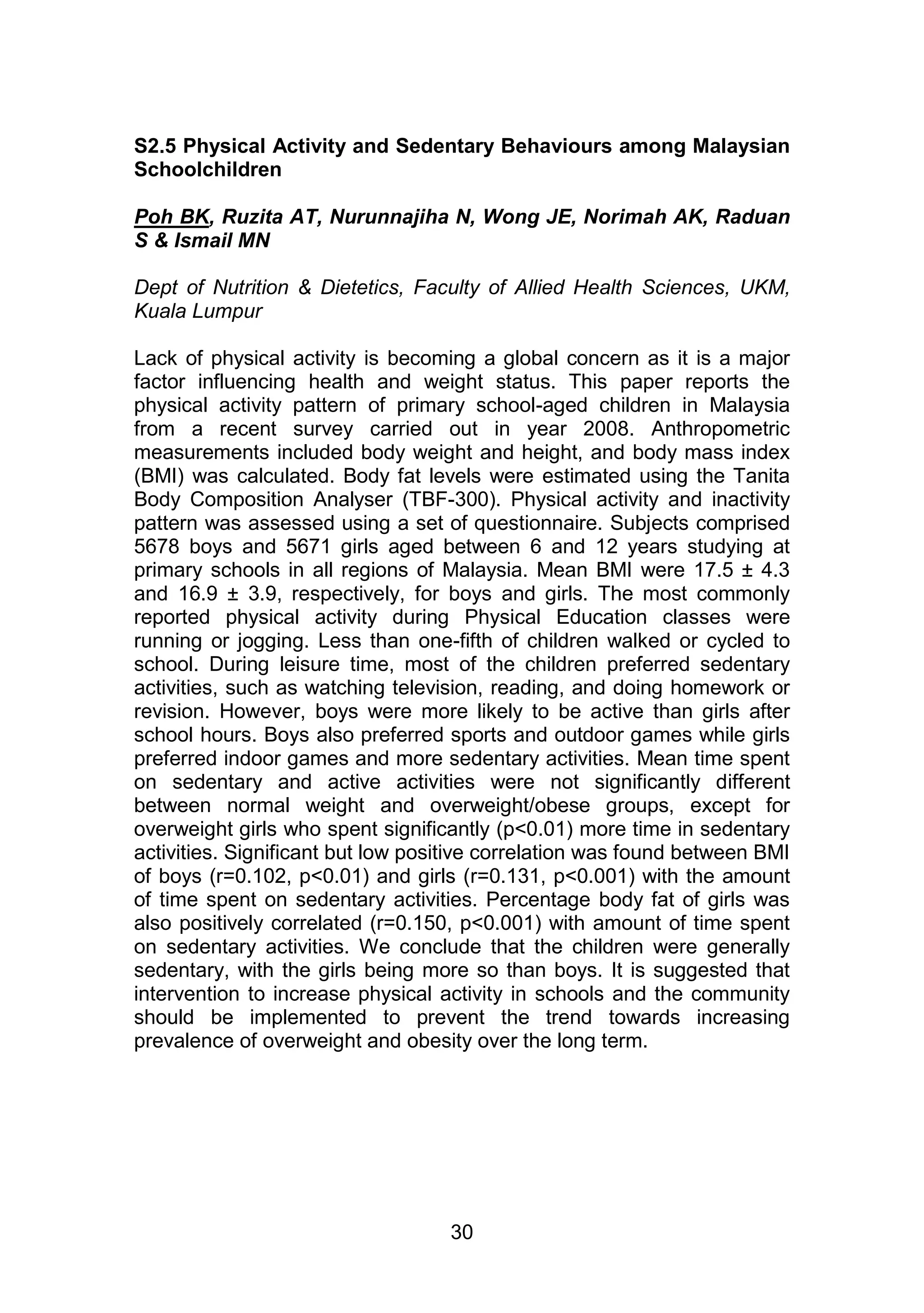 S2.5 Physical Activity and Sedentary Behaviours among Malaysian 
Schoolchildren 
Poh BK, Ruzita AT, Nurunnajiha N, Wong JE, Norimah AK, Raduan 
S & Ismail MN 
Dept of Nutrition & Dietetics, Faculty of Allied Health Sciences, UKM, 
Kuala Lumpur 
Lack of physical activity is becoming a global concern as it is a major 
factor influencing health and weight status. This paper reports the 
physical activity pattern of primary school-aged children in Malaysia 
from a recent survey carried out in year 2008. Anthropometric 
measurements included body weight and height, and body mass index 
(BMI) was calculated. Body fat levels were estimated using the Tanita 
Body Composition Analyser (TBF-300). Physical activity and inactivity 
pattern was assessed using a set of questionnaire. Subjects comprised 
5678 boys and 5671 girls aged between 6 and 12 years studying at 
primary schools in all regions of Malaysia. Mean BMI were 17.5 ± 4.3 
and 16.9 ± 3.9, respectively, for boys and girls. The most commonly 
reported physical activity during Physical Education classes were 
running or jogging. Less than one-fifth of children walked or cycled to 
school. During leisure time, most of the children preferred sedentary 
activities, such as watching television, reading, and doing homework or 
revision. However, boys were more likely to be active than girls after 
school hours. Boys also preferred sports and outdoor games while girls 
preferred indoor games and more sedentary activities. Mean time spent 
on sedentary and active activities were not significantly different 
between normal weight and overweight/obese groups, except for 
overweight girls who spent significantly (p<0.01) more time in sedentary 
activities. Significant but low positive correlation was found between BMI 
of boys (r=0.102, p<0.01) and girls (r=0.131, p<0.001) with the amount 
of time spent on sedentary activities. Percentage body fat of girls was 
also positively correlated (r=0.150, p<0.001) with amount of time spent 
on sedentary activities. We conclude that the children were generally 
sedentary, with the girls being more so than boys. It is suggested that 
intervention to increase physical activity in schools and the community 
should be implemented to prevent the trend towards increasing 
prevalence of overweight and obesity over the long term. 
30 
 