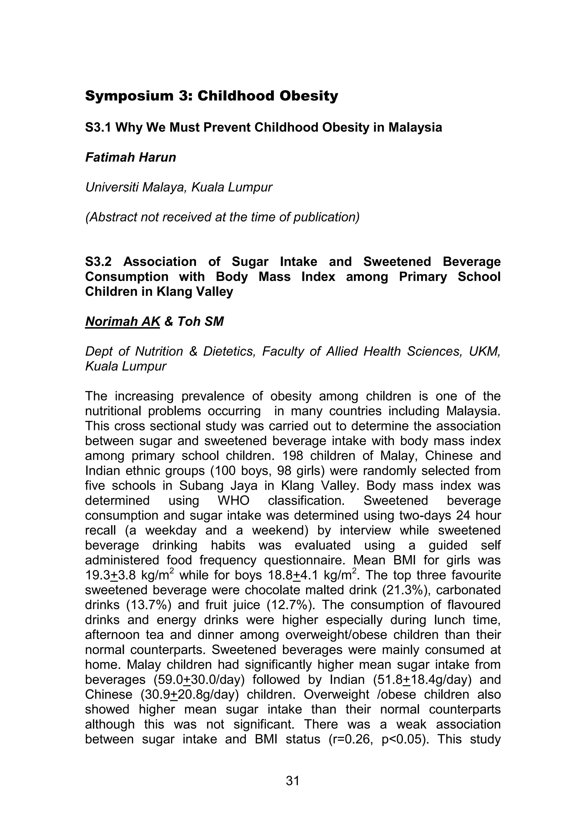 Symposium 3: Childhood Obesity 
S3.1 Why We Must Prevent Childhood Obesity in Malaysia 
31 
Fatimah Harun 
Universiti Malaya, Kuala Lumpur 
(Abstract not received at the time of publication) 
S3.2 Association of Sugar Intake and Sweetened Beverage 
Consumption with Body Mass Index among Primary School 
Children in Klang Valley 
Norimah AK & Toh SM 
Dept of Nutrition & Dietetics, Faculty of Allied Health Sciences, UKM, 
Kuala Lumpur 
The increasing prevalence of obesity among children is one of the 
nutritional problems occurring in many countries including Malaysia. 
This cross sectional study was carried out to determine the association 
between sugar and sweetened beverage intake with body mass index 
among primary school children. 198 children of Malay, Chinese and 
Indian ethnic groups (100 boys, 98 girls) were randomly selected from 
five schools in Subang Jaya in Klang Valley. Body mass index was 
determined using WHO classification. Sweetened beverage 
consumption and sugar intake was determined using two-days 24 hour 
recall (a weekday and a weekend) by interview while sweetened 
beverage drinking habits was evaluated using a guided self 
administered food frequency questionnaire. Mean BMI for girls was 
19.3+3.8 kg/m2 while for boys 18.8+4.1 kg/m2. The top three favourite 
sweetened beverage were chocolate malted drink (21.3%), carbonated 
drinks (13.7%) and fruit juice (12.7%). The consumption of flavoured 
drinks and energy drinks were higher especially during lunch time, 
afternoon tea and dinner among overweight/obese children than their 
normal counterparts. Sweetened beverages were mainly consumed at 
home. Malay children had significantly higher mean sugar intake from 
beverages (59.0+30.0/day) followed by Indian (51.8+18.4g/day) and 
Chinese (30.9+20.8g/day) children. Overweight /obese children also 
showed higher mean sugar intake than their normal counterparts 
although this was not significant. There was a weak association 
between sugar intake and BMI status (r=0.26, p<0.05). This study 
 