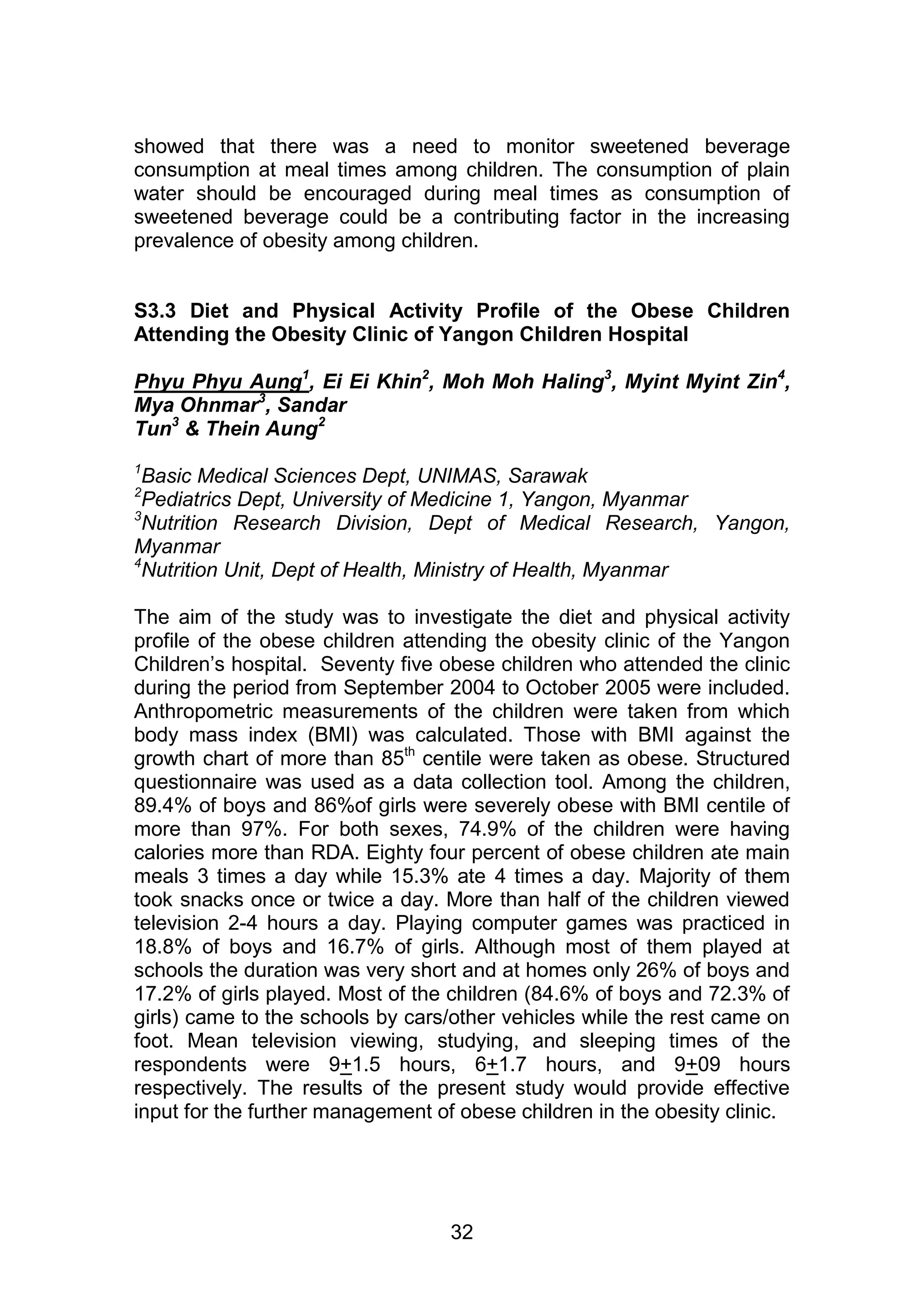 showed that there was a need to monitor sweetened beverage 
consumption at meal times among children. The consumption of plain 
water should be encouraged during meal times as consumption of 
sweetened beverage could be a contributing factor in the increasing 
prevalence of obesity among children. 
S3.3 Diet and Physical Activity Profile of the Obese Children 
Attending the Obesity Clinic of Yangon Children Hospital 
Phyu Phyu Aung1, Ei Ei Khin2, Moh Moh Haling3, Myint Myint Zin4, 
Mya Ohnmar3, Sandar 
Tun3 & Thein Aung2 
1Basic Medical Sciences Dept, UNIMAS, Sarawak 
2Pediatrics Dept, University of Medicine 1, Yangon, Myanmar 
3Nutrition Research Division, Dept of Medical Research, Yangon, 
Myanmar 
4Nutrition Unit, Dept of Health, Ministry of Health, Myanmar 
The aim of the study was to investigate the diet and physical activity 
profile of the obese children attending the obesity clinic of the Yangon 
Children‟s hospital. Seventy five obese children who attended the clinic 
during the period from September 2004 to October 2005 were included. 
Anthropometric measurements of the children were taken from which 
body mass index (BMI) was calculated. Those with BMI against the 
growth chart of more than 85th centile were taken as obese. Structured 
questionnaire was used as a data collection tool. Among the children, 
89.4% of boys and 86%of girls were severely obese with BMI centile of 
more than 97%. For both sexes, 74.9% of the children were having 
calories more than RDA. Eighty four percent of obese children ate main 
meals 3 times a day while 15.3% ate 4 times a day. Majority of them 
took snacks once or twice a day. More than half of the children viewed 
television 2-4 hours a day. Playing computer games was practiced in 
18.8% of boys and 16.7% of girls. Although most of them played at 
schools the duration was very short and at homes only 26% of boys and 
17.2% of girls played. Most of the children (84.6% of boys and 72.3% of 
girls) came to the schools by cars/other vehicles while the rest came on 
foot. Mean television viewing, studying, and sleeping times of the 
respondents were 9+1.5 hours, 6+1.7 hours, and 9+09 hours 
respectively. The results of the present study would provide effective 
input for the further management of obese children in the obesity clinic. 
32 
 