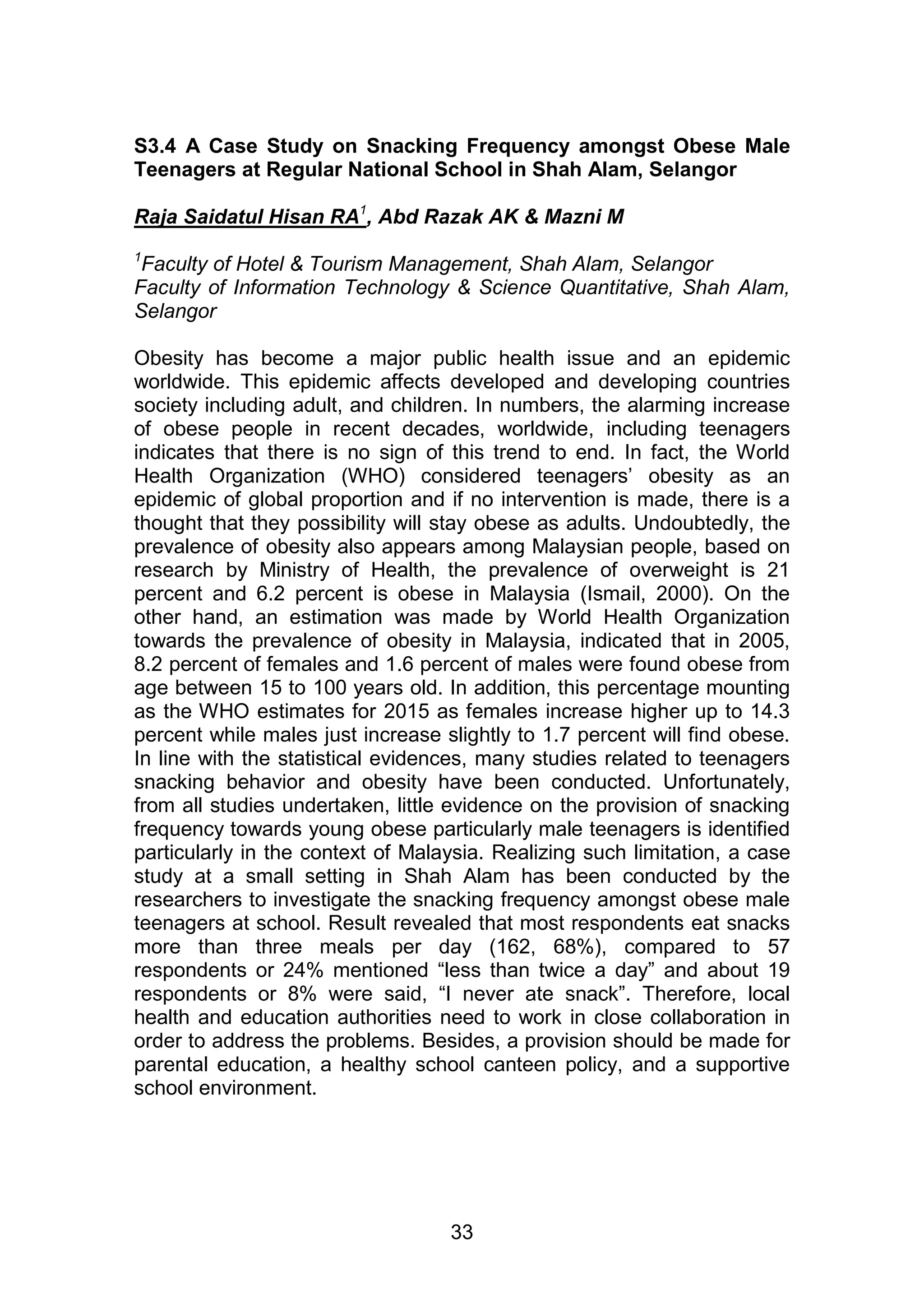 S3.4 A Case Study on Snacking Frequency amongst Obese Male 
Teenagers at Regular National School in Shah Alam, Selangor 
Raja Saidatul Hisan RA1, Abd Razak AK & Mazni M 
1Faculty of Hotel & Tourism Management, Shah Alam, Selangor 
Faculty of Information Technology & Science Quantitative, Shah Alam, 
Selangor 
Obesity has become a major public health issue and an epidemic 
worldwide. This epidemic affects developed and developing countries 
society including adult, and children. In numbers, the alarming increase 
of obese people in recent decades, worldwide, including teenagers 
indicates that there is no sign of this trend to end. In fact, the World 
Health Organization (WHO) considered teenagers‟ obesity as an 
epidemic of global proportion and if no intervention is made, there is a 
thought that they possibility will stay obese as adults. Undoubtedly, the 
prevalence of obesity also appears among Malaysian people, based on 
research by Ministry of Health, the prevalence of overweight is 21 
percent and 6.2 percent is obese in Malaysia (Ismail, 2000). On the 
other hand, an estimation was made by World Health Organization 
towards the prevalence of obesity in Malaysia, indicated that in 2005, 
8.2 percent of females and 1.6 percent of males were found obese from 
age between 15 to 100 years old. In addition, this percentage mounting 
as the WHO estimates for 2015 as females increase higher up to 14.3 
percent while males just increase slightly to 1.7 percent will find obese. 
In line with the statistical evidences, many studies related to teenagers 
snacking behavior and obesity have been conducted. Unfortunately, 
from all studies undertaken, little evidence on the provision of snacking 
frequency towards young obese particularly male teenagers is identified 
particularly in the context of Malaysia. Realizing such limitation, a case 
study at a small setting in Shah Alam has been conducted by the 
researchers to investigate the snacking frequency amongst obese male 
teenagers at school. Result revealed that most respondents eat snacks 
more than three meals per day (162, 68%), compared to 57 
respondents or 24% mentioned “less than twice a day” and about 19 
respondents or 8% were said, “I never ate snack”. Therefore, local 
health and education authorities need to work in close collaboration in 
order to address the problems. Besides, a provision should be made for 
parental education, a healthy school canteen policy, and a supportive 
school environment. 
33 
 
