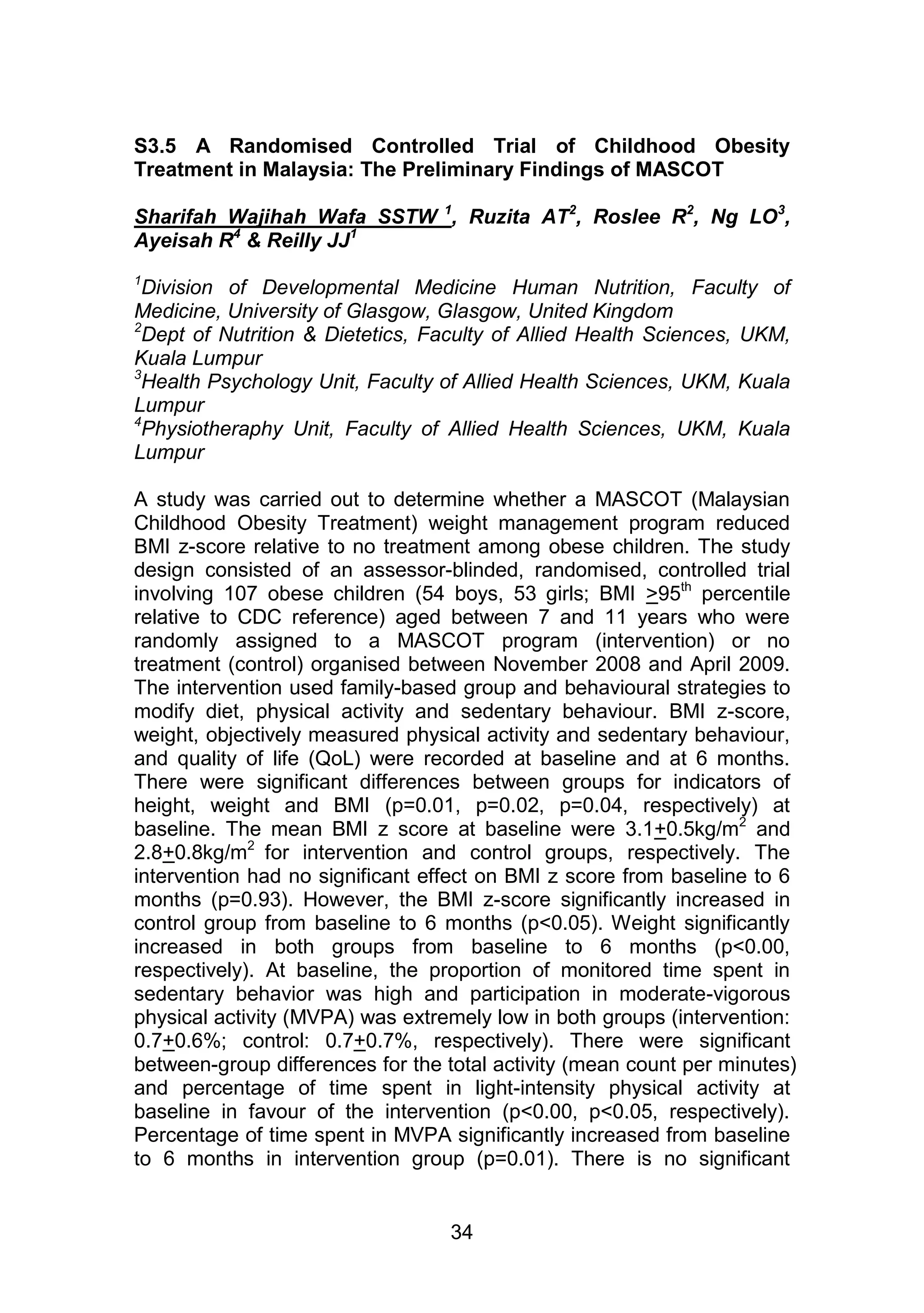 S3.5 A Randomised Controlled Trial of Childhood Obesity 
Treatment in Malaysia: The Preliminary Findings of MASCOT 
Sharifah Wajihah Wafa SSTW 1, Ruzita AT2, Roslee R2, Ng LO3, 
Ayeisah R4 & Reilly JJ1 
1Division of Developmental Medicine Human Nutrition, Faculty of 
Medicine, University of Glasgow, Glasgow, United Kingdom 
2Dept of Nutrition & Dietetics, Faculty of Allied Health Sciences, UKM, 
Kuala Lumpur 
3Health Psychology Unit, Faculty of Allied Health Sciences, UKM, Kuala 
Lumpur 
4Physiotheraphy Unit, Faculty of Allied Health Sciences, UKM, Kuala 
Lumpur 
A study was carried out to determine whether a MASCOT (Malaysian 
Childhood Obesity Treatment) weight management program reduced 
BMI z-score relative to no treatment among obese children. The study 
design consisted of an assessor-blinded, randomised, controlled trial 
involving 107 obese children (54 boys, 53 girls; BMI >95th percentile 
relative to CDC reference) aged between 7 and 11 years who were 
randomly assigned to a MASCOT program (intervention) or no 
treatment (control) organised between November 2008 and April 2009. 
The intervention used family-based group and behavioural strategies to 
modify diet, physical activity and sedentary behaviour. BMI z-score, 
weight, objectively measured physical activity and sedentary behaviour, 
and quality of life (QoL) were recorded at baseline and at 6 months. 
There were significant differences between groups for indicators of 
height, weight and BMI (p=0.01, p=0.02, p=0.04, respectively) at 
baseline. The mean BMI z score at baseline were 3.1+0.5kg/m2 and 
2.8+0.8kg/m2 for intervention and control groups, respectively. The 
intervention had no significant effect on BMI z score from baseline to 6 
months (p=0.93). However, the BMI z-score significantly increased in 
control group from baseline to 6 months (p<0.05). Weight significantly 
increased in both groups from baseline to 6 months (p<0.00, 
respectively). At baseline, the proportion of monitored time spent in 
sedentary behavior was high and participation in moderate-vigorous 
physical activity (MVPA) was extremely low in both groups (intervention: 
0.7+0.6%; control: 0.7+0.7%, respectively). There were significant 
between-group differences for the total activity (mean count per minutes) 
and percentage of time spent in light-intensity physical activity at 
baseline in favour of the intervention (p<0.00, p<0.05, respectively). 
Percentage of time spent in MVPA significantly increased from baseline 
to 6 months in intervention group (p=0.01). There is no significant 
34 
 