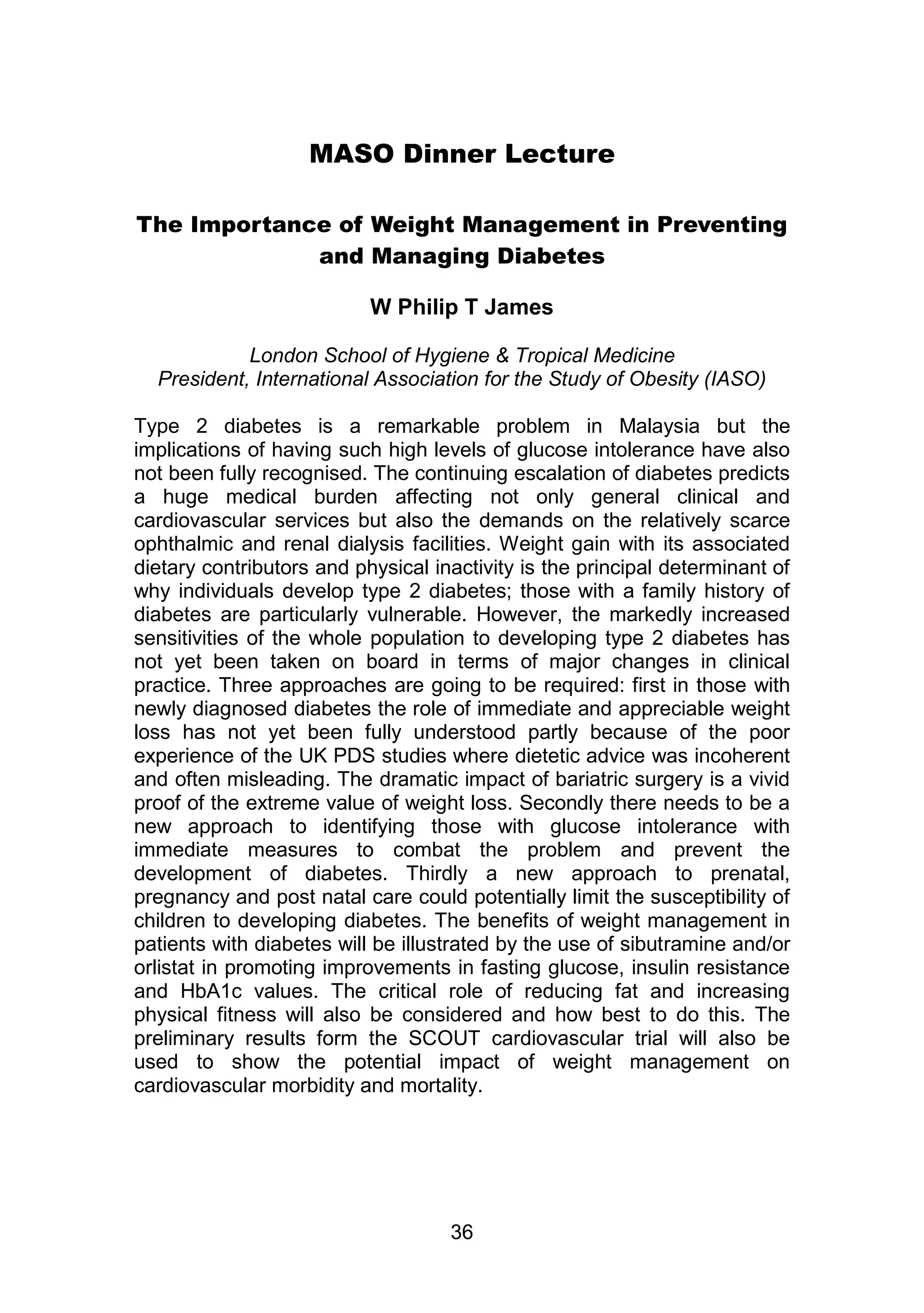 MASO Dinner Lecture 
The Importance of Weight Management in Preventing 
and Managing Diabetes 
W Philip T James 
London School of Hygiene & Tropical Medicine 
President, International Association for the Study of Obesity (IASO) 
Type 2 diabetes is a remarkable problem in Malaysia but the 
implications of having such high levels of glucose intolerance have also 
not been fully recognised. The continuing escalation of diabetes predicts 
a huge medical burden affecting not only general clinical and 
cardiovascular services but also the demands on the relatively scarce 
ophthalmic and renal dialysis facilities. Weight gain with its associated 
dietary contributors and physical inactivity is the principal determinant of 
why individuals develop type 2 diabetes; those with a family history of 
diabetes are particularly vulnerable. However, the markedly increased 
sensitivities of the whole population to developing type 2 diabetes has 
not yet been taken on board in terms of major changes in clinical 
practice. Three approaches are going to be required: first in those with 
newly diagnosed diabetes the role of immediate and appreciable weight 
loss has not yet been fully understood partly because of the poor 
experience of the UK PDS studies where dietetic advice was incoherent 
and often misleading. The dramatic impact of bariatric surgery is a vivid 
proof of the extreme value of weight loss. Secondly there needs to be a 
new approach to identifying those with glucose intolerance with 
immediate measures to combat the problem and prevent the 
development of diabetes. Thirdly a new approach to prenatal, 
pregnancy and post natal care could potentially limit the susceptibility of 
children to developing diabetes. The benefits of weight management in 
patients with diabetes will be illustrated by the use of sibutramine and/or 
orlistat in promoting improvements in fasting glucose, insulin resistance 
and HbA1c values. The critical role of reducing fat and increasing 
physical fitness will also be considered and how best to do this. The 
preliminary results form the SCOUT cardiovascular trial will also be 
used to show the potential impact of weight management on 
cardiovascular morbidity and mortality. 
36 
 