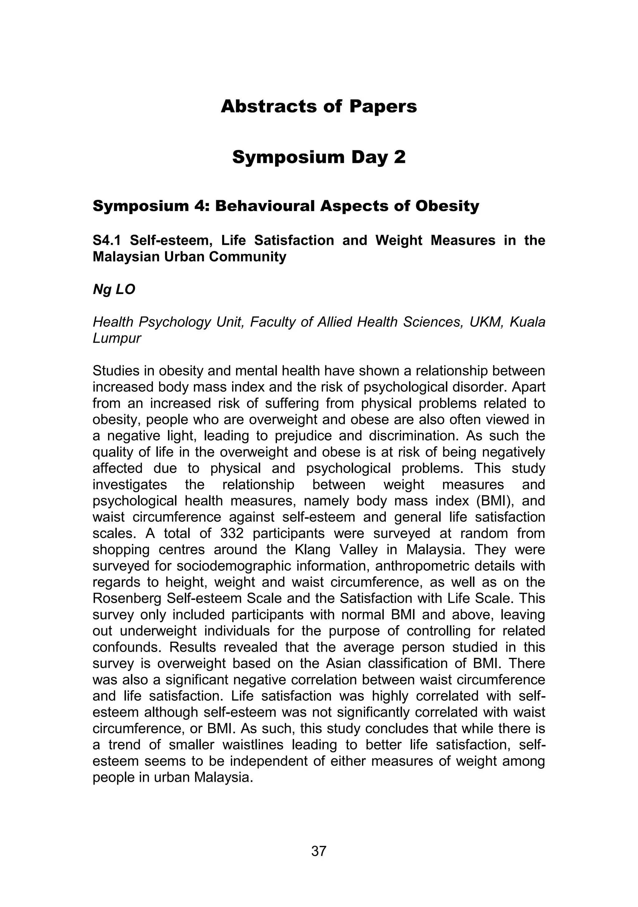 Abstracts of Papers 
Symposium Day 2 
Symposium 4: Behavioural Aspects of Obesity 
S4.1 Self-esteem, Life Satisfaction and Weight Measures in the 
Malaysian Urban Community 
37 
Ng LO 
Health Psychology Unit, Faculty of Allied Health Sciences, UKM, Kuala 
Lumpur 
Studies in obesity and mental health have shown a relationship between 
increased body mass index and the risk of psychological disorder. Apart 
from an increased risk of suffering from physical problems related to 
obesity, people who are overweight and obese are also often viewed in 
a negative light, leading to prejudice and discrimination. As such the 
quality of life in the overweight and obese is at risk of being negatively 
affected due to physical and psychological problems. This study 
investigates the relationship between weight measures and 
psychological health measures, namely body mass index (BMI), and 
waist circumference against self-esteem and general life satisfaction 
scales. A total of 332 participants were surveyed at random from 
shopping centres around the Klang Valley in Malaysia. They were 
surveyed for sociodemographic information, anthropometric details with 
regards to height, weight and waist circumference, as well as on the 
Rosenberg Self-esteem Scale and the Satisfaction with Life Scale. This 
survey only included participants with normal BMI and above, leaving 
out underweight individuals for the purpose of controlling for related 
confounds. Results revealed that the average person studied in this 
survey is overweight based on the Asian classification of BMI. There 
was also a significant negative correlation between waist circumference 
and life satisfaction. Life satisfaction was highly correlated with self-esteem 
although self-esteem was not significantly correlated with waist 
circumference, or BMI. As such, this study concludes that while there is 
a trend of smaller waistlines leading to better life satisfaction, self-esteem 
seems to be independent of either measures of weight among 
people in urban Malaysia. 
 