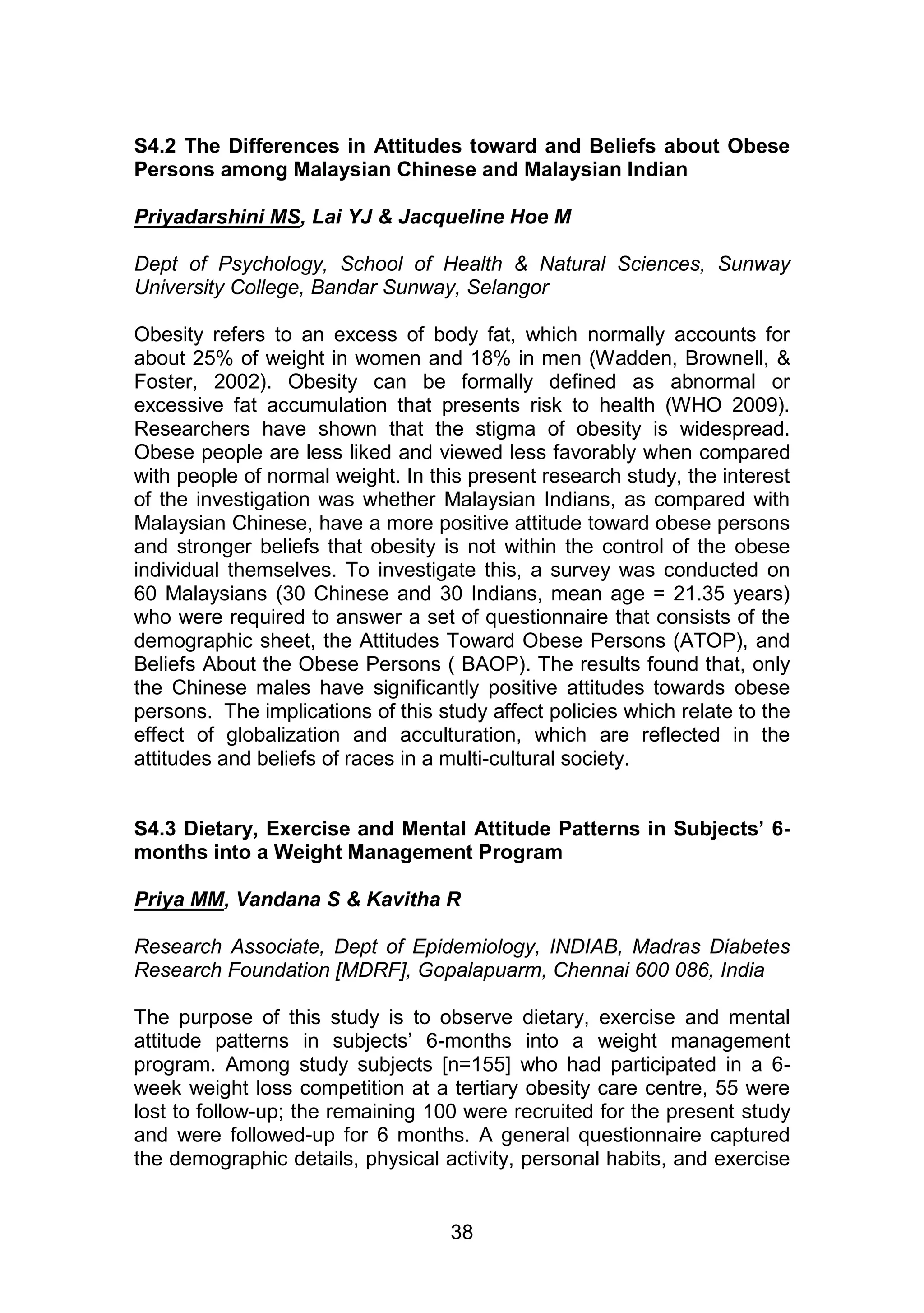 S4.2 The Differences in Attitudes toward and Beliefs about Obese 
Persons among Malaysian Chinese and Malaysian Indian 
Priyadarshini MS, Lai YJ & Jacqueline Hoe M 
Dept of Psychology, School of Health & Natural Sciences, Sunway 
University College, Bandar Sunway, Selangor 
Obesity refers to an excess of body fat, which normally accounts for 
about 25% of weight in women and 18% in men (Wadden, Brownell, & 
Foster, 2002). Obesity can be formally defined as abnormal or 
excessive fat accumulation that presents risk to health (WHO 2009). 
Researchers have shown that the stigma of obesity is widespread. 
Obese people are less liked and viewed less favorably when compared 
with people of normal weight. In this present research study, the interest 
of the investigation was whether Malaysian Indians, as compared with 
Malaysian Chinese, have a more positive attitude toward obese persons 
and stronger beliefs that obesity is not within the control of the obese 
individual themselves. To investigate this, a survey was conducted on 
60 Malaysians (30 Chinese and 30 Indians, mean age = 21.35 years) 
who were required to answer a set of questionnaire that consists of the 
demographic sheet, the Attitudes Toward Obese Persons (ATOP), and 
Beliefs About the Obese Persons ( BAOP). The results found that, only 
the Chinese males have significantly positive attitudes towards obese 
persons. The implications of this study affect policies which relate to the 
effect of globalization and acculturation, which are reflected in the 
attitudes and beliefs of races in a multi-cultural society. 
S4.3 Dietary, Exercise and Mental Attitude Patterns in Subjects’ 6- 
months into a Weight Management Program 
Priya MM, Vandana S & Kavitha R 
Research Associate, Dept of Epidemiology, INDIAB, Madras Diabetes 
Research Foundation [MDRF], Gopalapuarm, Chennai 600 086, India 
The purpose of this study is to observe dietary, exercise and mental 
attitude patterns in subjects‟ 6-months into a weight management 
program. Among study subjects [n=155] who had participated in a 6- 
week weight loss competition at a tertiary obesity care centre, 55 were 
lost to follow-up; the remaining 100 were recruited for the present study 
and were followed-up for 6 months. A general questionnaire captured 
the demographic details, physical activity, personal habits, and exercise 
38 
 