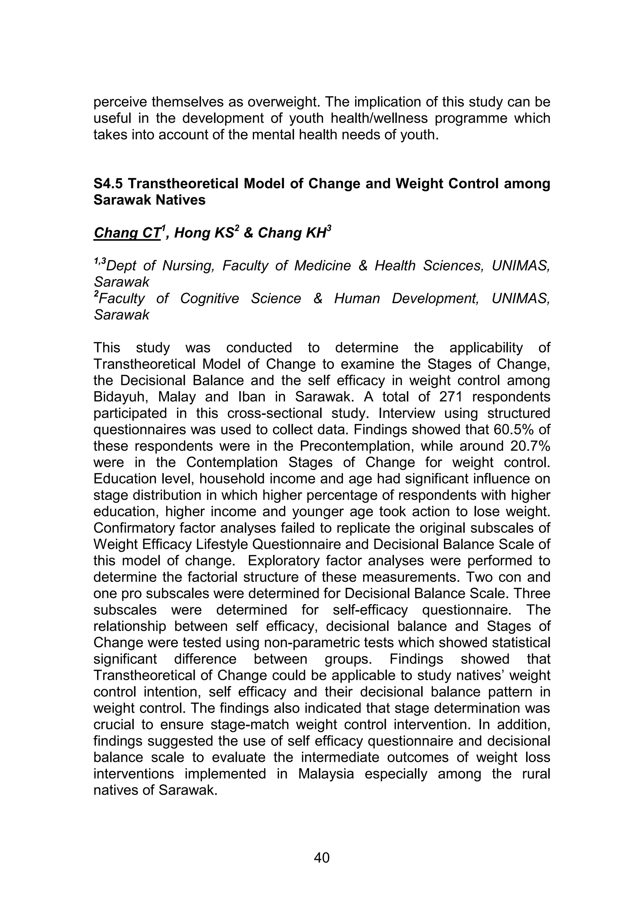 perceive themselves as overweight. The implication of this study can be 
useful in the development of youth health/wellness programme which 
takes into account of the mental health needs of youth. 
S4.5 Transtheoretical Model of Change and Weight Control among 
Sarawak Natives 
Chang CT1, Hong KS2 & Chang KH3 
1,3Dept of Nursing, Faculty of Medicine & Health Sciences, UNIMAS, 
Sarawak 
2Faculty of Cognitive Science & Human Development, UNIMAS, 
Sarawak 
This study was conducted to determine the applicability of 
Transtheoretical Model of Change to examine the Stages of Change, 
the Decisional Balance and the self efficacy in weight control among 
Bidayuh, Malay and Iban in Sarawak. A total of 271 respondents 
participated in this cross-sectional study. Interview using structured 
questionnaires was used to collect data. Findings showed that 60.5% of 
these respondents were in the Precontemplation, while around 20.7% 
were in the Contemplation Stages of Change for weight control. 
Education level, household income and age had significant influence on 
stage distribution in which higher percentage of respondents with higher 
education, higher income and younger age took action to lose weight. 
Confirmatory factor analyses failed to replicate the original subscales of 
Weight Efficacy Lifestyle Questionnaire and Decisional Balance Scale of 
this model of change. Exploratory factor analyses were performed to 
determine the factorial structure of these measurements. Two con and 
one pro subscales were determined for Decisional Balance Scale. Three 
subscales were determined for self-efficacy questionnaire. The 
relationship between self efficacy, decisional balance and Stages of 
Change were tested using non-parametric tests which showed statistical 
significant difference between groups. Findings showed that 
Transtheoretical of Change could be applicable to study natives‟ weight 
control intention, self efficacy and their decisional balance pattern in 
weight control. The findings also indicated that stage determination was 
crucial to ensure stage-match weight control intervention. In addition, 
findings suggested the use of self efficacy questionnaire and decisional 
balance scale to evaluate the intermediate outcomes of weight loss 
interventions implemented in Malaysia especially among the rural 
natives of Sarawak. 
40 
 