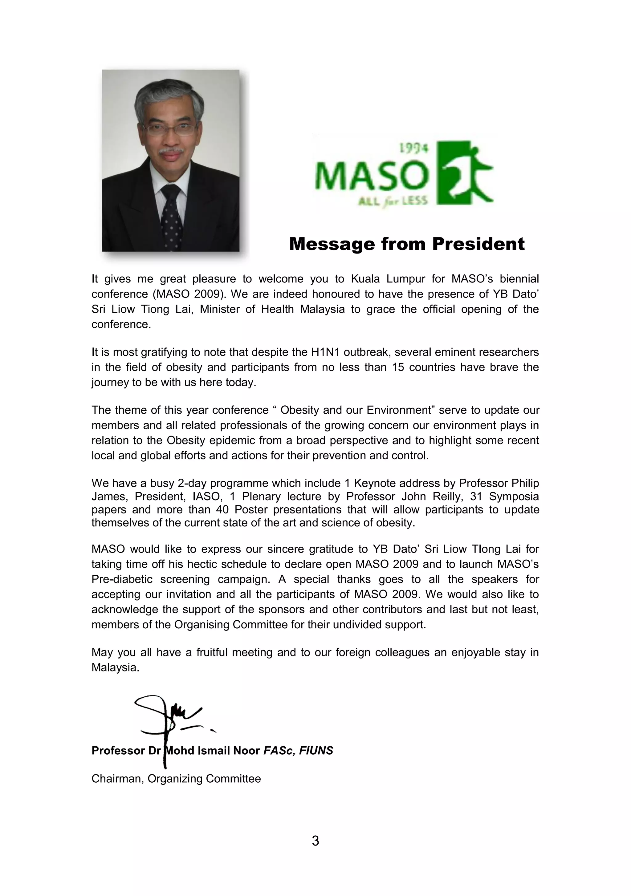 Message from President 
It gives me great pleasure to welcome you to Kuala Lumpur for MASO‟s biennial 
conference (MASO 2009). We are indeed honoured to have the presence of YB Dato‟ 
Sri Liow Tiong Lai, Minister of Health Malaysia to grace the official opening of the 
conference. 
It is most gratifying to note that despite the H1N1 outbreak, several eminent researchers 
in the field of obesity and participants from no less than 15 countries have brave the 
journey to be with us here today. 
The theme of this year conference “ Obesity and our Environment” serve to update our 
members and all related professionals of the growing concern our environment plays in 
relation to the Obesity epidemic from a broad perspective and to highlight some recent 
local and global efforts and actions for their prevention and control. 
We have a busy 2-day programme which include 1 Keynote address by Professor Philip 
James, President, IASO, 1 Plenary lecture by Professor John Reilly, 31 Symposia 
papers and more than 40 Poster presentations that will allow participants to update 
themselves of the current state of the art and science of obesity. 
MASO would like to express our sincere gratitude to YB Dato‟ Sri Liow TIong Lai for 
taking time off his hectic schedule to declare open MASO 2009 and to launch MASO‟s 
Pre-diabetic screening campaign. A special thanks goes to all the speakers for 
accepting our invitation and all the participants of MASO 2009. We would also like to 
acknowledge the support of the sponsors and other contributors and last but not least, 
members of the Organising Committee for their undivided support. 
May you all have a fruitful meeting and to our foreign colleagues an enjoyable stay in 
Malaysia. 
Professor Dr Mohd Ismail Noor FASc, FIUNS 
3 
Chairman, Organizing Committee 
 