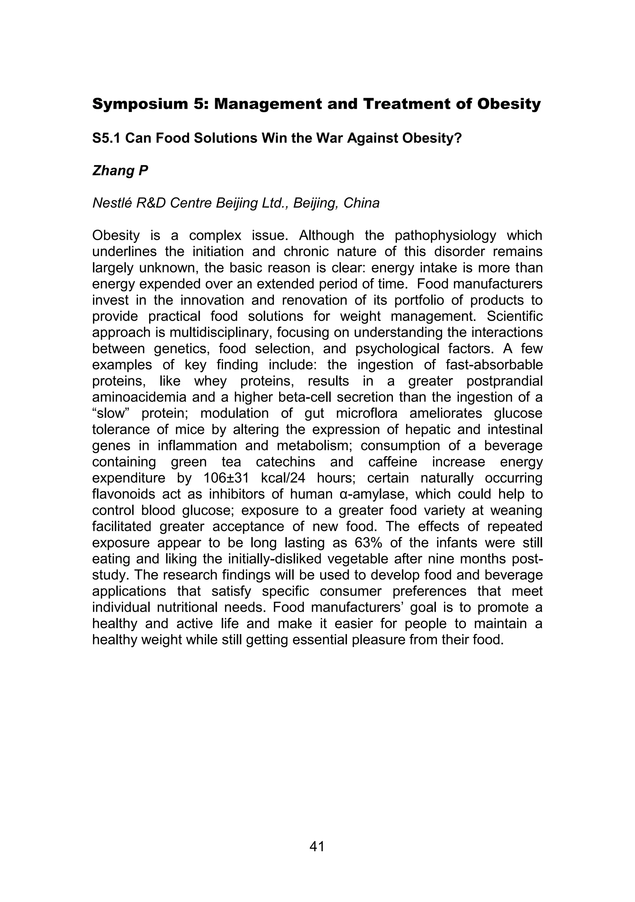 Symposium 5: Management and Treatment of Obesity 
S5.1 Can Food Solutions Win the War Against Obesity? 
41 
Zhang P 
Nestlé R&D Centre Beijing Ltd., Beijing, China 
Obesity is a complex issue. Although the pathophysiology which 
underlines the initiation and chronic nature of this disorder remains 
largely unknown, the basic reason is clear: energy intake is more than 
energy expended over an extended period of time. Food manufacturers 
invest in the innovation and renovation of its portfolio of products to 
provide practical food solutions for weight management. Scientific 
approach is multidisciplinary, focusing on understanding the interactions 
between genetics, food selection, and psychological factors. A few 
examples of key finding include: the ingestion of fast-absorbable 
proteins, like whey proteins, results in a greater postprandial 
aminoacidemia and a higher beta-cell secretion than the ingestion of a 
“slow” protein; modulation of gut microflora ameliorates glucose 
tolerance of mice by altering the expression of hepatic and intestinal 
genes in inflammation and metabolism; consumption of a beverage 
containing green tea catechins and caffeine increase energy 
expenditure by 106±31 kcal/24 hours; certain naturally occurring 
flavonoids act as inhibitors of human α-amylase, which could help to 
control blood glucose; exposure to a greater food variety at weaning 
facilitated greater acceptance of new food. The effects of repeated 
exposure appear to be long lasting as 63% of the infants were still 
eating and liking the initially-disliked vegetable after nine months post-study. 
The research findings will be used to develop food and beverage 
applications that satisfy specific consumer preferences that meet 
individual nutritional needs. Food manufacturers‟ goal is to promote a 
healthy and active life and make it easier for people to maintain a 
healthy weight while still getting essential pleasure from their food. 
 