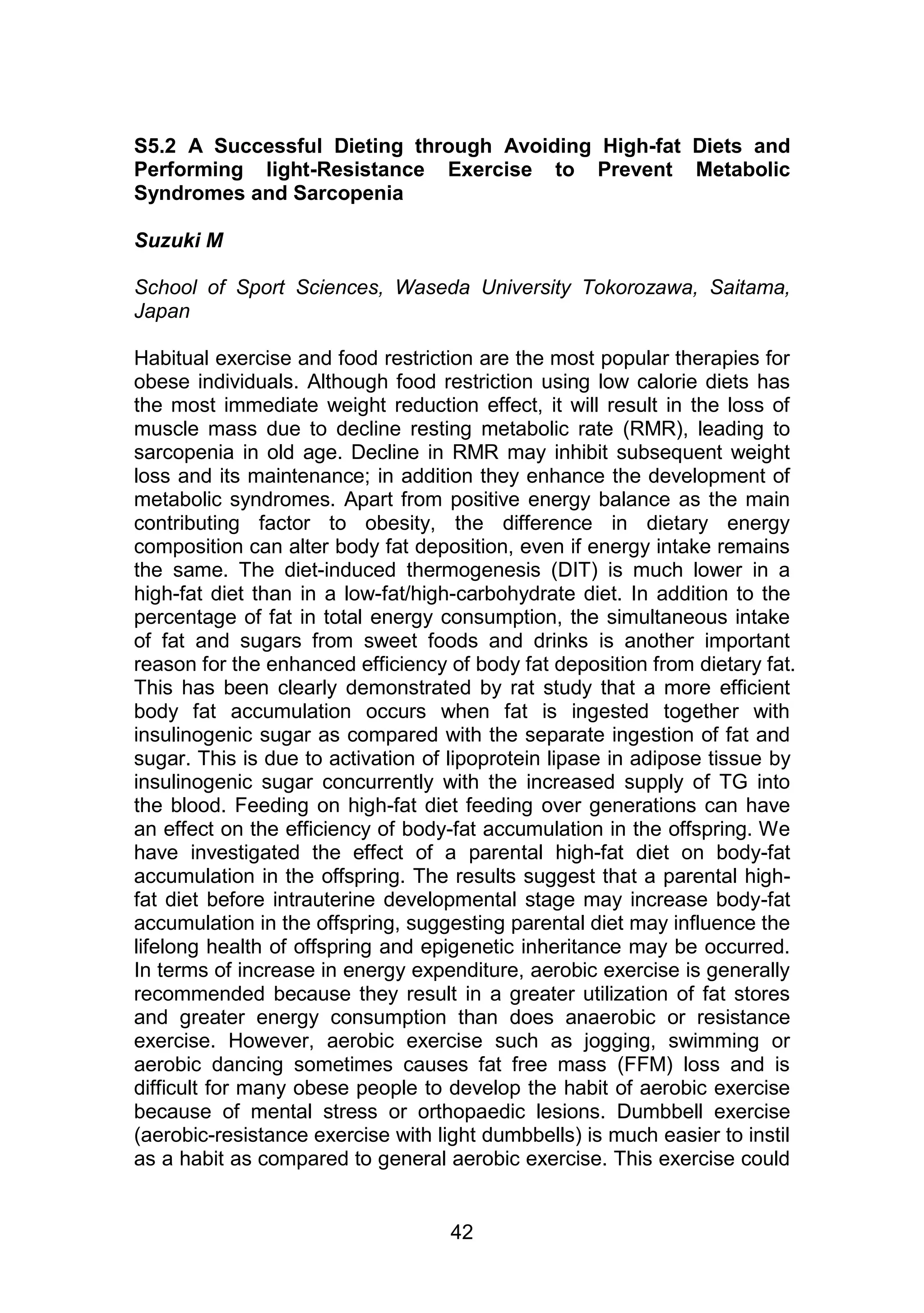 S5.2 A Successful Dieting through Avoiding High-fat Diets and 
Performing light-Resistance Exercise to Prevent Metabolic 
Syndromes and Sarcopenia 
42 
Suzuki M 
School of Sport Sciences, Waseda University Tokorozawa, Saitama, 
Japan 
Habitual exercise and food restriction are the most popular therapies for 
obese individuals. Although food restriction using low calorie diets has 
the most immediate weight reduction effect, it will result in the loss of 
muscle mass due to decline resting metabolic rate (RMR), leading to 
sarcopenia in old age. Decline in RMR may inhibit subsequent weight 
loss and its maintenance; in addition they enhance the development of 
metabolic syndromes. Apart from positive energy balance as the main 
contributing factor to obesity, the difference in dietary energy 
composition can alter body fat deposition, even if energy intake remains 
the same. The diet-induced thermogenesis (DIT) is much lower in a 
high-fat diet than in a low-fat/high-carbohydrate diet. In addition to the 
percentage of fat in total energy consumption, the simultaneous intake 
of fat and sugars from sweet foods and drinks is another important 
reason for the enhanced efficiency of body fat deposition from dietary fat. 
This has been clearly demonstrated by rat study that a more efficient 
body fat accumulation occurs when fat is ingested together with 
insulinogenic sugar as compared with the separate ingestion of fat and 
sugar. This is due to activation of lipoprotein lipase in adipose tissue by 
insulinogenic sugar concurrently with the increased supply of TG into 
the blood. Feeding on high-fat diet feeding over generations can have 
an effect on the efficiency of body-fat accumulation in the offspring. We 
have investigated the effect of a parental high-fat diet on body-fat 
accumulation in the offspring. The results suggest that a parental high-fat 
diet before intrauterine developmental stage may increase body-fat 
accumulation in the offspring, suggesting parental diet may influence the 
lifelong health of offspring and epigenetic inheritance may be occurred. 
In terms of increase in energy expenditure, aerobic exercise is generally 
recommended because they result in a greater utilization of fat stores 
and greater energy consumption than does anaerobic or resistance 
exercise. However, aerobic exercise such as jogging, swimming or 
aerobic dancing sometimes causes fat free mass (FFM) loss and is 
difficult for many obese people to develop the habit of aerobic exercise 
because of mental stress or orthopaedic lesions. Dumbbell exercise 
(aerobic-resistance exercise with light dumbbells) is much easier to instil 
as a habit as compared to general aerobic exercise. This exercise could 
 