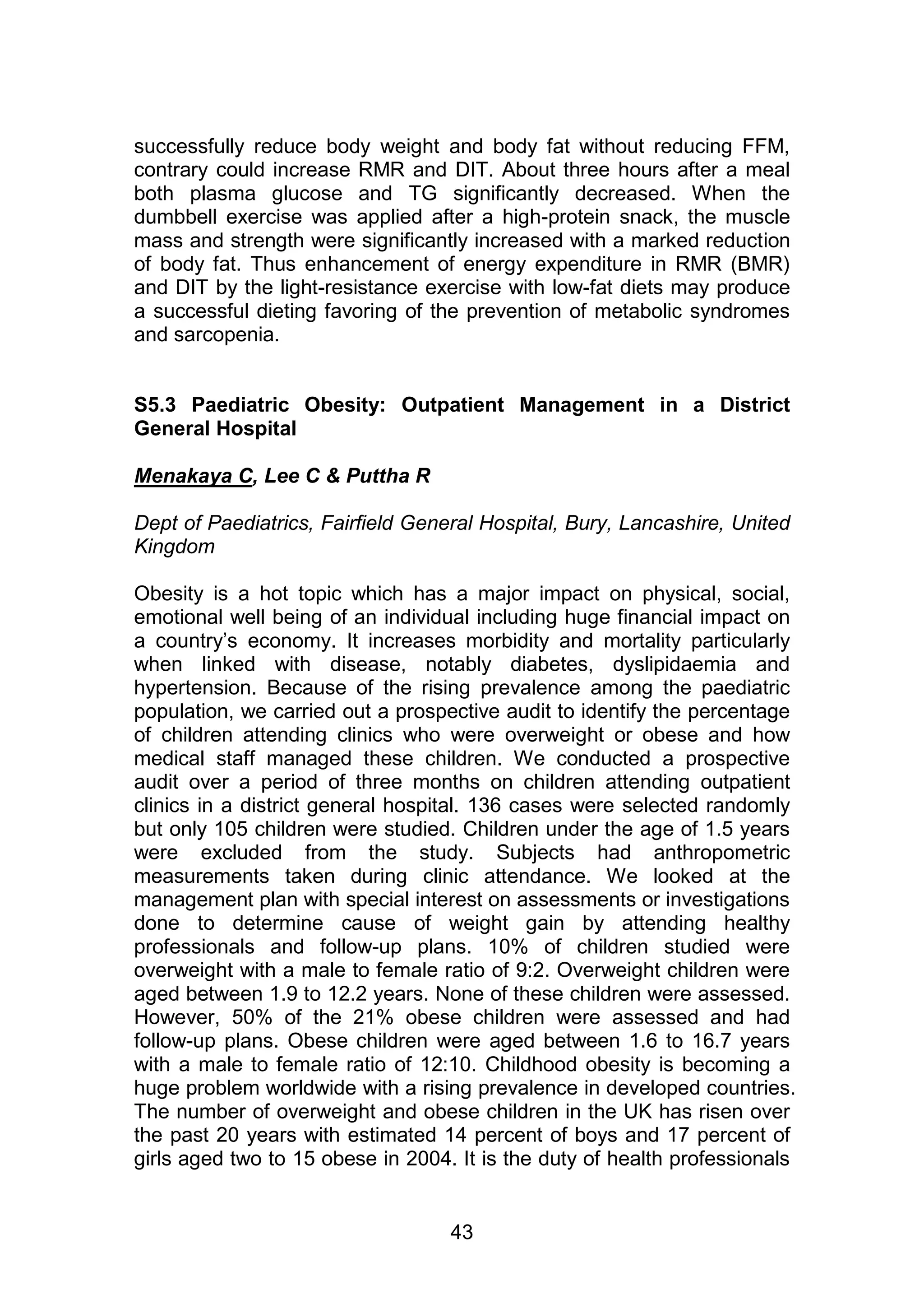 successfully reduce body weight and body fat without reducing FFM, 
contrary could increase RMR and DIT. About three hours after a meal 
both plasma glucose and TG significantly decreased. When the 
dumbbell exercise was applied after a high-protein snack, the muscle 
mass and strength were significantly increased with a marked reduction 
of body fat. Thus enhancement of energy expenditure in RMR (BMR) 
and DIT by the light-resistance exercise with low-fat diets may produce 
a successful dieting favoring of the prevention of metabolic syndromes 
and sarcopenia. 
S5.3 Paediatric Obesity: Outpatient Management in a District 
General Hospital 
43 
Menakaya C, Lee C & Puttha R 
Dept of Paediatrics, Fairfield General Hospital, Bury, Lancashire, United 
Kingdom 
Obesity is a hot topic which has a major impact on physical, social, 
emotional well being of an individual including huge financial impact on 
a country‟s economy. It increases morbidity and mortality particularly 
when linked with disease, notably diabetes, dyslipidaemia and 
hypertension. Because of the rising prevalence among the paediatric 
population, we carried out a prospective audit to identify the percentage 
of children attending clinics who were overweight or obese and how 
medical staff managed these children. We conducted a prospective 
audit over a period of three months on children attending outpatient 
clinics in a district general hospital. 136 cases were selected randomly 
but only 105 children were studied. Children under the age of 1.5 years 
were excluded from the study. Subjects had anthropometric 
measurements taken during clinic attendance. We looked at the 
management plan with special interest on assessments or investigations 
done to determine cause of weight gain by attending healthy 
professionals and follow-up plans. 10% of children studied were 
overweight with a male to female ratio of 9:2. Overweight children were 
aged between 1.9 to 12.2 years. None of these children were assessed. 
However, 50% of the 21% obese children were assessed and had 
follow-up plans. Obese children were aged between 1.6 to 16.7 years 
with a male to female ratio of 12:10. Childhood obesity is becoming a 
huge problem worldwide with a rising prevalence in developed countries. 
The number of overweight and obese children in the UK has risen over 
the past 20 years with estimated 14 percent of boys and 17 percent of 
girls aged two to 15 obese in 2004. It is the duty of health professionals 
 