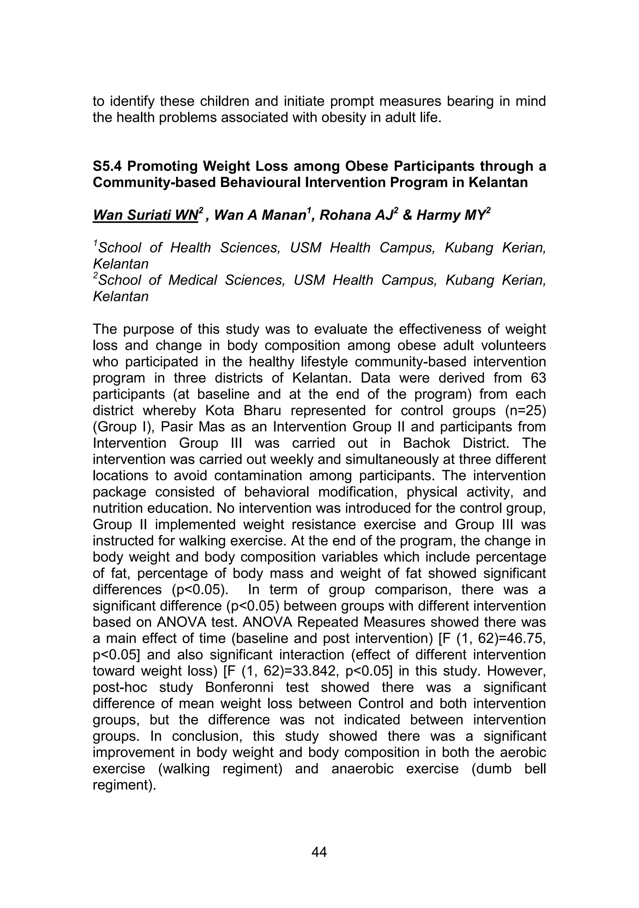 to identify these children and initiate prompt measures bearing in mind 
the health problems associated with obesity in adult life. 
S5.4 Promoting Weight Loss among Obese Participants through a 
Community-based Behavioural Intervention Program in Kelantan 
Wan Suriati WN2 , Wan A Manan1, Rohana AJ2 & Harmy MY2 
1School of Health Sciences, USM Health Campus, Kubang Kerian, 
Kelantan 
2School of Medical Sciences, USM Health Campus, Kubang Kerian, 
Kelantan 
The purpose of this study was to evaluate the effectiveness of weight 
loss and change in body composition among obese adult volunteers 
who participated in the healthy lifestyle community-based intervention 
program in three districts of Kelantan. Data were derived from 63 
participants (at baseline and at the end of the program) from each 
district whereby Kota Bharu represented for control groups (n=25) 
(Group I), Pasir Mas as an Intervention Group II and participants from 
Intervention Group III was carried out in Bachok District. The 
intervention was carried out weekly and simultaneously at three different 
locations to avoid contamination among participants. The intervention 
package consisted of behavioral modification, physical activity, and 
nutrition education. No intervention was introduced for the control group, 
Group II implemented weight resistance exercise and Group III was 
instructed for walking exercise. At the end of the program, the change in 
body weight and body composition variables which include percentage 
of fat, percentage of body mass and weight of fat showed significant 
differences (p<0.05). In term of group comparison, there was a 
significant difference (p<0.05) between groups with different intervention 
based on ANOVA test. ANOVA Repeated Measures showed there was 
a main effect of time (baseline and post intervention) [F (1, 62)=46.75, 
p<0.05] and also significant interaction (effect of different intervention 
toward weight loss) [F (1, 62)=33.842, p<0.05] in this study. However, 
post-hoc study Bonferonni test showed there was a significant 
difference of mean weight loss between Control and both intervention 
groups, but the difference was not indicated between intervention 
groups. In conclusion, this study showed there was a significant 
improvement in body weight and body composition in both the aerobic 
exercise (walking regiment) and anaerobic exercise (dumb bell 
regiment). 
44 
 