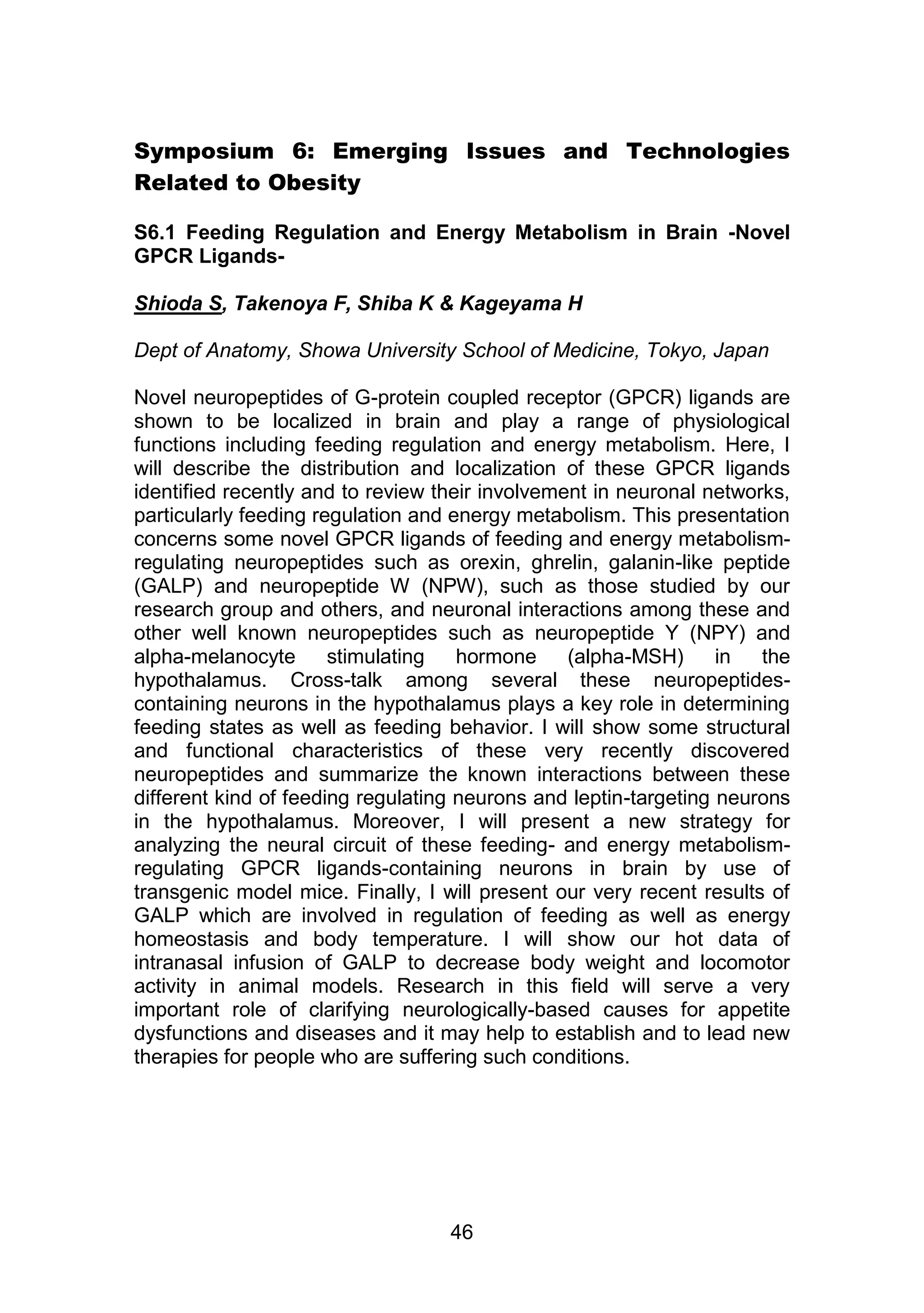 Symposium 6: Emerging Issues and Technologies 
46 
Related to Obesity 
S6.1 Feeding Regulation and Energy Metabolism in Brain -Novel 
GPCR Ligands- 
Shioda S, Takenoya F, Shiba K & Kageyama H 
Dept of Anatomy, Showa University School of Medicine, Tokyo, Japan 
Novel neuropeptides of G-protein coupled receptor (GPCR) ligands are 
shown to be localized in brain and play a range of physiological 
functions including feeding regulation and energy metabolism. Here, I 
will describe the distribution and localization of these GPCR ligands 
identified recently and to review their involvement in neuronal networks, 
particularly feeding regulation and energy metabolism. This presentation 
concerns some novel GPCR ligands of feeding and energy metabolism-regulating 
neuropeptides such as orexin, ghrelin, galanin-like peptide 
(GALP) and neuropeptide W (NPW), such as those studied by our 
research group and others, and neuronal interactions among these and 
other well known neuropeptides such as neuropeptide Y (NPY) and 
alpha-melanocyte stimulating hormone (alpha-MSH) in the 
hypothalamus. Cross-talk among several these neuropeptides-containing 
neurons in the hypothalamus plays a key role in determining 
feeding states as well as feeding behavior. I will show some structural 
and functional characteristics of these very recently discovered 
neuropeptides and summarize the known interactions between these 
different kind of feeding regulating neurons and leptin-targeting neurons 
in the hypothalamus. Moreover, I will present a new strategy for 
analyzing the neural circuit of these feeding- and energy metabolism-regulating 
GPCR ligands-containing neurons in brain by use of 
transgenic model mice. Finally, I will present our very recent results of 
GALP which are involved in regulation of feeding as well as energy 
homeostasis and body temperature. I will show our hot data of 
intranasal infusion of GALP to decrease body weight and locomotor 
activity in animal models. Research in this field will serve a very 
important role of clarifying neurologically-based causes for appetite 
dysfunctions and diseases and it may help to establish and to lead new 
therapies for people who are suffering such conditions. 
 