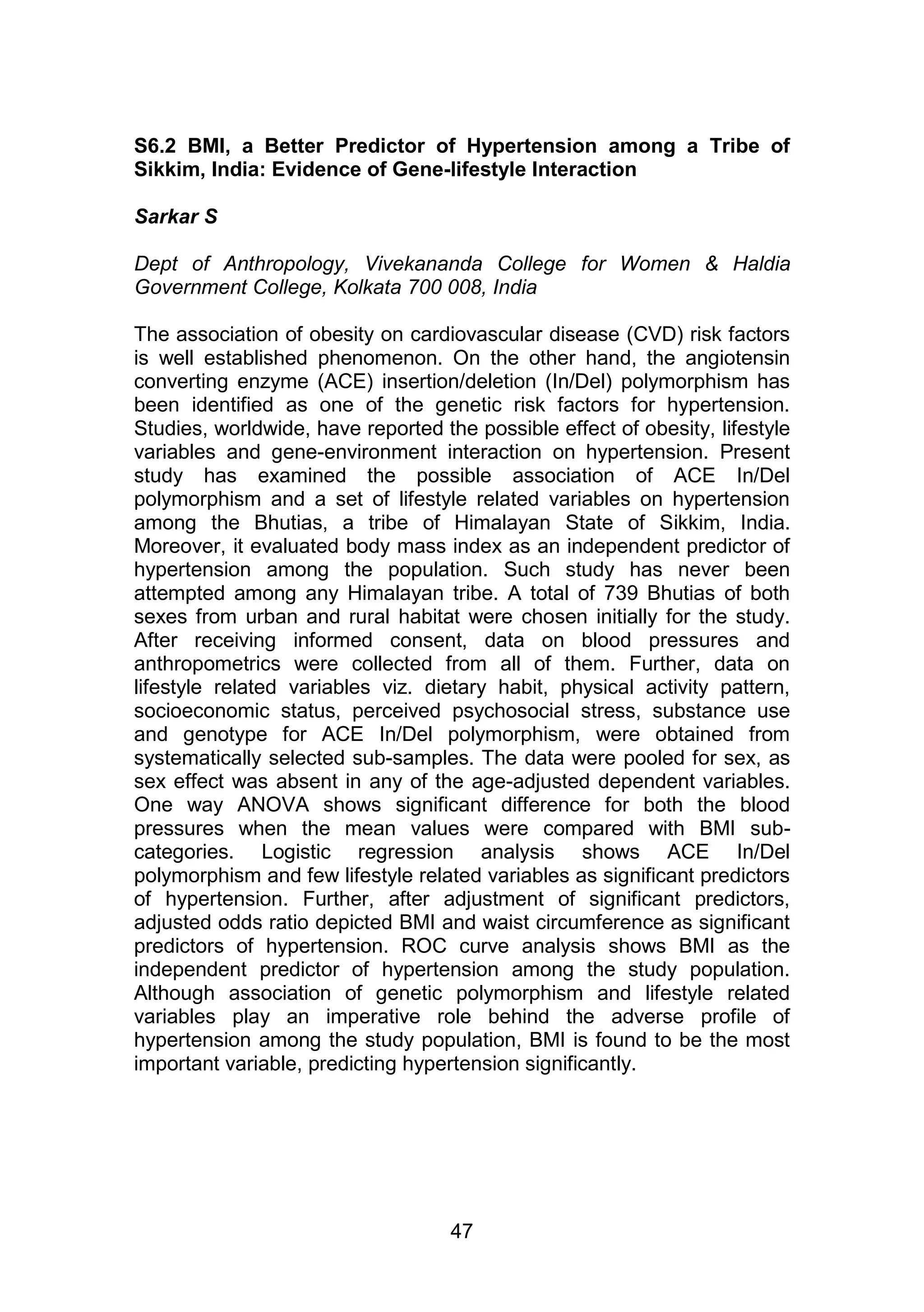 S6.2 BMI, a Better Predictor of Hypertension among a Tribe of 
Sikkim, India: Evidence of Gene-lifestyle Interaction 
47 
Sarkar S 
Dept of Anthropology, Vivekananda College for Women & Haldia 
Government College, Kolkata 700 008, India 
The association of obesity on cardiovascular disease (CVD) risk factors 
is well established phenomenon. On the other hand, the angiotensin 
converting enzyme (ACE) insertion/deletion (In/Del) polymorphism has 
been identified as one of the genetic risk factors for hypertension. 
Studies, worldwide, have reported the possible effect of obesity, lifestyle 
variables and gene-environment interaction on hypertension. Present 
study has examined the possible association of ACE In/Del 
polymorphism and a set of lifestyle related variables on hypertension 
among the Bhutias, a tribe of Himalayan State of Sikkim, India. 
Moreover, it evaluated body mass index as an independent predictor of 
hypertension among the population. Such study has never been 
attempted among any Himalayan tribe. A total of 739 Bhutias of both 
sexes from urban and rural habitat were chosen initially for the study. 
After receiving informed consent, data on blood pressures and 
anthropometrics were collected from all of them. Further, data on 
lifestyle related variables viz. dietary habit, physical activity pattern, 
socioeconomic status, perceived psychosocial stress, substance use 
and genotype for ACE In/Del polymorphism, were obtained from 
systematically selected sub-samples. The data were pooled for sex, as 
sex effect was absent in any of the age-adjusted dependent variables. 
One way ANOVA shows significant difference for both the blood 
pressures when the mean values were compared with BMI sub-categories. 
Logistic regression analysis shows ACE In/Del 
polymorphism and few lifestyle related variables as significant predictors 
of hypertension. Further, after adjustment of significant predictors, 
adjusted odds ratio depicted BMI and waist circumference as significant 
predictors of hypertension. ROC curve analysis shows BMI as the 
independent predictor of hypertension among the study population. 
Although association of genetic polymorphism and lifestyle related 
variables play an imperative role behind the adverse profile of 
hypertension among the study population, BMI is found to be the most 
important variable, predicting hypertension significantly. 
 