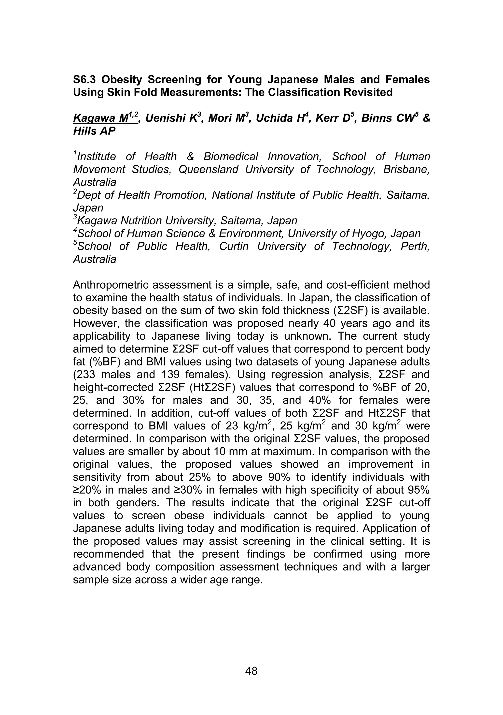 S6.3 Obesity Screening for Young Japanese Males and Females 
Using Skin Fold Measurements: The Classification Revisited 
Kagawa M1,2, Uenishi K3, Mori M3, Uchida H4, Kerr D5, Binns CW5 & 
Hills AP 
1Institute of Health & Biomedical Innovation, School of Human 
Movement Studies, Queensland University of Technology, Brisbane, 
Australia 
2Dept of Health Promotion, National Institute of Public Health, Saitama, 
Japan 
3Kagawa Nutrition University, Saitama, Japan 
4School of Human Science & Environment, University of Hyogo, Japan 
5School of Public Health, Curtin University of Technology, Perth, 
Australia 
Anthropometric assessment is a simple, safe, and cost-efficient method 
to examine the health status of individuals. In Japan, the classification of 
obesity based on the sum of two skin fold thickness (Σ2SF) is available. 
However, the classification was proposed nearly 40 years ago and its 
applicability to Japanese living today is unknown. The current study 
aimed to determine Σ2SF cut-off values that correspond to percent body 
fat (%BF) and BMI values using two datasets of young Japanese adults 
(233 males and 139 females). Using regression analysis, Σ2SF and 
height-corrected Σ2SF (HtΣ2SF) values that correspond to %BF of 20, 
25, and 30% for males and 30, 35, and 40% for females were 
determined. In addition, cut-off values of both Σ2SF and HtΣ2SF that 
correspond to BMI values of 23 kg/m2, 25 kg/m2 and 30 kg/m2 were 
determined. In comparison with the original Σ2SF values, the proposed 
values are smaller by about 10 mm at maximum. In comparison with the 
original values, the proposed values showed an improvement in 
sensitivity from about 25% to above 90% to identify individuals with 
≥20% in males and ≥30% in females with high specificity of about 95% 
in both genders. The results indicate that the original Σ2SF cut-off 
values to screen obese individuals cannot be applied to young 
Japanese adults living today and modification is required. Application of 
the proposed values may assist screening in the clinical setting. It is 
recommended that the present findings be confirmed using more 
advanced body composition assessment techniques and with a larger 
sample size across a wider age range. 
48 
 