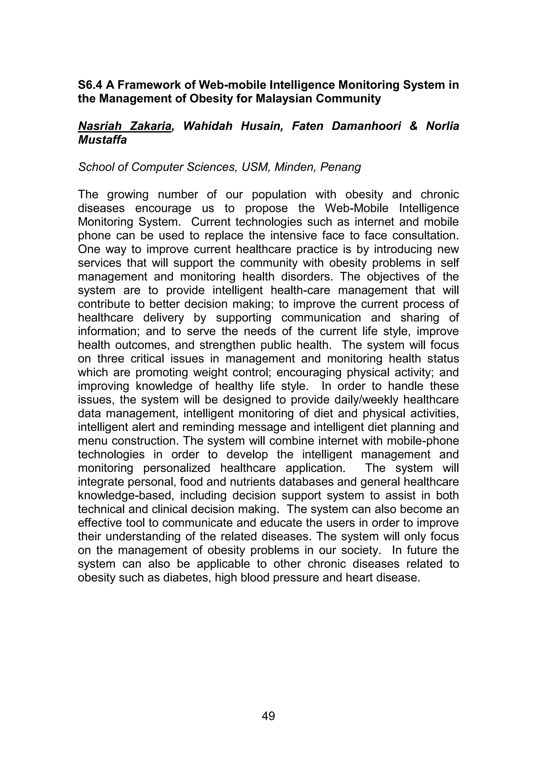 S6.4 A Framework of Web-mobile Intelligence Monitoring System in 
the Management of Obesity for Malaysian Community 
Nasriah Zakaria, Wahidah Husain, Faten Damanhoori & Norlia 
Mustaffa 
School of Computer Sciences, USM, Minden, Penang 
The growing number of our population with obesity and chronic 
diseases encourage us to propose the Web-Mobile Intelligence 
Monitoring System. Current technologies such as internet and mobile 
phone can be used to replace the intensive face to face consultation. 
One way to improve current healthcare practice is by introducing new 
services that will support the community with obesity problems in self 
management and monitoring health disorders. The objectives of the 
system are to provide intelligent health-care management that will 
contribute to better decision making; to improve the current process of 
healthcare delivery by supporting communication and sharing of 
information; and to serve the needs of the current life style, improve 
health outcomes, and strengthen public health. The system will focus 
on three critical issues in management and monitoring health status 
which are promoting weight control; encouraging physical activity; and 
improving knowledge of healthy life style. In order to handle these 
issues, the system will be designed to provide daily/weekly healthcare 
data management, intelligent monitoring of diet and physical activities, 
intelligent alert and reminding message and intelligent diet planning and 
menu construction. The system will combine internet with mobile-phone 
technologies in order to develop the intelligent management and 
monitoring personalized healthcare application. The system will 
integrate personal, food and nutrients databases and general healthcare 
knowledge-based, including decision support system to assist in both 
technical and clinical decision making. The system can also become an 
effective tool to communicate and educate the users in order to improve 
their understanding of the related diseases. The system will only focus 
on the management of obesity problems in our society. In future the 
system can also be applicable to other chronic diseases related to 
obesity such as diabetes, high blood pressure and heart disease. 
49 
 