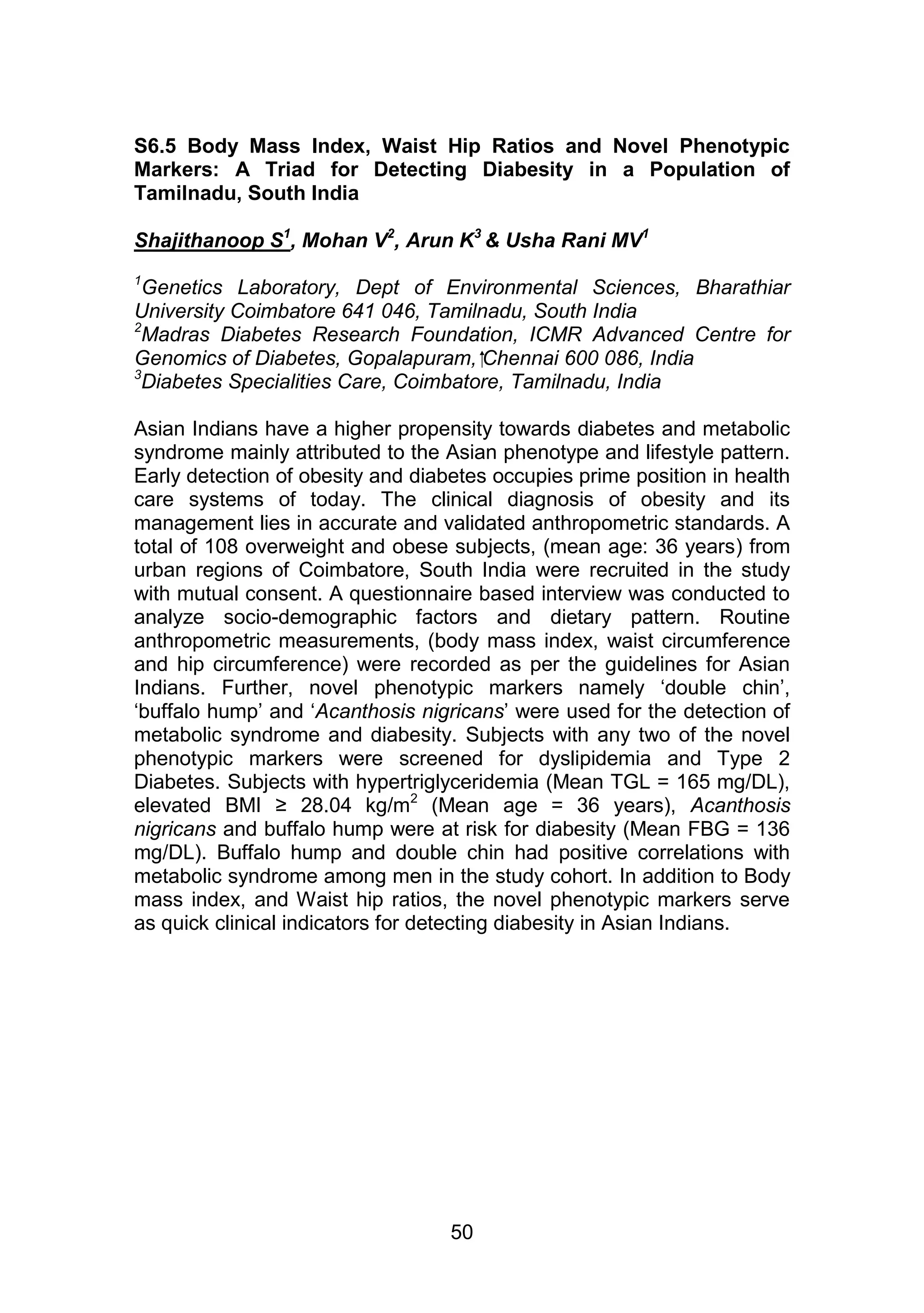 S6.5 Body Mass Index, Waist Hip Ratios and Novel Phenotypic 
Markers: A Triad for Detecting Diabesity in a Population of 
Tamilnadu, South India 
Shajithanoop S1, Mohan V2, Arun K3 & Usha Rani MV1 
1Genetics Laboratory, Dept of Environmental Sciences, Bharathiar 
University Coimbatore 641 046, Tamilnadu, South India 
2Madras Diabetes Research Foundation, ICMR Advanced Centre for 
Genomics of Diabetes, Gopalapuram, Chennai 600 086, India 
3Diabetes Specialities Care, Coimbatore, Tamilnadu, India 
Asian Indians have a higher propensity towards diabetes and metabolic 
syndrome mainly attributed to the Asian phenotype and lifestyle pattern. 
Early detection of obesity and diabetes occupies prime position in health 
care systems of today. The clinical diagnosis of obesity and its 
management lies in accurate and validated anthropometric standards. A 
total of 108 overweight and obese subjects, (mean age: 36 years) from 
urban regions of Coimbatore, South India were recruited in the study 
with mutual consent. A questionnaire based interview was conducted to 
analyze socio-demographic factors and dietary pattern. Routine 
anthropometric measurements, (body mass index, waist circumference 
and hip circumference) were recorded as per the guidelines for Asian 
Indians. Further, novel phenotypic markers namely „double chin‟, 
„buffalo hump‟ and „Acanthosis nigricans‟ were used for the detection of 
metabolic syndrome and diabesity. Subjects with any two of the novel 
phenotypic markers were screened for dyslipidemia and Type 2 
Diabetes. Subjects with hypertriglyceridemia (Mean TGL = 165 mg/DL), 
elevated BMI ≥ 28.04 kg/m2 (Mean age = 36 years), Acanthosis 
nigricans and buffalo hump were at risk for diabesity (Mean FBG = 136 
mg/DL). Buffalo hump and double chin had positive correlations with 
metabolic syndrome among men in the study cohort. In addition to Body 
mass index, and Waist hip ratios, the novel phenotypic markers serve 
as quick clinical indicators for detecting diabesity in Asian Indians. 
50 
 