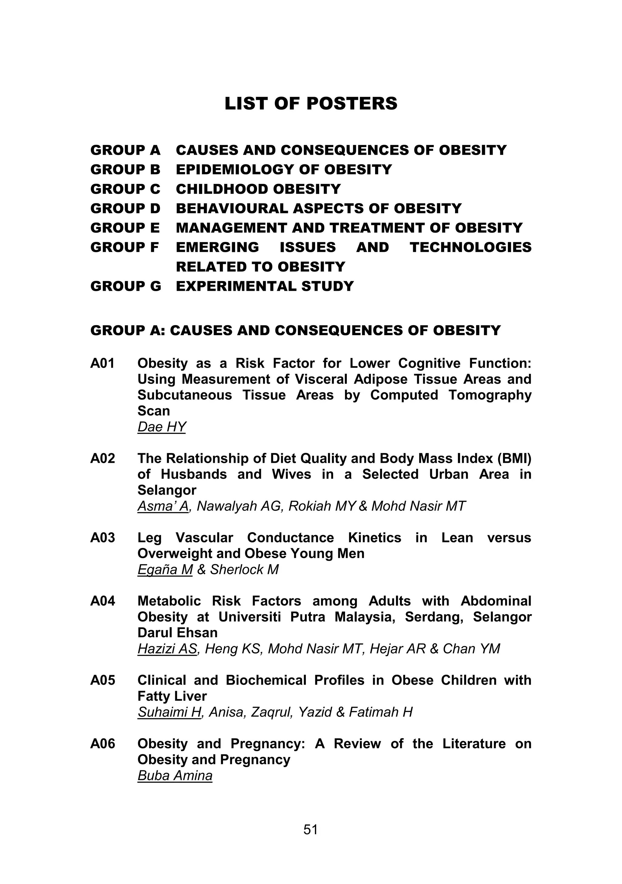 LIST OF POSTERS 
GROUP A CAUSES AND CONSEQUENCES OF OBESITY 
GROUP B EPIDEMIOLOGY OF OBESITY 
GROUP C CHILDHOOD OBESITY 
GROUP D BEHAVIOURAL ASPECTS OF OBESITY 
GROUP E MANAGEMENT AND TREATMENT OF OBESITY 
GROUP F EMERGING ISSUES AND TECHNOLOGIES 
RELATED TO OBESITY 
GROUP G EXPERIMENTAL STUDY 
GROUP A: CAUSES AND CONSEQUENCES OF OBESITY 
A01 Obesity as a Risk Factor for Lower Cognitive Function: 
Using Measurement of Visceral Adipose Tissue Areas and 
Subcutaneous Tissue Areas by Computed Tomography 
Scan 
Dae HY 
A02 The Relationship of Diet Quality and Body Mass Index (BMI) 
of Husbands and Wives in a Selected Urban Area in 
Selangor 
Asma’ A, Nawalyah AG, Rokiah MY & Mohd Nasir MT 
A03 Leg Vascular Conductance Kinetics in Lean versus 
Overweight and Obese Young Men 
Egaña M & Sherlock M 
A04 Metabolic Risk Factors among Adults with Abdominal 
Obesity at Universiti Putra Malaysia, Serdang, Selangor 
Darul Ehsan 
Hazizi AS, Heng KS, Mohd Nasir MT, Hejar AR & Chan YM 
A05 Clinical and Biochemical Profiles in Obese Children with 
Fatty Liver 
Suhaimi H, Anisa, Zaqrul, Yazid & Fatimah H 
A06 Obesity and Pregnancy: A Review of the Literature on 
51 
Obesity and Pregnancy 
Buba Amina 
 