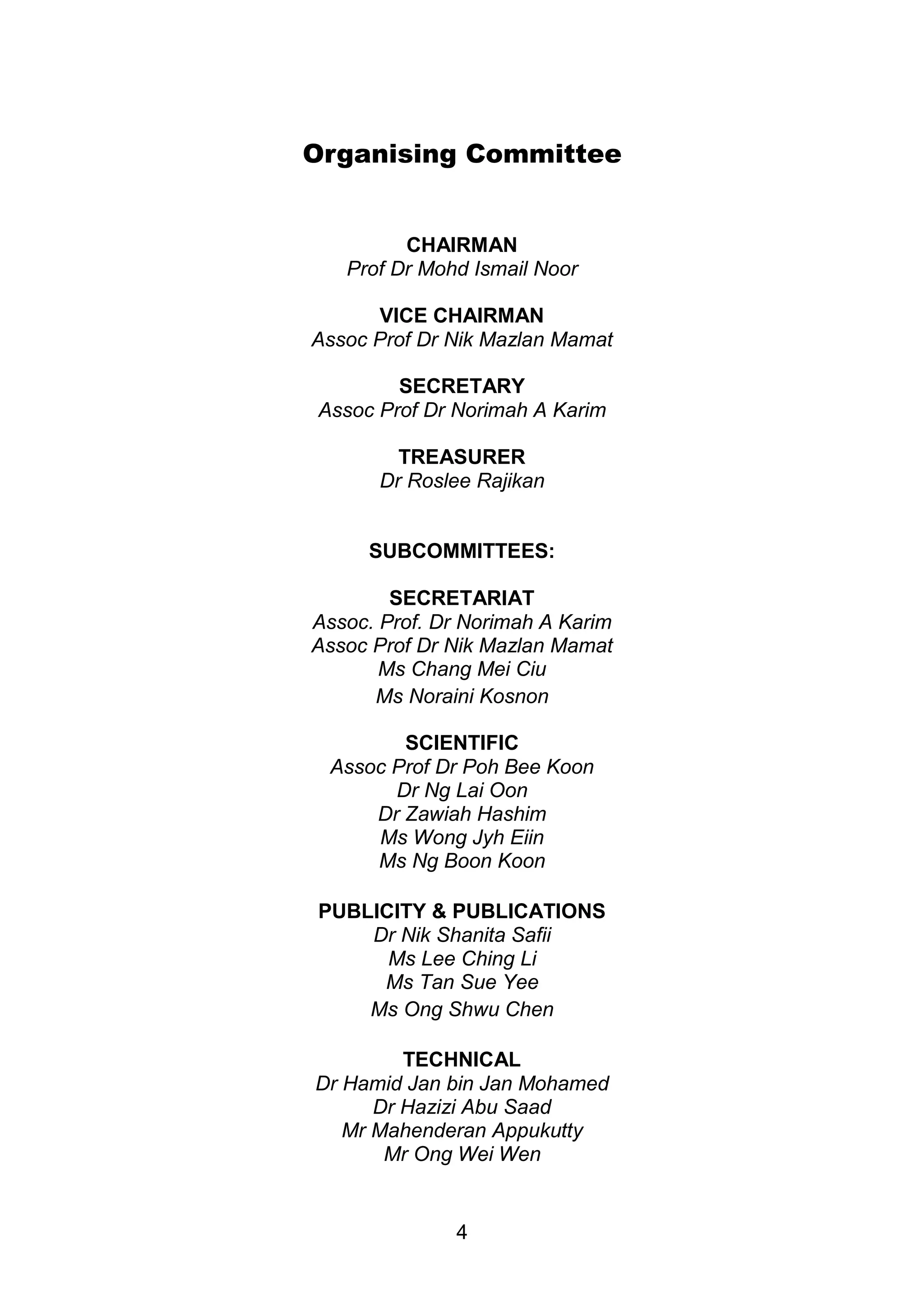 Organising Committee 
CHAIRMAN 
Prof Dr Mohd Ismail Noor 
VICE CHAIRMAN 
Assoc Prof Dr Nik Mazlan Mamat 
SECRETARY 
Assoc Prof Dr Norimah A Karim 
TREASURER 
Dr Roslee Rajikan 
SUBCOMMITTEES: 
SECRETARIAT 
Assoc. Prof. Dr Norimah A Karim 
Assoc Prof Dr Nik Mazlan Mamat 
Ms Chang Mei Ciu 
Ms Noraini Kosnon 
SCIENTIFIC 
Assoc Prof Dr Poh Bee Koon 
Dr Ng Lai Oon 
Dr Zawiah Hashim 
Ms Wong Jyh Eiin 
Ms Ng Boon Koon 
PUBLICITY & PUBLICATIONS 
Dr Nik Shanita Safii 
Ms Lee Ching Li 
Ms Tan Sue Yee 
Ms Ong Shwu Chen 
TECHNICAL 
Dr Hamid Jan bin Jan Mohamed 
Dr Hazizi Abu Saad 
Mr Mahenderan Appukutty 
Mr Ong Wei Wen 
4 
 